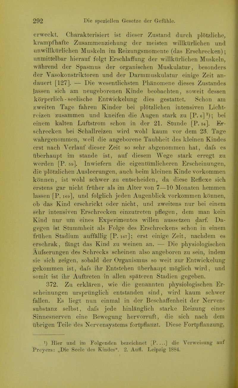 erweckt. Charakterisiert ist dieser Zustand diircli plotzliche, krampfhafte Zusammenziehung der meisten willkiirlicheTi und iinwillkiirlichen Muskeln im Reizungsmomente (das Erschrecker); unmittelbar liierauf folgt Erschlaffung der willkiirlichen Muskeln, wahrend der Spasmus der organischen Muskulatur, besonders der Vasokonstriktoren und der Darmmuskulatur einige Zeit an- dauert [127]. — Die wesentlichsten Phanoraene dieses Zustandes lassen sich am neugeborenen Kinde beobachten, soweit dessen korperlich - seelische Entwickelung dies gestattet. Schon am zweiten Tage fahren Kinder bei plotzb'chen intensiven Licht- reizen zusammen und kneifen die Augen stark zu [P. e] ^); bei einem kalten Luftstrom schon in der 21. Stunde [P. 54]. Er- schrecken bei Schallreizen wird wohl kaum vor dem 23. Tage wahrgenommen, Aveil die angeborene Taubheit des kleinen Kindes erst nach Verlauf dieser Zeit so sehr abgenommen hat, dafs es iiberhaupt im stande ist, auf diesem Wege stark erregt zu werden [P. 59]. Inwiefern die eigentiimlicheren Erscheinungen, die plotzlichen Ausleerungen, auch beim kleinen Kinde vorkommen konnen, ist Avohl schwer zu entscheiden, da diese Reflexe sich erstens gar nicht friiher als im Alter von 7—10 Monaten hemmen lassen [P. leo], und folglich jeden Augenblick vorkommen konnen, ob das Kind erschrickt oder nicht, und zweitens nur bei einem sehr intensiven Erschrecken einzutreten pflegen, dem man kein Kind nur um eines Experimentes willen aussetzen darf. Da- gegen ist Stummheit als Folge des Erschreckens schon in einem friihen Stadium auffallig [P. 167]; erst einige Zeit, nachdem es erschrak, fangt das Kind zu weinen an. — Die physiologischen Aufserungen des Schrecks scheinen also angeboren zu sein, indem sie sich zeigen, sobald der Organismus so weit zur Entwickelung gekommen ist, dafs ihr Entstehen iiberhaupt moglich wird, und somit ist ihr Auftreten in alien spateren Stadien gegeben. 372. Zu erklaren, wie die genannten physiologischen Er- scheinungen urspriinglich entstanden sind, wird kaum schwer fallen. Es liegt nun einmal in der Bcschaffenheit der Nerven- substanz selbst, dafs jede hinlanglich starke Reizung eines Sinnesnerven eine Bewegung hervorruft, die sich nach dem iibrigen Teile des Nervensystems fortpflanzt. Diese Fortpflanzung, 1) Hier und im Folgenden bezeichnet [P. ...] die Verweisung auf Preyers: „Die Seele des Kindes. 2. Aufl. Leipzig 1884.