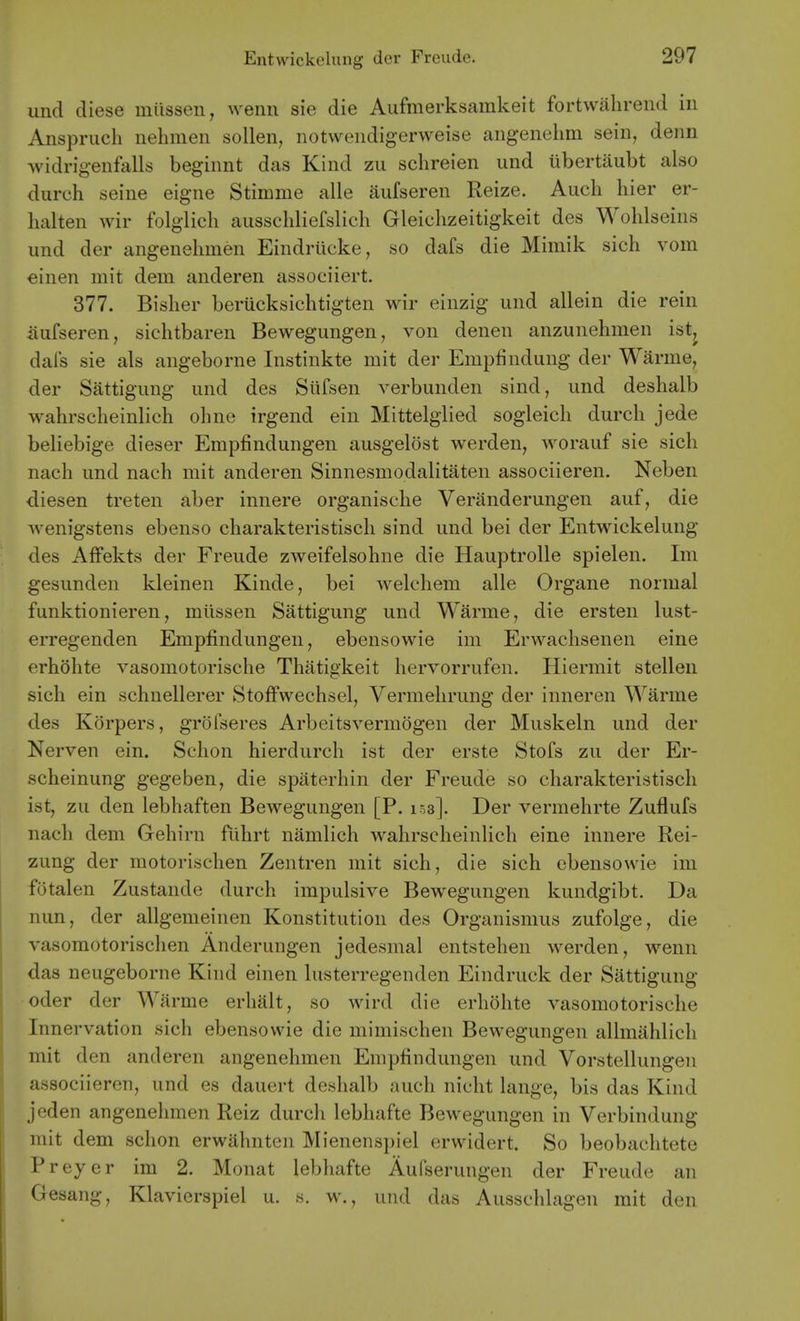 und diese miissen, wenn sie die Aufmerksamkeit fortwahrend in Anspruch nehmen sollen, notvveiidigerweise aiigenehm sein, derm widrigenfalls beginnt das Kind zu schreien und ubertaubt also durch seine eigne Stimme alle aufseren Reize. Aucli hier er- lialten wir folglicli ausseliliefslieli Gleiclizeitigkeit des Wohlseins und der angenelimen Eindrucke, so dafs die Mimik sich vom €inen mit dem anderen associiert. 377. Bisher beriicksichtigten wir einzig und allein die rein aufseren, sichtbaren Bewegungen, von denen anzunehnien istj dafs sie als angeborne Instinkte mit der Empfindung der Warme, der Sattigung und des Stifsen verbunden sind, und deshalb wabrscheinlich oline irgend ein Mittelglied sogleich durch jede beliebige dieser Empfindungen ausgelost werden, worauf sie sich nach und nach mit anderen Sinnesmodalitaten associieren. Neben diesen treten aber innere organische Veranderungen auf, die Avenigstens ebenso charakteristisch sind und bei der Entwickelung des Affekts der Freude zweifelsohne die Hauptrolle spielen. Im gesunden kleinen Kinde, bei welchem alle Organe normal funktionieren, miissen Sattigung und Warme, die ersten lust- erregenden Empfindungen, ebensowie im Erwachsenen eine erhohte vasomotorische Thatigkeit hervorrufen. Hiermit stellen sich ein schnellerer StofFwechsel, Vermelirung der inneren Warme des Korpers, grofseres Arbeitsvermogen der Muskeln und der Nerven ein. Schon hierdurch ist der erste Stofs zu der Er- scheinung gegeben, die spaterhin der Freude so charakteristisch ist, zu den lebhaften Bewegungen [P. 153]. Der vermehrte Zuflufs nach dem Gehirn fiihrt namlich wahrscheinlich eine innere Rei- zung der motorischen Zentren mit sich, die sich ebensowie im fotalen Zustande durch impulsive Bewegungen kundgibt. Da nun, der allgemeinen Konstitutiou des Organismus zufolge, die vasomotorischen Anderungen jedesmal entstehen werden, wenn das neugeborne Kind einen lusterregenden Eindruck der Sattigung oder der Warme erhalt, so wird die erhohte vasomotorische Innervation sich ebensowie die mimischen Bewegungen allmahlich mit den anderen angenehmen Empfindungen und Vorstellungen associieren, und es dauert deshalb auch nicht lange, bis das Kind jeden angenehmen Reiz durch lebhafte Bewegungen in Verbindung mit dem schon erwahnten Mienenspiel erwidert. So beobachtete Preyer im 2. Monat lebhafte Aufserungen der Freude an Gesang, Klavierspiel u. s. w., und das Ausschlagen mit den