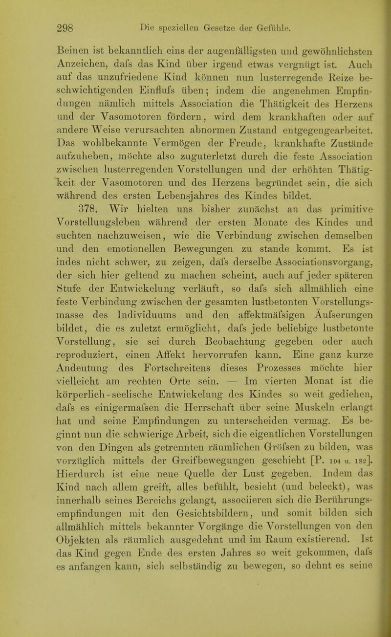 Beinen ist bekanntlich eins der augenfalligsten und gewohnlichsten Anzeichen, dafs das Kind iiber irgend etwas vergniigt ist. Auch auf das unzufriedenc Kind konnen nun lusterregende Reize be- schwichtigenden Einfluls tiben • indem die angenehmen Erapfin- dungen namlich mittels Association die Tliatigkeit des Herzens und der Vasomotoren fordern, wird dem krankhaften oder auf andere Weise verursachten abnormen Zustand entgegengearbeitet. Das wohlbekannte Vermogen der Freude, krankhafte Zustande aufzuheben, mochte also zuguterletzt durch die feste Association zwischen lusterregenden Vorstellungen und der erhdhten Thatig- keit der Vasomotoren und des Herzens begrilndet sein, die sich wahrend des ersten Lebensjahres des Kindes bildet. 378. Wir hielten uns bislier zunachst an das primitive Vorstellungsleben wahrend der ersten Mouate des Kindes und suchten nachzuweisen, wie die Verbindung zwischen demselben und den emotionellen Bewegungen zu stande kommt. Es ist indes nicht schwer, zu zeigen, dafs derselbe Associationsvorgangy der sich hier geltend zu machen scheint, auch auf jeder spateren Stufe der Entwickelung verlauft, so dafs sich allmahlich eine feste Verbindung zwischen der gesamten lustbetonten Vorstellungs- masse des Individuums und den affektmafsigen Aufserungen bildet, die es zuletzt ermogliclit, dafs jede beliebige lustbetonte Vorstellung, sie sei durch Beobachtung gegeben oder auch reproduziert, einen AfFekt hervorrufen kann. Eine ganz kurze Andeutung des Fortschreitens dieses Prozesses mochte hier vielleicht am rechten Orte sein. — Im vierten Monat ist die kbrperlich-seelische Entwickelung des Kindes so weit gediehen, dafs es einigermalsen die Herrschaft iiber seine Muskeln erlangt hat und seine Empfindungen zu unterscheiden vermag. Es be- ginnt nun die schwierige Arbeit, sich die eigentlichen Vorstellungen von den Dingen als getrennten raumlichen Grofsen zu bilden, was vorziiglich mittels der Greifbewegungen geschieht [P. 104 u. 182]. Hierdurch ist eine neue Quelle der Lust gegeben. Indem das Kind nach allem greift, alles befiihlt, besieht (und beleckt), was innerhalb seines Bereichs gelangt, associieren sich die Beriihrungs- emptindungen mit den Gesichtsbildern, und somit bilden sich allmahlich mittels bekannter Vorgange die Vorstellungen von den Objekten als raumlich ausgedehnt und im Raum existierend. Ist das Kind gegen Ende des ersten Jahres so weit gekommen, dafs es anfangen kann, sich selbstandig zu bewegen, so dehnt es seine