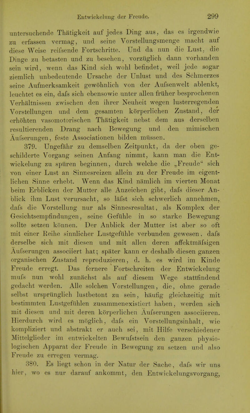 untersiichende Thatigkeit auf jedes Ding aus, das es irgendwie zu erfassen vermag, imd seine Vorstellungsmenge niacht auf diese Weise reifsende Fortschritte. Und da nun die Lust, die Dinge zu betasten und zu beselien, vorziiglich dann vorhanden sein wird, wenn das Kind sich wohl befindet, weil jede sogar ziemlich unbedeutende Ursache der Unlust und des Schmerzes seine Aufmerksamkeit gewohnlich von der Aufsenwelt ablenkt^ leuchtet es ein, dafs sicb ebensowie unter alien friiher besprochenen Verhaltnissen zwischen den ihrer Neuheit wegen lusterregenden Vorstellungen und dem gesamten korperlichen Zustand, der erhohten vasomotorischen Thatigkeit nebst dem aus derselben resultierenden Drang nach Bewegung und den mimischen Aufserungen, feste Associationen bilden mtissen. 379. Ungefahr zu demselben Zeitpunkt, da der oben ge- schilderte Vorgang seinen Anfang nimmt, kann man die Ent- wiekelung zu spiiren beginnen, durch welche die „Freude sich von einer Lust an Sinnesreizen allein zu der Freude im eigent- lichen Sinne erhebt. Wenn das Kind namlich im vierten Monat beim Erblicken der Mutter alle Anzeichen gibt, dafs dieser An- bliek ihm Lust verursacht, so liifst sich schwerlich annehmen, dafs die Vorstellung nur als Sinnesresultat, als Komplex der Gesichtsempfindungen, seine Gefiihle in so starke Bewegung sollte setzen konnen. Der Anblick der Mutter ist aber so oft mit einer Reihe sinnlicher Lustgefiihle verbunden gewesen, dafs derselbe sich mit diesen und mit alien deren affektmafsigen AuCserungen associiert hat^ spater kann er deshalb diesen ganzen organischen Zustand reproduzieren, d. h. es wird im Kinde Freude erregt. Das fernere Fortschreiten der Entwickelung mufs nun wohl zunachst als auf diesem Wege stattfindend gedacht werden. Alle solchen Vorstellungen, die, ohne gerade selbst urspriinglich lustbetont zu sein, haufig gleichzeitig mit bestimmten Lustgefiihlen zusammenexistiert haben, werden sich mit diesen und mit deren korperlichen Aufserungen associieren. Hierdurch wird es moglich, dafs ein Vorstellungsinhalt, wie kompliziert und abstrakt er auch sei, mit Hilfe verschiedener Mittelglieder im entwickelten Bewufstsein den ganzen physio- logischen Apparat der Freude in Bewegung zu setzen und also Freude zu erregen vermag. 380. Es liegt schon in der Natur der Sache, dafs wir uns hier, wo es nur darauf ankommt, den Entwickelungsvorgang^