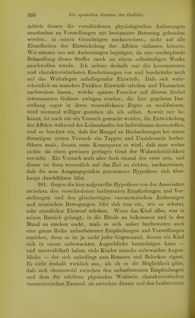 mittels dessen die verscliiedenen physiologisclien Aufserungeu annehmbar an Vorstelluiigen mit bestimrater Betonung gebuiiden werdeii, in seinen Grundzugen nachzuweisen, iiiclit aut alle Einzelheiten der Entwickelung der Affekte einlassen konnen. Wir miissen uns mit Andeutungen begniigen, da eine erschopfende Behaudlung dieses StofFes rasch zu einem selbstandigen Werke anschwellen wilrde. Ich nelime deshalb iiur die konstantesten und charakteristischsten Ersclieinungen vor und beschranke mich auf das Widerlegeii nalieliegender Einwurfe. Dafs sicli wahr- scheinlicli an manchen Punkten Einwurfe erheben und Thatsachen nachweisen lassen, welche spatere Forscher auf diesem hochst interessanten Gebiete zwingen werden, die hier gegebene Dar- stellung sogar in ihren wesentlichsten Zugen zu modifizieren, wird niemand wiHiger gestehen als ich selbst. Soweit mir be- kannt, ist noch nie ein Versuch gemacht worden, die Entwickelung der Affekte wahrend des Lebenslaufes des Individuums darzustellen, und es leuchtet ein, dafs der Mangel an Beobachtungen bei einem derartigen ersten Versuch ein Tappen und Unsichersein herbei- fuhren mufs, dessen erste Konsequenz es wird, dafs man weiter nichts als einen gewissen geringen Grad der Wahrscheinlichkeit erreicht. Ein Versuch mufs aber doch einmal der erste sein, und dieser ist dann wesentlicli auf das Ziel zu richten, nachzuweisen, dafs die zum Ausgangsj)unkte genommene Hypothese sich iiber- haupt durchfiihren lafst. 381. Gegen die hier aufgestellte Hypothese von der Association zwischen den verschiedenen lustbetonten Empfindungen und Vor- stellungen und den gleichzeitigen vasomotorischen Anderungen und mimischen Bewegungen lafst sich nun ein, wie es scheint, sehr ernstlicher Einwurf erheben. Wenn das Kind alles, was in seinen Bereich gelangt, in die Hande zu bekommen und in den Mund zu stecken sucht, mufs es sich aufser lustbetonten auch eine ganze Reihe unlustbetonter Empfindungen und Vorstellungen zuziehen, denn es ist ja nicht jeder Gegenstand, dessen ein Kind sich in einem unbewachten Augenblicke bemiichtigen kann — und unzweifelhaft habei; viele Kinder manche unbewachte Augen- blicke — der sich unbedingt zum Betasten und Belecken eignet. Es sieht deshalb wirklich aus, als ob es die Mdglichkeit giibe, dafs sich ebensowohl zwischen den unlustbetonten Empfindungen und dem fiir erholites physisches Wolilsein charakteristischcn vasomotorischen Zustand, als zwischen diesem und den lustbetonten