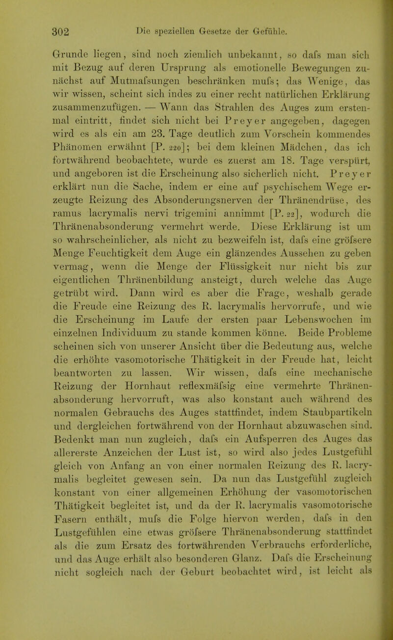 Grunclc liegen, sind iioch ziemlich unbekaiint, «o dafs man sich mit Bezug auf deren Ursprung als einotiouelle Beweguiigen zu- nachst auf Mutinafsungen beschranken mufs; das Wenige, das wir wissen, scheint sich indes zu einer recht naturlichen Erklaruiig zusammenzufiigen. — Wann das Strahlen des Auges zum ersteii- mal eintritt, findet sich nicht bei Preyer angegeben, dagegen wird es als ein am 23. Tage deutlich zum Vorschein kommendes Phanomen erwahnt [P. 220]; bei dem kleinen Madchen, das ich fortwahrend beobachtete, wurde es zuerst am 18. Tage verspiirt, und angeboren ist die Erscheinung also sicherlich nicht, Preyer erklart nun die Sache, indem er eine auf psychischem Wege er- zeugte Reizung des Absonderungsnerven der Thranendriise, des ramus lacrymalis nervi trigemini annimmt [P. 22], wodui-ch die Thranenabsonderung vermehrt werde. Diese Erklarung ist um so wahrscheinlicher, als nicht zu bezweifeln ist, dafs eine grofsere Menge Feuchtigkeit dem Auge ein glanzendes Aussehen zu geben vermag, wenn die Menge der Fliissigkeit nur nicht bis zur eigentlichen Thranenbildung ansteigt, durch welche das Auge getriibt wird. Dann wird es aber die Frage, weshalb gerade die Freude eine Reizung des R. lacrymalis hervorrufe, und wie die Erscheinung im Laufe der ersten paar Lebenswochen im einzelnen Individuum zu stande kommen konne. Beide Probleme scheinen sich von unserer Ansicht iiber die Bedeutung aus, welche die erhohte vasomotorische Thatigkeit in der Freude hat, leicht beantworten zu lassen. Wir wissen, dafs eine mechanische Reizung der Hornhaut reflexmafsig eine vermehrte Thranen- absonderung hervorruft, was also konstant audi wahrend des normalen Gebrauchs des Auges stattfindet, indem Staubpartikeln und dergleichen fortwahrend von der Hornhaut abzuwaschen sind. Bedenkt man nun zugleich, dafs ein Aufsperren des Auges das allererste Anzeichen der Lust ist, so wird also jedes Lustgefuhl gleich von Anfang an von einer normalen Reizung des R. lacry- malis begleitet gewesen sein. Da nun das Lustgefuhl zugleich konstant von einer allgemeinen Erhohung der vasoniotorischen Thatigkeit begleitet ist, und da der R. lacrymalis vasomotorische Fasern enthalt, mufs die Folge hiervon werden, dafs in den Lustgeflihlen eine etwas grofsere Thranenabsonderung stattfindet als die zum Ersatz des fortwahrenden Verbrauchs erforderliche, und das Auge erhiilt also besonderen Glanz. Dafs die Erscheinung nicht sogleich nach der Geburt beobachtet wird, ist leicht als