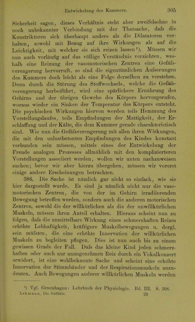 Sicherheit sagen, dieses Verhaltnis steht aber zweifelsohne in noch unbekannter Verbinclung mit der Thatsache, dafs die Konstriktoren sich liberhaiipt anders als die Dilatatoren ver- halten, sowohl mit Bezug auf ihre Wirkiingen als auf die Leichtigkeit, mit welcher sie sich reizen lassen^). Miissen wir nun auch vorliiulig auf das vollige Verstandnis verzichten, wes- halb eine Reizung der vasomotorischen Zentren eine Gefafs- verengerung hervorruft, so sind die eigentiimlichen Aufserungen des Kummers doch leicht als eine Folge derselben zu verstehen. Denn durch die Storung des StofFwechsels, welche die GeMs- verengerung herbeifiihrt, wird eine sparlichere Ernahrung des Gehirns und der ubrigen Gewebe des Korpers hervorgerufen, woraus wieder ein Sinken der Temperatur des Korpers entsteht. Die psychischen Wirkungen hiervon werden teils Hemmung des Vorstellungslaufes, teils Empfindungen der Mattigkeit, der Er- schlaffung und der Kalte, die dem Kummer gerade charakteristisch sind. Wie nun die Gefafsverengerung mit alien ihren Wirkungen, die mit den unlustbetonten Empfindungen des Kindes konstant verbunden sein miissen, mittels eines der Entwickelung der Freude analogen Prozesses allmahlich mit den komplizierteren Vorstellungen associiert werden, wollen wir unten nachzuweisen suchen; bevor wir aber hierzu iibergehen, miissen wir vorerst einige andere Erscheinungen betrachten. 886. Die Sache ist namlich gar nicht so einfach, wie sie hier dargestellt wurde. Es sind ja namlich nicht nur die vaso- motorischen Zentren, die von der im Gehirn irradiierenden Bewegung betrofFen werden, sondern auch die anderen motorischen Zentren, sowohl die der willklirlichen als die der unwillkiirlichen Muskeln, miissen ihren Anteil erhalten. Hieraus scheint nun zu folgen, dafs die unmittelbare Wirkung eines schmerzhaften Reizes erhdhte Lebhaftigkeit, kraftigere Muskelbewegungen u. dergl. sein miifsten, die eine erhohte Innervation der willklirlichen Muskeln zu begleiten pflegen. Dies ist nun auch bis zu eineni gewissen Grade der Fall. Dafs das kleine Kind jeden schmerz- haften oder auch nur unangenehmen Reiz durch ein Vokalkonzert erwidert, ist eine wohlbekannte Sache und scheint eine erhohte Innervation der Stimmbander und der Respirationsmuskeln anzu- deuten. Auch Bewegungen anderer willklirlichen Muskeln werden ^) Vgl. Gnienhagen: Lehrbuch der Physiologie. Bd. III. S. 308. Lehmann, Die Geftlhle. 20