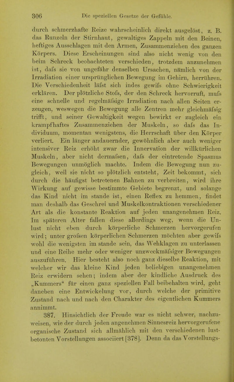 durch schmerzhafte Reize wahrsclicinlicli direkt ausgelost, z. B. das Ruiizeln der Stirnliaut, gewaltiges Zap])eln mit den Beinen, heftiges Ausschlagen mit den Armen, Zusammenzichen des ganzen Korpers. Diese Erscheinungen sind also nicht wonig von den beim Schreck beobacliteten verscliieden, trotzdem anzunelnnen ist, dafs sie von ungefahr denselben Ursaclien, namlich von der Irradiation einer urspriingliclien Bewegung im Gehirn, lierriihren. Die Verschiedenheit lafst sich indes gewifs ohne Schwierigkeit erklaren. Der plotzliche Stofs, der den Schreck hervorruft, mufs eine schnelle imd regelmafsige Irradiation nach alien Seiten er- zeugen, weswegen die Bewegung alle Zentren mehr gleichmafsig trifFt, und seiner Gewaltigkeit wegen bewirkt er zugleich ein krampfhaftes Zusammenziehen der Muskeln, so dafs das In- dividuura, momentan wenigstens, die Herrschaft iiber den Korper verliert. Ein langer andauernder, gewohnlicli aber aucli weniger intensiver Reiz erhoht zwar die Innervation der willkiirlichen Muskeln, aber nicht dermafsen, dafs der eintretende Spasmus Bewegungen unmoglich machte. Indem die Bewegung nun zu- gleich, weil sie nicht so plotzlich entsteht, Zeit bekommt, sich durch die haufigst betretenen Bahnen zu verbreiten, wird ihre Wirkung auf gewisse bestimmte Gebiete begrenzt, und solange das Kind nicht im stande ist, einen Reflex zu hemmen, findet man deshalb das Geschrei und Muskelkontraktionen verschiedener Art als die konstante Reaktion auf jeden unangenehmen Reiz. Im spateren Alter fallen diese allerdings weg, wenn die Un- lust nicht eben durch korperliche Schmerzen hervorgerufen wird; unter grofsen korperlichen Schmerzen mocliten aber gewifs wohl die wenigsten im stande sein, das ^Yeliklagen zu unterlassen und eine Reihe mehr oder weniger unzAveckmafsiger Bewegungen auszuflihren, Hier besteht also noch ganz dieselbe Reaktion, mit welcher wir das kleine Kind jeden beliebigen unangenehmen Reiz erwidern sehen-, indem aber der kindliche Ausdruck des „Kummers fiir einen ganz spezicllen Fall beibehalten wird, geht daneben eine Entwickelung vor, durch welche der primitive Zustand nach und nach den Charakter des eigentlichen Kuramers annimmt. 387. Hinsichtlich der Freude war es nicht schwer, nachzu- weisen, wie der durch jeden angenehmen Sinnesreiz hervorgerufene organisclie Zustand sich allmahlich rait den verschiedenen lust- betonten Vorstellungen associiert [378]. Denn da das Vorstellungs-