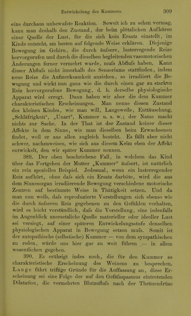 eine durchaus uubewufste Reaktion. Soweit ich zu selien vermag, kann man deshalb den Zustand, der beim plotzlichen Aufhoren einer Quelle der Lust, fiir die sich kein Ersatz einstellt, im Kinde entsteht, am besten auf folgende Weise erklaren. Diejenige Bewegung im Gehirn, die durch aufsere, lusterregende Reize hervorgerufen und durch die dieselben begleitenden vasomotorisclien Anderungen ferner vermehrt wurde, mufs Abflufs haben. Kann dieser Abflufs nicht innerhalb des Sensoriums stattfinden, indem neue Reize die Aufmerksamkeit anziehen, so irradiiert die Be- wegung und wirkt nun ganz wie die durch einen gar zu starben Reiz hervorgerufene Bewegung, d. h. derselbe physiologische Apparat wird erregt. Dann haben wir aber die dem Kummer charakteristischen Erscheinungen. Man nenne diesen Zustand des kleinen Kindes, wie man will, Langeweile, Enttauschung, „Schlafrigkeit, „Unart, Kummer u. s. w.; der Name macht nichts zur Sache. In der That ist der Zustand keiner dieser Affekte in dem Sinne, wie man dieselben beim Erwachsenen findet, weil er aus alien zugleich bestelit. Es fallt aber nicht schwer, nachzuweisen, wie sich aus diesem Keim eben der Affekt entwickelt, den wir spater Kummer nennen. 389. Der oben beschriebene Fall, in welchem das Kind iiber das Fortgehen der Mutter „Kummer aufsert, ist naturlich ein rein spezielles Beispiel. Jedesmal, wenn ein lusterregender Reiz aufhort, ohne dafs sich ein Ersatz darbote, wird die aus dem Sinnesorgan irradiierende Bewegung verschiedene motorische Zentren auf bestimmte Weise in Thatigkeit setzen. Und da man nun weifs, dafs reproduzierte Vorstellungen sich ebenso wie die durch aufseren Reiz gegebenen zu den Gefiihlen verhalten, wird es leicht verstandlich, dafs die Vorstellung, eine I'edenfalls im Augenblick unersetzliche Quelle materieller oder ideeller Lust sei versiegt, auf einer spateren Entwickelungsstufe denselben physiologischen Apparat in Bewegung setzen mufs. Somit ist der autopathische (selbstische) Kummer — von dem sympathischen zu reden, wurde uns hier gar zu weit fiihren — in alleni wesentlichen gegeben. 390. Es eriibrigt indes noch, die fiir den Kummer so charakteristische Erscheinung des Weinens zu besprechen. Lange fiihrt triftige Griinde fiir die Auffassung an, diese Er- scheinung sei eine Folge der auf den Gefafsspasmus eintretenden Dilatation, die vermehrten Blutzuflufs nach der Thranendriise