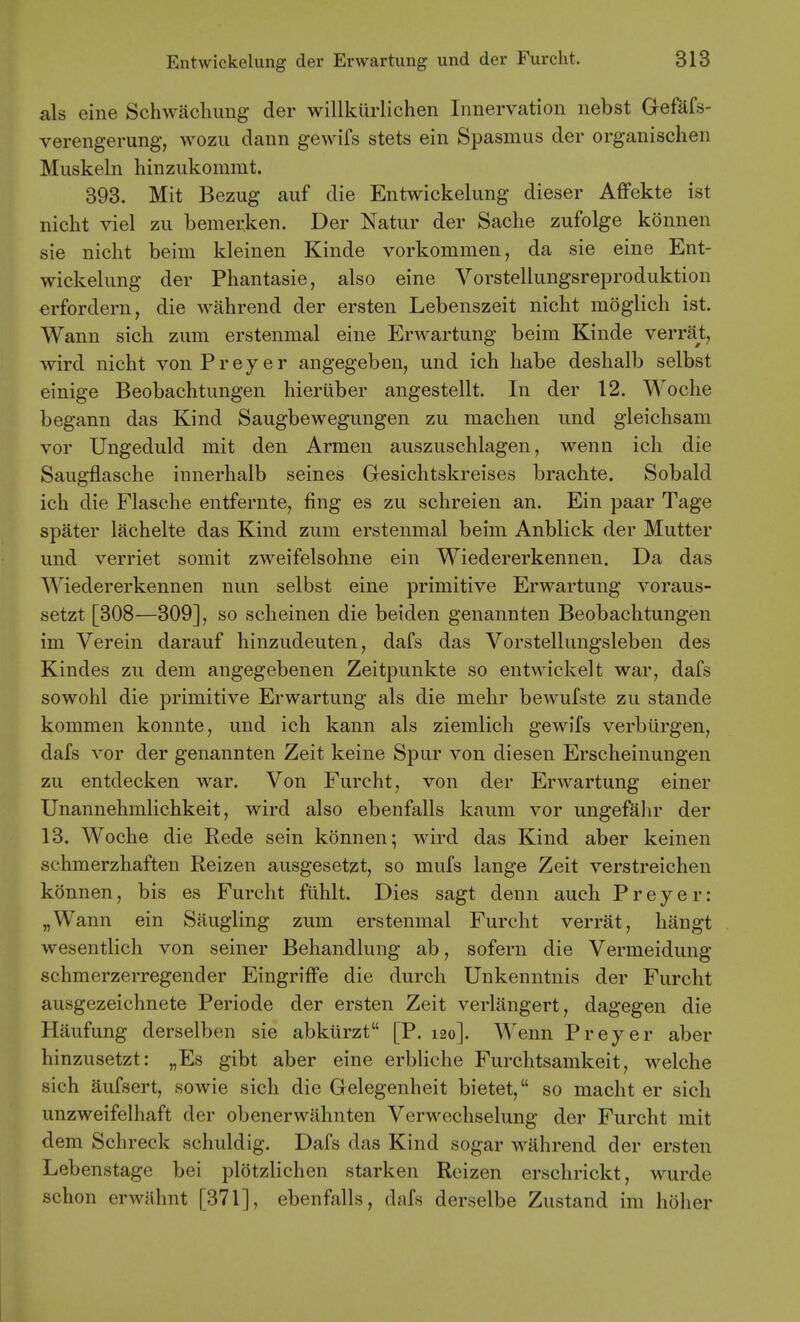 als eine Schwacliimg der willkiirlichen Innervation nebst Gefafs- verengerung, wozu dann gewifs stets ein Spasmus der organischen Muskeln hinzukommt. 393. Mit Bezug auf die Entwickelung dieser Affekte ist nicht viel zu bemer,ken. Der Natur der Sache zufolge kdnnen sie nicht beiiu kleinen Kinde vorkommen, da sie eine Ent- wickelung der Phantasie, also eine Vorstellungsreproduktion erfordern, die wahrend der ersten Lebenszeit nicht moglich ist. Wann sich zum erstenmal eine Erwartung beim Kinde verrat, wird nicht vonPreyer angegeben, und ich habe deshalb selbst einige Beobachtungen hieriiber angestellt. In der 12. Woche begann das Kind Saugbewegungen zu machen und gleichsam vor Ungeduld mit den Armen auszuschlagen, wenn ich die Saugflasche innerhalb seines Gesichtskreises brachte. Sobald ich die Flasche entfernte, fing es zu schreien an. Ein paar Tage spater lachelte das Kind zum erstenmal beim Anblick der Mutter und verriet somit zweifelsohne ein Wiedererkennen. Da das Wiedererkennen nun selbst eine primitive Erwartung voraus- setzt [308—309], so scheinen die beiden genannten Beobachtungen im Verein darauf hinzudeuten, dafs das Vorstellungsleben des Kindes zu dem angegebenen Zeitpunkte so entwickelt war, dafs sowohl die primitive Erwartung als die mehr bewufste zu stande kommen konnte, und ich kann als ziemlich gewifs verbiirgen, dafs vor der genannten Zeit keine Spur von diesen Erscheinungen zu entdecken war. Von Furcht, von der Erwartung einer Unannehmlichkeit, wird also ebenfalls kaum vor ungefahr der 13. Woche die Rede sein konnen; wird das Kind aber keinen schmerzhaften Reizen ausgesetzt, so mufs lange Zeit verstreichen konnen, bis es Furcht fuhlt. Dies sagt denn auch Preyer: „Wann ein Saugling zum erstenmal Furcht verrat, hangt wesentlich von seiner Behandlung ab, sofern die Vermeidung schmerzerregender EingrifFe die durch Unkenntnis der Furcht ausgezeichnete Periode der ersten Zeit verlangert, dagegen die Haufung derselben sie abkiirzt [P. 120]. Wenn Preyer aber hinzusetzt: „Es gibt aber eine erbliche Furchtsamkeit, welche sich aufsert, sowie sich die Gelegenheit bietet, so macht er sich unzweifelhaft der obenerwahnten Verwechselung der Furcht mit dem Schreck schuldig. Dafs das Kind sogar wahrend der ersten Lebenstage bei plotzlichen starken Reizen erschrickt, wurde schon erwnhnt [371], ebenfalls, dafs derselbe Zustand im hoher