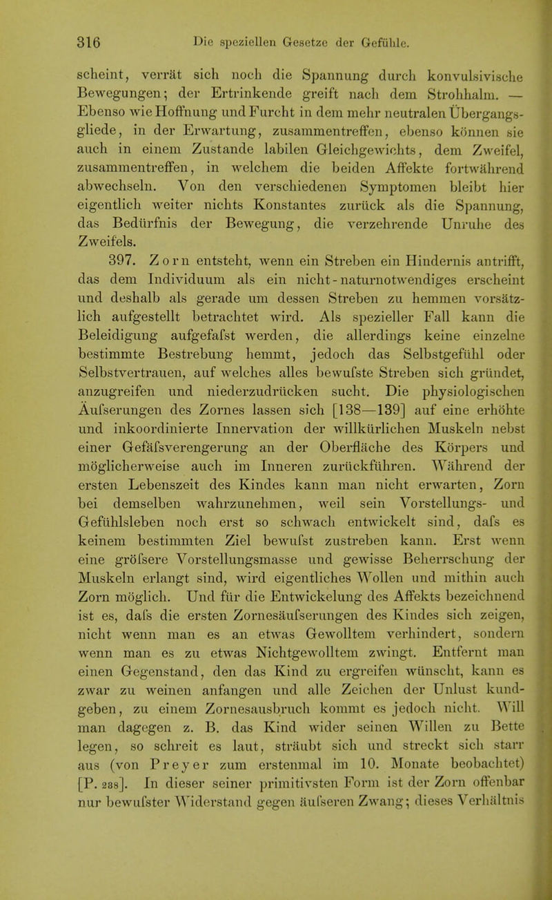 scheint, verrat sich noch die Spannung durch konvulsivische Bewegungen; der Ertrinkende greift nach dem Strohhaliu. — Ebenso wieHoffnung undFurcht in dem mehr neutralen Ubergangs- gliede, in der Erwartung, zusammentreffen, ebenso kOnnen sie auch in einem Zustande labilen Gleicligewiohts, dem Zweifel, zusammentreffen, in welchem die beiden Affekte fortwalirend abwechseln. Von den verschiedenen Symptomen bleibt hier eigentlich weiter niclits Konstantes zuriick als die Spannung, das Bediirfnis der Bewegung, die verzehrende Unrulie des Zweifels. 397. Zorn entsteht, wenn ein Streben ein Hindernis antrifft, das dem Individuum als ein nicht - naturnotwendiges erscheint und deshalb als gerade um dessen Streben zu hemmen vorsatz- lich aufgestellt betrachtet wird. Als spezieller Fall kann die Beleidigung aufgefafst werden, die allerdings keine einzelne bestimmte Bestrebung hemmt, jedoch das Selbstgefiihl oder Selbstvertrauen, auf welches alles bewufste Streben sich griindet, anzugreifen und niederzudriicken sucht. Die physiologischen Aufserungen des Zornes lassen sich [138—139] auf eine erhohte und inkoordinierte Innervation der willkiirlichen Muskeln nebst einer Gefafsverengerung an der Obei*flache des Korpers und moglicherweise auch im Inneren zuriickfuhren. Wahrend der ersten Lebenszeit des Kindes kann man nicht erwarten, Zorn bei demselben wahrzunehmen, well sein Vorstellungs- und Gefuhlsleben noch erst so schwach entwickelt sind, dafs es keinem bestimmten Ziel bewufst zustreben kann. Erst wenn eine grofsere Vorstellungsmasse und gewisse Beherrschung der Muskeln erlangt sind, wird eigentliches Wollen und mithin auch Zorn moglich. Und fur die Entwickelung des Affekts bezeichnend ist es, dafs die ersten Zornesaufserungen des Kindes sich zeigen, nicht wenn man es an etwas Gewolltem verhindert, sondern wenn man es zu etwas Nichtgewolltem zwingt. Entfernt man einen Gegenstand, den das Kind zu ergreifen wiinscht, kann es zwar zu weinen anfangen und alle Zeichen der Uniust kund- geben, zu einem Zornesausbruch kommt es jedoch nicht. Will man dagegen z. B. das Kind wider seinen Willen zu Bette legen, so schreit es laut, striiubt sich und streckt sich starr aus (von Preyer zum erstenmal im 10. Monate beobachtet) [P. 288]. In dieser seiner primitivsten Form ist der Zorn offenbar nur bewufster Widerstand gegen aufseren Zwang; dieses Verhaltnis