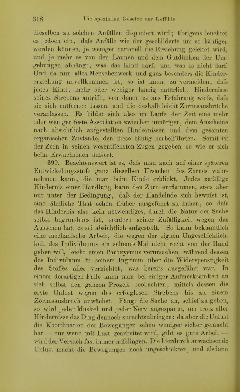 dieselben zu solclieii Anftillen disponiert wird; ubrigens leuclitet es jedoch ein, dafs Anfalle wie der geschilderte um so haufiger werden konnen, je weniger rationell die Erzieliung geleitet wird, und je mehr es von den Launen und dem Gutdunken der Um- gebungen abhangt, was das Kind darf, und was es nicht darf. Und da nun alles Menschenwerk und ganz besonders die Kinder- erziehung unvollkonimen ist, so ist kaum zu vermeiden, dafs jedes Kind, mehr oder weniger haufig natiirlicli, Hindernisse seines Strebens antrifFt, von denen es aus Erfahrung weifs, dafs sie sich entfernen lassen, und die deshalb leicht Zornesausbriiche veranlassen. Es bildet sich also im Laufe der Zeit eine mehr oder weniger feste Association zwischen unnotigen, dem Anscheine nach absichtlich aufgestellten Hindernissen und dem gesamten organischen Zustande, den diese haufig herbeifiihrten. Somit ist der Zorn in seinen wesentlichsten Zligen gegeben, so wie er sich beim Erwachsenen aufsert. 399. Beachtenswert ist es, dafs man auch auf einer spateren Entwickelungsstufe ganz dieselben Ursachen des Zornes wahr- nehmen kann, die man beim Kinde erblickt. Jedes zufallige Hindernis einer Handlung kann den Zorn entflammen, stets aber nur unter der Bedingung, dafs der Handelnde sich bewufst ist, eine ahnliche That schon friiher ausgefiihrt zu haben, so dafs das Hindernis also kein notwendiges, durch die Natur der Sache selbst begriindetes ist, sondern seiner Zufalligkeit wegen das Aussehen hat, es sei absichtlich aufgestellt. So kann bekanntlich eine mechanische Arbeit, die wegen der eignen Ungeschicklich- keit des Individuums ein seltenes Mai nicht recht von der Hand gehen will, leicht einen Paroxysmus verursachen, wahrend dessen das Individuum in seinem Ingrimm iiber die Widerspenstigkeit des Stoflfes alles vernichtet, was bereits ausgefiihrt war. In einem derartigen Falle kann man bei einiger Aufinerksamkeit an sich selbst den ganzen Prozefs beobachten, mittels dessen die erste Unlust wegen des erfolglosen Strebens bis zu einem Zornesausbruch anwachst. Fangt die Sache an, schief zu gehen, so wird jeder Muskel und jeder Nerv angespannt, um trotz aller Hindernisse das Ding dennoch zurechtzubringen; da aber die Unlust die Koordination der Bewegungen schon Aveniger sicher gemacht hat — nur wenn mit Lust gearbeitet wird, gibt es gute Arbeit — wird der Versuch fast immer mifslingen. Die hierdurch anwachsende Unlust macht die Bew-egungen noch ungeschickter. und alsdann