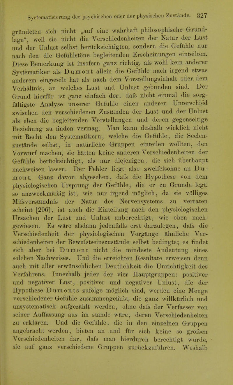 griindeten sich nicht „aiif eine wahrhaft philosophische Grund- lage, weil sie nicht die Verschiedenheiten der Natur der Lust und der Unlust selbst beriicksichtigten, sondern die Gefiihle nur nach den die Geflihlstone begleitenden Erscheinungen einteilten. Diese Bemerkung ist insofern ganz richtig, als wohl kein anderer Systematiker als Dumont allein die Gefuhle nach irgend etwas anderem eingeteilt hat als nach dem Vorstellungsinhalt oder. dem Verhaltnis, an welches Lust und Unlust gebunden sind. Der Grund hierfiir ist ganz einfach der, dafs nicht einmal die sorg- faltigste Analyse unserer Gefiihle einen anderen Unterschied zwischen den verschiedenen Zustanden der Lust und der Unlust als eben die begleitenden Vorstellungen und deren gegenseitige Beziehung zu linden vermag. Man kann deshalb wirklich nicht mit Recht den Systematikern, welche die Gefuhle, die Seelen- zustande selbst, in natiirliche Gruppen einteilen wollten, den Vorwurf machen, sie hatten keine anderen Verschiedenheiten der Gefiihle beriicksichtigt, als nur diejenigen, die sich iiberhaupt nachweisen lassen. Der Fehler liegt also zweifelsohne an Du- mont. Ganz davon abgesehen, dafs die Hypothese von dem physiologischen Ursprung der Gefiihle, die er zu Grunde legt, so unzweckmafsig ist, wie nur irgend moglich, da sie volliges Mifsverstandnis der Natur des Nervensystems zu verraten scheint [206], ist auch die Einteilung nach den physiologischen Ursachen der Lust und Unlust unberechtigt, wie oben nach- gewiesen. Es ware alsdann jedenfalls erst darzulegen, dafs die Verschiedenheit der physiologischen Vorgange ahnliche Ver- schiedenheiten der Bewufstseinszustande selbst bedingte; es findet sich aber bei Dumont nicht die mindeste Andeutung eines solchen Nachweises. Und die erreichten Resultate erweisen denn auch mit aller erwiinschlichen Deutlichkeit die Unrichtigkeit des Verfahrens. Innerhalb jeder der vier Hauptgruppen: positiver und negativer Lust, positiver und negativer Unlust, die der Hypothese Dumonts zufolge moglich sind, werden eine Menge verschiedener Gefiihle zusammengefafst, die ganz willkiirlich und unsystematisch aufgezahlt werden, ohne dafs der Verfasser von seiner Auffassung aus im stande ware, deren Verschiedenheiten zu erklaren. Und die Gefiihle, die in den einzelnen Gruppen angebracht werden, bieten an und fiir sich keine so grofsen Verschiedenheiten dar, dafs man hierdurch berechtigt wiirde, sie auf ganz verschiedene Gruppen zuriickzufiihren. Weshalb