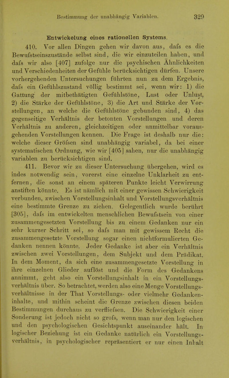 Entwickelung eines rationellen Systems. 410. Vor alien Dingen gehen wir davon aus, dafs es die Bewufstseinsziistande selbst sind, die wir einzuteilen haben, und dafs wir also [407] zufolge nur die psycliischen Abnlichkeiten und Verschiedenheiten der Gefiihle beriicksichtigen diirfen. Unsere vorhergehenden Untersuchungen fiihrten nun zu dem Ergebnis, dafs ein Gefiihlszustand vollig bestimmt sei, wenn wir: 1) die Oattung der mitbethatigten Gefiihlstone, Lust oder Unlust, 2) die Starke der Gefuhlstone, 3) die Art und Starke der Vor- stellungen, an welche die Gefiihlstone gebunden sind, 4) das gegenseitige Verlialtnis der betonten Vorstellungen und deren Verhaltnis zu anderen, gleiehzeitigen oder unmittelbar voraus- gehenden Vorstellungen kennen. Die Frage ist deshalb nur die: welche dieser Grofsen sind unabhangig variabel, da bei einer systematischen Ordnung, wie wir [405] sahen, nur die unabhangig variablen zu beriicksichtigen sind. 411. Bevor wir zu dieser Untersuchung iibergehen, wird es indes notwendig sein, vorerst eine einzelne Unklarheit zu ent- fernen, die sonst an einem spateren Punkte leicht Verwirrung anstiften konnte. Es ist namlich mit einer gewissen Schwierigkeit verbunden, zwischen Vorstellungsinhalt und Vorstellungsverhaltnis eine bestimmte Grenze zu ziehen. Gelegentlich wurde beriihrt [305], dafs im entwickelten menschlichen Bewufstsein von einer zusammengesetzten Vorstellung bis zu einem Gedanken nur ein sehr kurzer Schritt sei, so dafs man mit gewissem Recht die zusammengesetzte Vorstellung sogar einen nichtformulierten Ge- danken nennen konnte. Jeder Gedanke ist aber ein Verhaltnis zwischen zwei Vorstellungen, dem Subjekt und dem Pradikat. In dem Moment, da sich eine zusammengesetzte Vorstellung in ihre einzelnen Glieder auflost und die Form des Gedankens annimmt, geht also ein Vorstellungsinhalt in ein Vorstellungs- verhaltnis uber. So betrachtet, werden also eineMenge Vorstellungs- verhaltnisse in der That Vorstellungs- oder vielmehr Gedanken- inhalte, und mithin scheint die Grenze zwischen diesen beiden Bestimmungen durchaus zu verfliefsen. Die Schwierigkeit einer Sonderung ist jedoch nicht so grofs, wenn man nur den logischen und den psychologischen Gesichtspunkt auseinander halt. In logischer Beziehung ist ein Gedanke natiirlich ein Vorstellungs- verhaltnis, in psychologischer reprasentiert er nur einen Inbalt