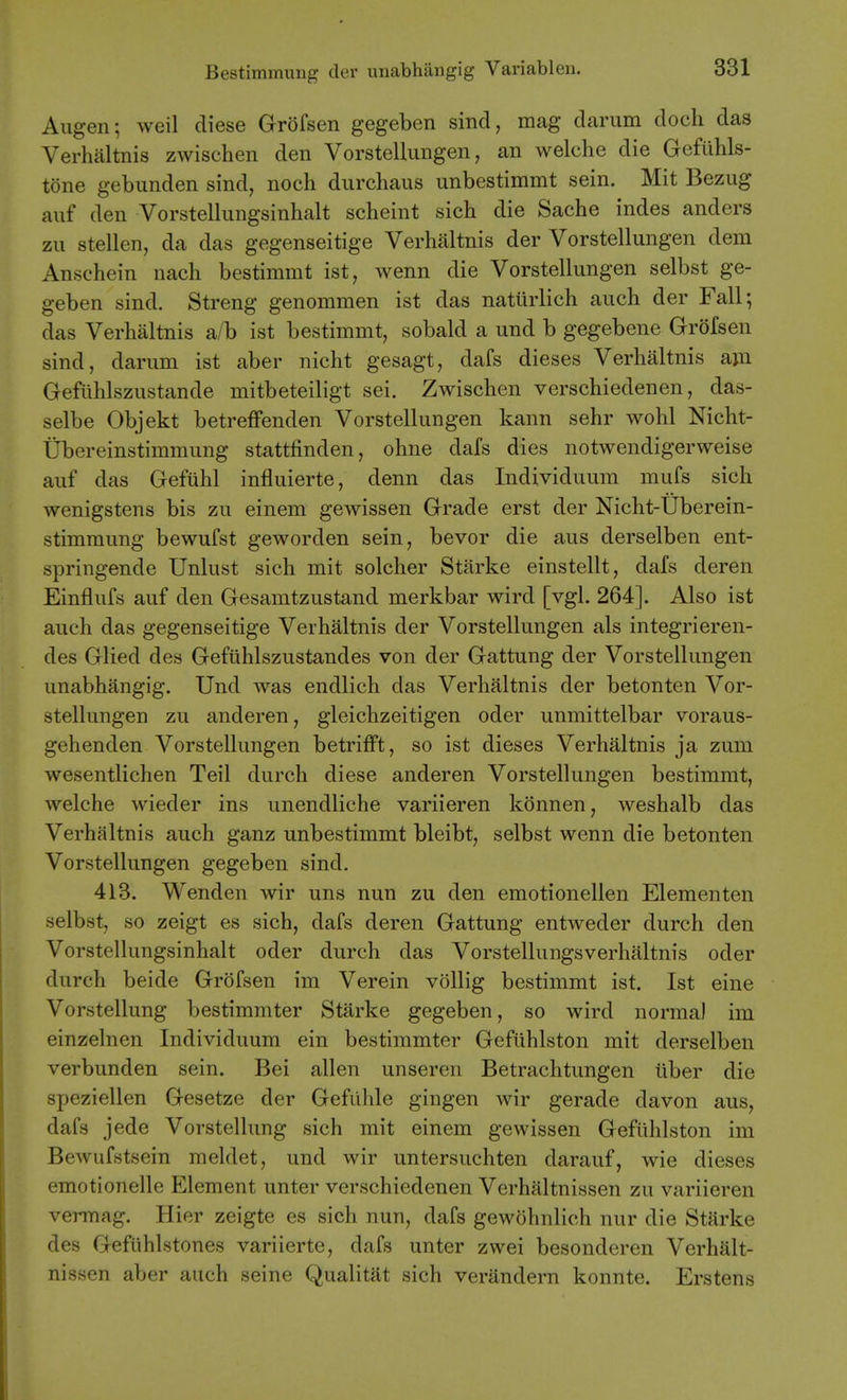 Augen; weil diese Grofsen gegeben sind, mag darum doch das Verhaltnis zwischen den Vorstellungen, an welche die Geflihls- tone gebunden sind, noch durchaus unbestimmt sein. Mit Bezug auf den Vorstellungsinhalt scheint sich die Sache indes anders zu stellen, da das gegenseitige Verhaltnis der Vorstellungen dem Anschein nach bestimmt ist, wenn die Vorstellungen selbst ge- geben sind. Streng genommen ist das natiirlich auch der Fall; das Verhaltnis a/b ist bestimmt, sobald a und b gegebene Grofsen sind, darum ist aber nicht gesagt, dafs dieses Verhaltnis ajn Gefiihlszustande mitbeteiligt sei. Zwischen verschiedenen, das- selbe Objekt betreffenden Vorstellungen kann sehr wohl Nicht- tibereinstimmung stattfinden, ohne dafs dies notwendigerweise auf das Gefuhl influierte, denn das Individuum mufs sich wenigstens bis zu einem gewissen Grade erst der Nicht-Uberein- stimmung bewufst geworden sein, bevor die aus derselben ent- springende Unlust sich mit solcher Starke einstellt, dafs deren Einflufs auf den Gesamtzustand merkbar wird [vgl. 264], Also ist auch das gegenseitige Verhaltnis der Vorstellungen als integrieren- des Glied des Gefiihlszustandes von der Gattung der Vorstellungen unabhangig. Und was endlich das Verhaltnis der betonten Vor- stellungen zu anderen, gleichzeitigen oder unmittelbar voraus- gehenden Vorstellungen betrifft, so ist dieses Verhaltnis ja zum wesentlichen Teil durch diese anderen Vorstellungen bestimmt, welche wieder ins unendliche variieren konnen, weshalb das Verhaltnis auch ganz unbestimmt bleibt, selbst wenn die betonten Vorstellungen gegeben sind. 413. Wenden wir uns nun zu den emotionellen Elementen selbst, so zeigt es sich, dafs deren Gattung entweder durch den Vorstellungsinhalt oder durch das Vorstellungsverhaltnis oder durch beide Grofsen im Verein vollig bestimmt ist. Ist eine Vorstellung bestimmter Starke gegeben, so wird norma) im einzelnen Individuum ein bestimmter Geftihlston mit derselben verbunden sein. Bei alien unseren Betrachtungen uber die speziellen Gesetze der Gefiihle gingen wir gerade davon aus, dafs jede Vorstellung sich mit einem gewissen Geftihlston im Bewufstsein meldet, und wir untersuchten darauf, wie dieses emotionelle Element unter verschiedenen Verhaltnissen zu variieren vermag. Hier zeigte es sich nun, dafs gewohnlich nur die Starke des Gefiihlstones variierte, dafs unter zwei besonderen Verhalt- nissen aber auch seine Qualitat sich verandern konnte. Erstens