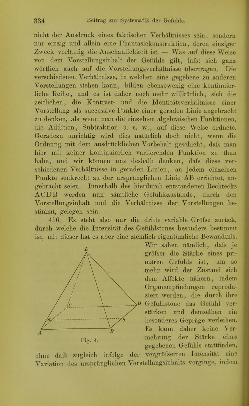 nicht der Ausdruck eines faktischen Verhaltnisses sein, sondern nur einzig imd allein eine Pliantasiekonstruktion, dereii einziger Zweck vorlaufig die Anschaulichkeit ist. — Was auf diese Weise von dem Vorstellungsinhalt der Gefuhle gilt, lafst sich ganz wortlich auch auf die Vorstellungsverhaltnisse iibertragen. Die verschiedenen Verhaltnisse, in welchen eine gegebene zu anderen Vorstellungen stehen kann, bilden ebensowenig eine kontinuier- liche Reihe, und es ist daher noch mehr Avillkiirlich, sich die zeitlichen, die Kontrast- und die Identitatsverhaltnisse einer Vorstellung als successive Punkte einer geraden Linie angebracht zu denken, als wenn man die einzelnen algebraischen Funktionen, die Addition, Subtraktion u. s. w., auf diese Weise ordnete. Geradezu unrichtig wird dies naturlich doch nicht, wenn die Ordnung mit dem ausdrucklichen Vorbehalt geschieht, dafs man hier mit keiner kontinuierlich variierenden Funktion zu thun habe, und wir konnen uns deshalb denken, dafs diese ver- schiedenen Verhaltnisse in geraden Linien, an jedem einzelnen Punkte senkrecht zu der urspriinglichen Linie AB errichtet, an- gebracht seien. Innerhalb des hierdurch entstandenen Rechtecks ACDB werden nun samtliche Gefiihlszustande, durch den Vorstellungsinhalt und die Verhaltnisse der Vorstellungen be- stimmt, gelegen sein. 416. Es steht also nur die dritte v^ariable Grofse zuriick, durch welche die Intensitat des Gefiihlstones besonders bestimmt ist, mit dieser hat es aber eine ziemlich eigentumliche Bewandtnis. ^ Wir sahen namlich, dafs je /\ grofser die Starke eines pri- /'' \ \ maren Gefuhls ist, um so // \ Nv mehr wird der Zustand sich // \ Nv dem AfFekte nahern, indera / / \ \v Organempfindungen reprodu- / / \ \^ ziert werden, die durch ihre / /c \ Gefiihlstone das Geftihl ver- / y' \ starken und demselben ein /ay- besonderes Geprage verleihen. Es kann daher keine Ver- ^ mehrung der Starke eines gegebenen Gefuhls stattfiuden, ohne dafs zugleich infolge der vergrofserten Intensitat eine Variation des urspriinglichen Vorstellungsinhalts vorginge, iudem