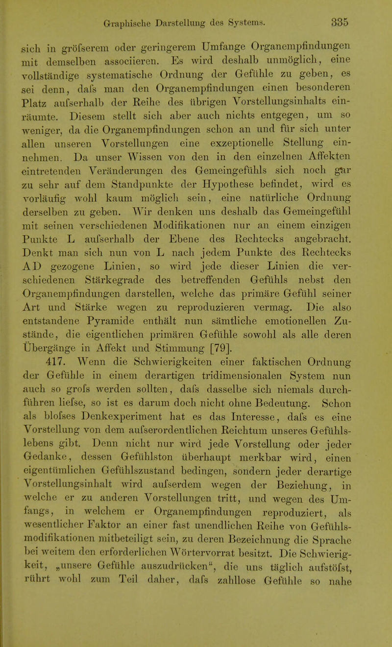 sich in grofserem oder geringerem Umfange Organemi)findungen mit demselben associiereii. Es wird deslialb unmoglicli, eine voUstandige systematische Ordnung der Gefilhle zu geben, es sei denn, dafs man den Organempfindungen einen besonderen Platz aufserhalb der Reihe des tibrigen Vorstellungsinhalts ein- riiumte. Diesem stellt sich aber auch niclits entgegen, um so weniger, da die Organempfindungen sclion an und fiir sich unter alien unseren Vorstellungen eine exzeptionelle Stellung ein- nehmen. Da unser Wissen von den in den einzelnen Affekten eintretenden Veranderungen des Gemeingeflihls sich noch gtir zu sehr auf dem Standpunkte der Hypo these befindet, wird es Yorlaufig wohl kaum moglicli sein, eine natiirliche Ordnung derselben zu geben. Wir denken uns deshalb das Gemeingefiihl mit seinen verschiedenen Modifikationen nur an einem einzigen Punkte L aufserhalb der Ebene des Rechtecks angebracht. Denkt man sich nun von L nach jedem Punkte des Rechtecks AD gezogene Linien, so wird jede dieser Linien die ver- schiedenen Starkegrade des betreffenden Gefuhls nebst den Organempfindungen darstellen, welche das primare Gefuhl seiner Art und Starke wegen zu reproduzieren vermag. Die also entstandene Pyramide enthalt nun samtliche emotionellen Zu- stande, die eigentlichen primaren Gefilhle sowohl als alle deren Ubergiinge in Affekt und Stimmung [79]. 417. Wenn die Schwierigkeiten einer faktischen Ordnung del' Gefilhle in einem derartigen tridimensionalen System nun auch so grofs werden sollten, dafs dasselbe sich niemals durch- fiihren lielse, so ist es darum doch nicht ohne Bedeutung. Schon als blofses Denkexperiment hat es das Interesse, dafs es eine Vorstellung von dem aufserordentlichen Reichtum unseres Gefiihls- lebens gibt. Denn nicht nur wird jede Vorstellung oder jeder Gedanke, dessen Gefilhlston iiberhaupt merkbar wird, einen eigentilmlichen Gefilhlszustand bedingen, sondern jeder derartige Vorstellungsinhalt wird aufserdem wegen der Beziehung, in welche er zu anderen Vorstellungen tritt, und wegen des Um- fangs, in welchem er Organempfindungen reproduziert, als wesentlicher Faktor an einer fast unendlichen Reihe von Gefiihls- modifikationen mitbeteiligt scin, zu deren Bezeichnung die Sprache bei weitem den erforderlichen Wortervorrat besitzt. Die Schwierig- koit, „unsere Gefuhle auszudrilcken, die uns taglich aufstofst, ruhrt wohl zum Teil daher, dafs zahllose Gefilhle so nahe