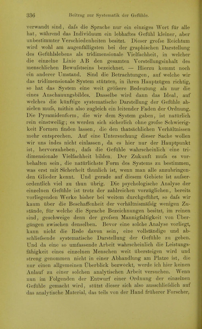 verwandt sind, dafs die Sj3rachc nur ein einziges Wort fiir alle hat, wahrond das Individuura ein lebhaftes Gefiihl kleiner, aber iinbestimmter Verschiedenheiten besitzt. Dieser grofse Reiclitum wird wohl am augenfalligsten bei der graphischen Darstellung des Gefiihlslebens als tridimensionale Vielfacliheit, in Avelcher die einzelne Linie AB den gesamten Vorstellungsinlialt des raenschlichen Bewufstseins bezeichnet. — Hierzu kommt noch ein anderer Umstand. Sind die Betrachtungen, auf welche wir das tridimensionale System stiitzten, in ihren HauptzUgen richtig, so hat das System eine weit grofsere Bedeutung als nur die eines Anschauungsbildes. Dasselbe wird dann das Ideal, auf welches die ktinftige systematische Darstellung der Gefiihle ab- zielen mufs, mithin also zugleich ein leitender Faden der Ordnung. Die Pyramidenform, die wir dem System gaben, ist naturlich rein einstweilig; es werden sich sicherlich ohne grofse Schwierig- keit Formen finden lassen, die den thatsiichlichen Verhaltnissen mehr entsprechen. Auf eine Untersuchung dieser Sache wollen wir uns indes nicht einlassen, da es hier nur der Hauptpunkt ist, hervorzuheben, dafs die Gefiihle wahrscheinlich eine tri- dimensionale Vielfachheit bilden. Der Znkunft mufs es vor- behalten sein, die naturlichste Form des Systems zu bestimmen, was erst mit Sicherheit thunlich ist, wenn man alle anzubringen- den Glieder kennt. Und gerade auf diesem Gebiete ist aufser- ordentlich viel zu thun iibrig. Die psychologische Analyse der einzelnen Gefiihle ist trotz der zahlreichen vorziiglichen, bereits vorliegenden Werke bisher bei weitem durchgefiihrt, so dafs wir kaum liber die Beschaffenheit der verhiiltnismafsig wenigen Zu- stiinde, fiir welche die Sprache Bezeichnungen besitzt, im reinen sind, geschweige denn der grofsen Mannigfaltigkeit von IJber- gangen zwischen denselben. Bevor eine solche Analyse vorliegt, kann nicht die Rede davon sein, eine vollstandige und ab- schliefsende systematische Darstellung der Gefiihle zu geben. Und da eine so umfassende Arbeit wahrscheinlich die Leistungs- fahigkeit eines einzelnen Menschen weit iibersteigen wird und strong genommen nicht in einer Abhandlung am Platze ist, die nur einen allgemeinen Uberblick bezweckt, werde ich hier keinen Anlauf zu einer solchen analytischen Arbeit versuchen. Wenn nun im Folgenden der Entwurf einer Ordnung der einzelnen Gefiihle gemacht wird, stiitzt dieser sich also ausschlielslich auf das analytische Material, das teils von der Hand friiherer Forscher,