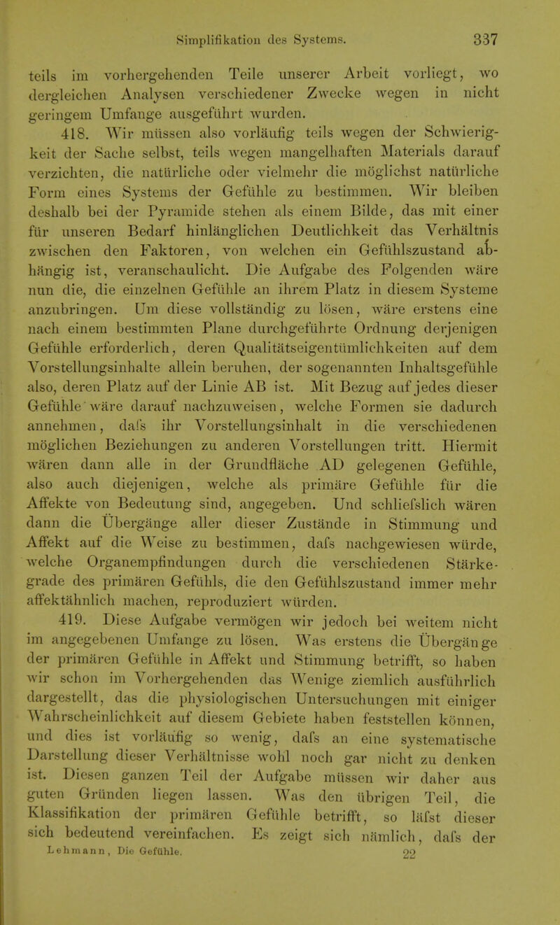 teils im vorhergehenden Teile unserer Arbeit vorliegt, wo dergleichen Analysen verschiedener Zwecke wegen in nicht geringem Umfange ausgefiihrt warden. 418. Wir mlissen also vorlaufig teils wegen der Schwierig- keit der Saclie selbst, teils wegen mangelliaften Materials darauf verzichten, die natlirliclie oder vielmehr die moglichst naturliche Form eines Systems der Gefiihle zu bestimraen. Wir bleiben deshalb bei der Pyramide stehen als einem Bilde, das mit einer fiir imseren Bedarf hinlanglichen Deutlichkeit das Verbaltnis zwischen den Faktoren, von welchen ein Gefiihlszustand ab- hangig ist, veranschaulicht. Die Aufgabe des Folgenden ware nun die, die einzelnen Gefiihle an ihrem Platz in diesem Systeme anzubringen. Um diese voUstandig zu losen, ware erstens eine naeh einem bestimmten Plane durchget'tihrte Ordnung derjenigen Gefiihle erforderlich, deren Qualitatseigentilmlichkeiten auf dem Vorstellungsinhalte allein beruhen, der sogenannten Inhaltsgefiihle also, deren Platz auf der Linie AB ist. Mit Bezug auf jedes dieser Gefiihle ware darauf nachzuweisen, welche Formen sie dadurch annehmen, dafs ihr Vorstellungsinhalt in die verschiedenen moglichen Beziehungen zu anderen Vorstellungen tritt. Hiermit waren dann alle in der Grundflache AD gelegenen Gefiihle, also auch diejenigen, welche als primitre Gefiihle fiir die Affekte von Bedeutung sind, angegeben. Und schliefslich waren dann die Ubergiinge aller dieser Zustande in Stimmung und Affekt auf die Weise zu bestimmen, dafs nachgewiesen wiirde, welche Organempflndungen durch die verschiedenen Starke- grade des primaren Gefiihls, die den Gefuhlszustand immer mehr affektahnlich machen, reproduziert wlirden. 419. Diese Aufgabe vennogen wir jedoch bei weitem nicht im angegebenen Umfange zu losen. Was erstens die Ubergange der primaren Gefiihle in Affekt und Stimmung betrifft, so haben wir schon im Vorhergehenden das Wenige ziemlich ausfiihrlich dargestellt, das die physiologischen Untersuchungen mit einiger Wahrscheinlichkeit auf diesem Gebiete haben feststellen konnen, und dies ist vorlaufig so wenig, dafs an eine systeniatische Darstellung dieser Verhaltnisse wohl noch gar nicht zu denken ist. Dicsen ganzen Teil der Aufgabe miissen wir daher aus guten Griinden liegen lassen. Was den librigen Teil, die Klassifikation der primaren Gefiihle betrifft, so liifst dieser sich bedeutend vereinfachen. Es zeigt sich namlich, dafs der Lehmann, Die GefUhle. oo