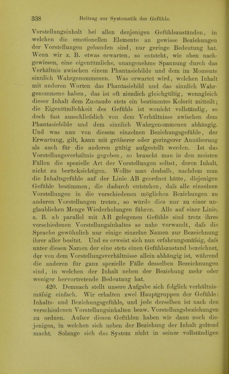 Vorstellungsinlialt bei alien denjenigen Gefiihlszustanden, in welchen die emotionellen Elemente an gewisse Bezieliungen der Vorstellungen gebunden sind, nur geringe Bedeutung liat. W enn wir z. B. etwas erwarten, so entsteht, wie oben nacli- gewiesen, cine eigentiimliche, unangenehme Spannung durcli das Verhaltnis zwischen einem Phantasiebilde und dem im Momente sinnlicli Wahrgenommenen. Was erwartet wird, w(3lchen Inhalt mit anderen Worten das Phantasiebild und das sinnlich Wahr- genommene haben, das ist oft ziemlich gleichgiiltig, wenngleicli dieser Inhalt dem Zustande stets ein bestimmtes Kolorit mitteilt; die Eigenttimlichkeit des Gefiihls ist wonicht vollstandig, so doch fast ausschliefslich von dem Verhaltnisse zwischen dem Phantasiebilde und dem sinnlich Wahrgenommenen abhangig. Und was nun von diesem einzelnen Beziehungsgefiihle, der Erwartung, gilt, kann mit grofserer oder geringerer Annaherung als auch fur die anderen giiltig aufgestellt werden. Ist das Vorstellungsverhaltnis gegeben, so braucht man in den meisten Fallen die spezielle Art der Vorstellungen selbst, deren Inhalt, nicht zu beriicksichtigen. Wollte man deshalb, nachdem man die Inhaltsgeftihle auf der Linie AB geordnet hatte, diejenigen Geftihle bestimmen, die dadurch entstehen, dafs alle einzelnen Vorstellungen in die verschiedenen moglichen Beziehungen zu anderen Vorstellungen treten, so wiirde dies nur zu einer un- glaublichen Menge Wiederholungen fiihren. Alle auf einer Linie, z. B. ab parallel mit AB gelegenen Gefiihle sind trotz ihres verschiedenen Vorstellungsinhaltes so nahe verwandt, dafs die Sprache gewohnlich nur einige einzelne Namen zur Bezeichnung ihrer aller besitzt. Und es erweist sich nun erfahrungsmafsig, dafs unter diesen Namen der eine stets einen Gefiihlszustand bezeichnet, d^r von dem Vorstellungsverhaltnisse allein abhangig ist, wahrcnd die anderen fiir ganz spezielle Falle desselben Bezeichnungen sind, in welchen der Inhalt neben der Beziehung mehr oder weniger hervortretende Bedeutung hat, 420. Demnach stellt unsere Aufgabe sich folglich verhaltnis- raafsig einfach, Wir erhalten zAvei Hauptgruppen der Gefiihle: Inhalts- und Beziehungsgefiihle, und jede derselben ist nach den verschiedenen Vorstellungsinhalten bezw, Vorstellungsbeziehungen zu ordnen, Aufser diesen Gefiihlen haben wir dann noch die- jenigen, in welchen sich neben der Beziehung der Inhalt gel tend macht. Solange sich das System nicht in seiner vollstandigcii
