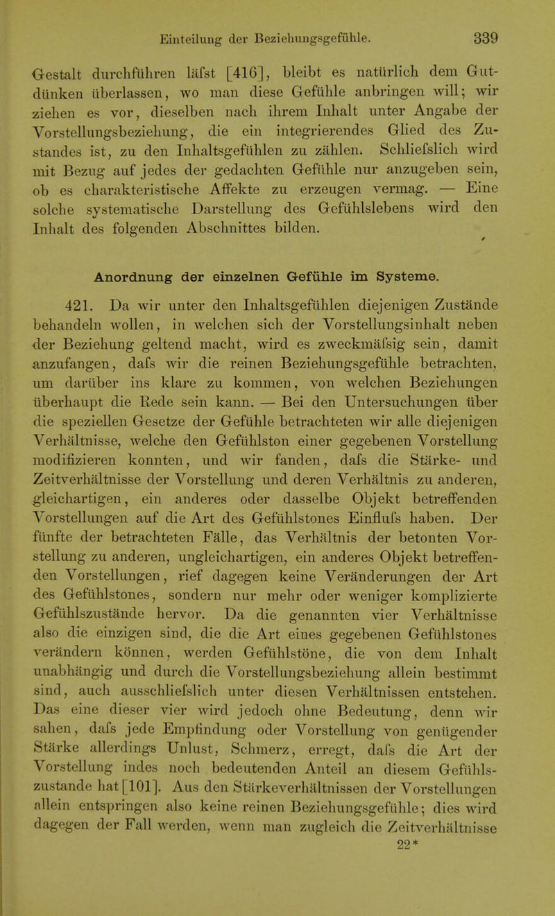 Gestalt durchfuliren Mst [416], bleibt es naturlich dem Gut- diinken iiberlassen, wo man diese Gefiilile anbringen will; wir Ziehen es vor, dieselben nach ihrem Inhalt unter Angabe der Vorstellungsbezieliung, die ein integrierendes Glied des Zu- standes ist, zu den Inhaltsgefiihlen zu zahlen. Schliefslicli wird mit Bezug auf jedes der gedacliten Gefilhle nur anzugeben sein, ob es charakteristische Affekte zu erzeugen vermag. — Eine solche systematisclie Darstellimg des Gefulilslebens wird den Inhalt des folgenden Abschnittes bilden. Anordnung der einzelnen Gefiihle im Systeme. 421. Da wir unter den Inhaltsgefiihlen diejenigen Zustande behandeln wollen, in welchen sich der Vorstellungsinhalt neben der Beziehung geltend macht, wird es zweckmafsig sein, damit anzufangen, dafs wir die reinen Beziehungsgefiihle betrachten, um dariiber ins klare zu kommen, von welchen Beziehungen iiberhaupt die Rede sein kann. — Bei den Untersuchungen iiber die speziellen Gesetze der Gefiihle betrachteten wir alle diejenigen Verhaltnisse, welche den Gefiihlston einer gegebenen Vorstellung modifizieren konnten, und wir fanden, dafs die Starke- und Zeitverhaltnisse der Vorstellung und deren Verhaltnis zu anderen, gieichartigen, ein anderes oder dasselbe Objekt betreffenden Vorstellungen auf die Art des Gefiihlstones Einflufs haben. Der fiinfte der betrachteten Falle, das Verhaltnis der betonten Vor- stellung zu anderen, ungleichartigen, ein anderes Objekt betreffen- den Vorstellungen, rief dagegen keine Veranderungen der Art des Gefiihlstones, sondern nur mehr oder weniger komplizierte Gefiihlszustande hervor. Da die genannten vier Verhaltnisse also die einzigen sind, die die Art eines gegebenen Gefiihlstones verandern konnen, werden Gefiihlstone, die von dem Inhalt unabhangig und durch die Vorstellungsbeziehung allein bestimmt sind, auch ausschliefslich unter diesen Verhaltnissen entstehen. Das eine dieser vier wird jedoch ohne Bedeutung, denn wir sahen, dafs jede Empfindung oder Vorstellung von geniigender Starke allerdings Unlust, Schmerz, erregt, dafs die Art der Vorstellung indes noch bedeutenden Anteil an diesem Gefiihls- zustande hat [101]. Aus den Starkeverhaltnissen der Vorstellungen allein entspringen also keine reinen Beziehungsgefiihle; dies wird dagegen der Fall werden, wenn man zugleich die Zeitverhaltnisse 22*