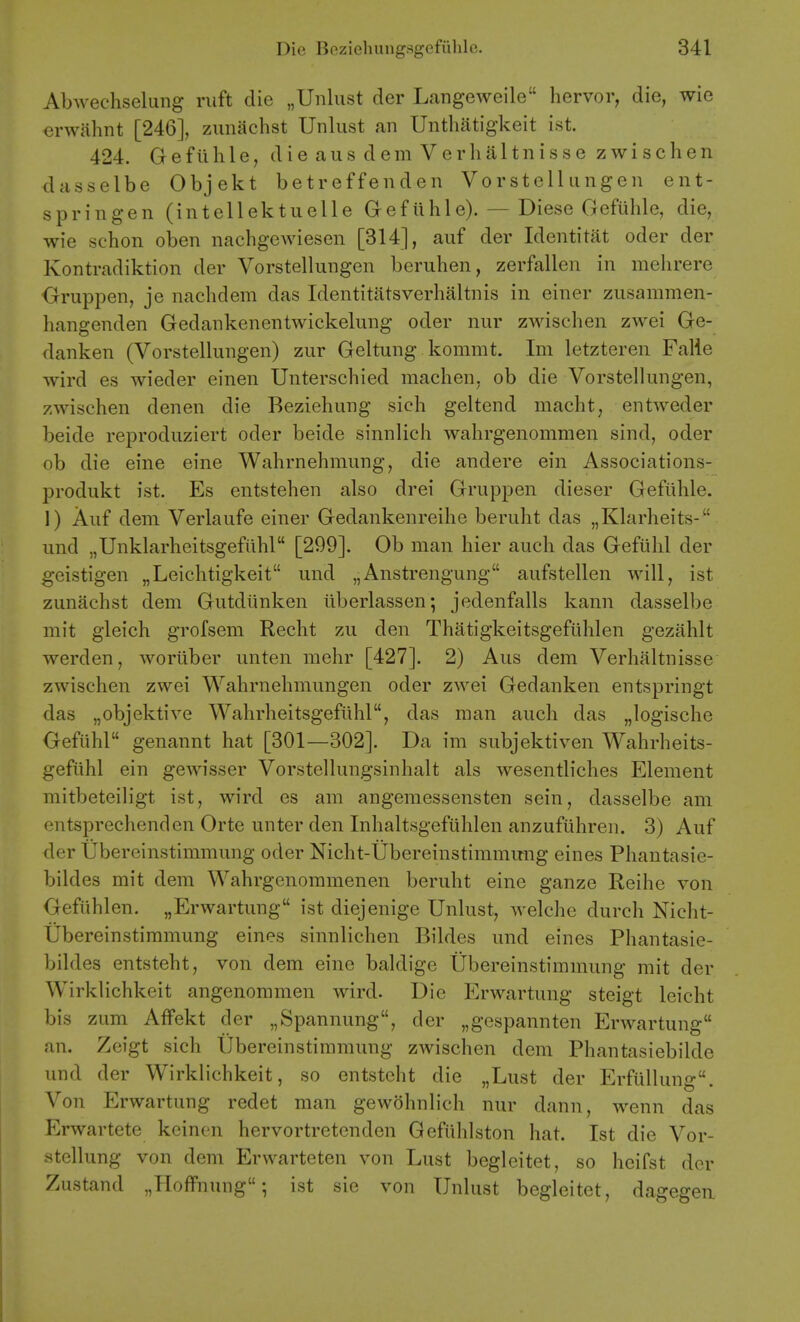 Abwechselung ruft die „Unliist der Langeweile hervor, die, wie erwahnt [246], zimachst Unlust an Unthatigkeit ist. 424. Gefiilile, die aus dem Verlialtnisse zwischen dasselbe Objekt betreffenden Vorstellungen ent- springen (intellektuelle Gefiihle). — Diese Gefiihle, die, wie schon oben nachgewiesen [314], auf der Identitat oder der Kontradiktion der Vorstellungen beruhen, zerfallen in mehrere Oruppen, je naclidem das Identitatsverhaltnis in einer zusammen- hangenden Gedankenentwickelung oder nur zwischen zwei Ge- danken (Vorstellungen) zur Geltung kommt. Im letzteren Falie wird es wieder einen Unterschied machen, ob die Vorstellungen, zwischen denen die Beziehung sich geltend macht, entweder beide reproduziert oder beide sinnlich wahrgenommen sind, oder ob die eine eine Wahrnehmung, die andere ein Associations- produkt ist. Es entstehen also drei Gruppen dieser Gefiilile. 1) Auf dem Verlaufe einer Gedankenreihe beruht das „Klarheits- und „Unklarheitsgefuhl [299]. Ob man hier audi das Gefiilil der geistigen „Leichtigkeit und „Aiistrengung aufstellen will, ist zunachst dem Gutdiinken iiberlassen; jedenfalls kann dasselbe mit gleich grofsem Reclit zu den Thatigkeitsgefiihlen gezahlt werden, woriiber unten niehr [427]. 2) Aus dem Verhaltnisse zwischen zwei Wahrnelimungen oder zwei Gedanken entspringt das „objektive Wahrheitsgefiihl, das man aucli das „logisclie Gefiihl genannt hat [301—302]. Da im subjektiven Wahrheits- gefiihl ein gewisser Vorstellungsinhalt als wesentliches Element mitbeteiligt ist, wird es am angemessensten sein, dasselbe am entsprechenden Orte unter den Inhaltsgefiililen anzufiihren. 3) Auf der tibereiiistimmung oder Nicht-Ubereinstimmimg eines Phantasie- bildes mit dem Wahrgenommenen beruht eine ganze Reihe von Gefiihlen. „Erwartung ist diejenige Unlust, welche durch Nicht- tibereinstiramung eines sinnlichen Bildes und eines Phantasie- bildes entsteht, von dem eine baldige Ubereinstimmung mit der Wirklichkeit angenommen wird. Die Erwartung steigt leicht bis zum Affekt der „Spannung, der „gespannten Erwartung an. Zeigt sich Ubereinstimmung zwischen dem Phantasiebilde und der Wirklichkeit, so entsteht die „Lust der Erfullung. Von Erwartung redet man gewohnlich nur dann, wenn das Erwartete keinen hervortretcnden Gefiihlston hat. Ist die Vor- Htellung von dem Erwarteten von Lust beglcitet, so heifst der Zustand „Hoflfnung •, ist sie von Unlust begleitet, dagegen.