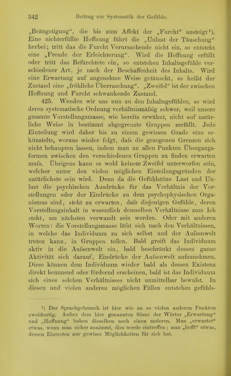 „Beangstigung, die bis zum AfFekt der „Furcht ansteigt^). Eine nichterfiillte Hoffnung fuhrt die „UnlList der Tauschung herbei; tritt das die Furclit Verursachende niclit ein, so eritsteht eine „Freiide der Erleichterung. Wird die Hoffnung erfullt oder tritt das Befurchtete ein, so entstehen Inhaltsgefuhle ver- schiedener Art, je nach der BeschafFenheit des Inhalts. Wird eine Erwartung auf angenehme Weise getiluscht, so heifst der Zustand eine „frohliche Uberraschung. „ZAveifel ist der zwischen Hoffnung und Furcht schwankende Zustand. 425. Wenden wir uns nun zu den Inhaltsgefiihlen, so wird deren systematische Ordnung verhaltnismafsig schwer, weil unsere gesamte Vorstellungsmasse, wie bereits erwahnt, nicht auf natiir- liche Weise in bestimmt abgegrenzte Gruppen zerfallt. Jede Einteilung wird daher bis zu einem gewissen Grade eine er- kiinstelte, woraus wieder folgt, dafs die gezogenen Grenzen sich nicht behaupten lassen, indem man an alien Punkten Ubergangs- formen zwischen den verschiedenen Gruppen zu finden erwarten mufs. Ubrigens kann es wohl keinem Zweifel unterworfen sein, welcher unter den vielen moglichen Einteilungsgriinden der natiirlichste sein wird. Denn da die Gefuhlstone Lust und Un- lust die psychischen Ausdriicke fiir das Verhaltnis der Vor- stellungen oder der Eindriicke zu dem psychophysischen Orga- nismus sind, steht zu erwarten, dafs diejenigen Gefuhle, deren Vorstellungsinhalt in wesentlich demselben Verhaltnisse zum Ich steht, am niichsten verwandt sein werden. Oder mit anderen Worten: die Vorstellungsmasse lafst sich nach den Verhitltnissen, in welche das Individuum zu sich selbst und der Aufsenwelt treten kann, in Gruppen teilen. Bald greift das Individuum aktiv in die Aufsenwelt ein, bald beschrankt dessen gauze Aktivitat sich darauf, Eindriicke der Aufsenwelt aufzunehmen. Diese konnen dem Individuum wieder bald als dessen Existenz direkt hemmend oder fordernd erscheinen, bald ist das Individuum sich eines solchen Verhaltnisses nicht unmittelbar bewufst. In diesen und vielen anderen moglichen Fallen entstehen gefiihls- 1) Der Sprachgebrauch ist hier wie an so vielen anderen Punkten zweideutig. Aufser dem hier genannten Sinne der Worter „Erwartung nnd „Hoffnung haben dieselben noch einen anderen. Man „erwartct etwas, wenn man sicher annimmt, dies werde eintreffen ; man „hofft etwas, dessen Eintreten nur gewisse Moglichkeiten fiir sich hat.