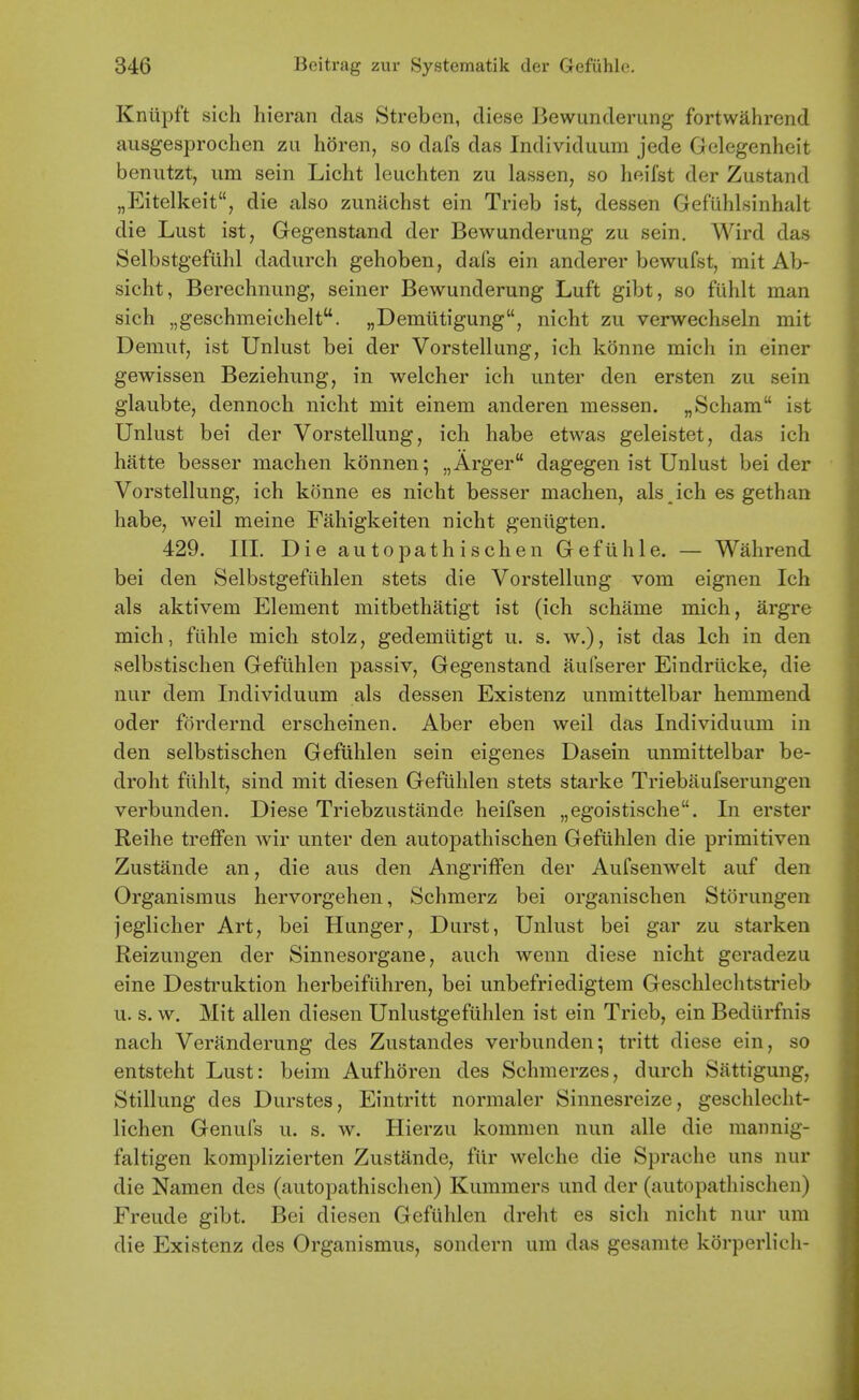 Knlipft sich hieran das Streben, diese Bewunderung fortwahrcnd aiisgesprochen zu horen, so dafs das Individuum jede Gclegenheit benutzt, um sein Licht leiichten zu lassen, so heifst der Zustand „Eitelkeit, die also zunachst ein Trieb ist, dessen Gefuhlsinhalt die Lust ist, Gegenstand der Bewunderung zu sein. Wird das Selbstgefiihl dadurch gehoben, dafs ein anderer bewufst, mit Ab- sicht, Berechnung, seiner Bewunderung Luft gibt, so fuhlt man sich „geschmeichelt. „Demutigung, nicht zu verwechseln mit Demut, ist Unlust bei der Vorstellung, ich konne mich in einer gewissen Beziehung, in welcher ich unter den ersten zu sein glaubte, dennoch nicht mit einem anderen messen. „Scham ist Unlust bei der Vorstellung, ich habe etwas geleistet, das ich hatte besser machen konnen; „Arger dagegen ist Unlust bei der Vorstellung, ich konne es nicht besser machen, als ich es gethan habe, weil meine Fahigkeiten nicht gentigten. 429. III. Die autopathischen Gefuhle. — Wahrend bei den Selbstgefuhlen stets die Vorstellung vom eignen Ich als aktivem Element mitbethatigt ist (ich schame mich, argre mich, fiihle mich stolz, gedemiitigt u. s. w.), ist das Ich in den selbstischen Gefuhlen passiv, Gegenstand aulserer Eindrilcke, die nur dem Individuum als dessen Existenz unmittelbar hemmend oder fordernd erscheinen. Aber eben weil das Individuum in den selbstischen Gefuhlen sein eigenes Dasein unmittelbar be- droht fuhlt, sind mit diesen Gefuhlen stets starke Triebitufserungen verbunden. Diese Triebzustande heifsen „egoistische. In erster Reihe treffen wir unter den autopathischen Gefuhlen die primitiven Zustande an, die aus den Angriffen der Aufsenwelt auf den Organismus hervorgehen, Schmerz bei organischen Storungen jeglicher Art, bei Hunger, Durst, Unlust bei gar zu starken Reizungen der Sinnesorgane, auch wenn diese nicht geradezu eine Destruktion herbeiflihren, bei unbefriedigtem Geschlechtstrieb u. s. w. Mit alien diesen Unlustgefuhlen ist ein Trieb, ein Bediirfnis nach Veranderung des Zustandes verbunden; tritt diese ein, so entsteht Lust: beim Auf horen des Schmerzes, durch Sattigung, Stillung des Durstes, Eintritt normaler Sinnesreize, geschlecht- lichen Genufs u. s. w. Hierzu kommen nun alle die mannig- faltigen komplizierten Zustande, fiir welche die Sprache uns nur die Namen des (autopathischen) Kummers und der (autopathischen) Freude gibt. Bei diesen Gefuhlen dreht es sich nicht nur um die Existenz des Organismus, sondern um das gesamte korperlich-