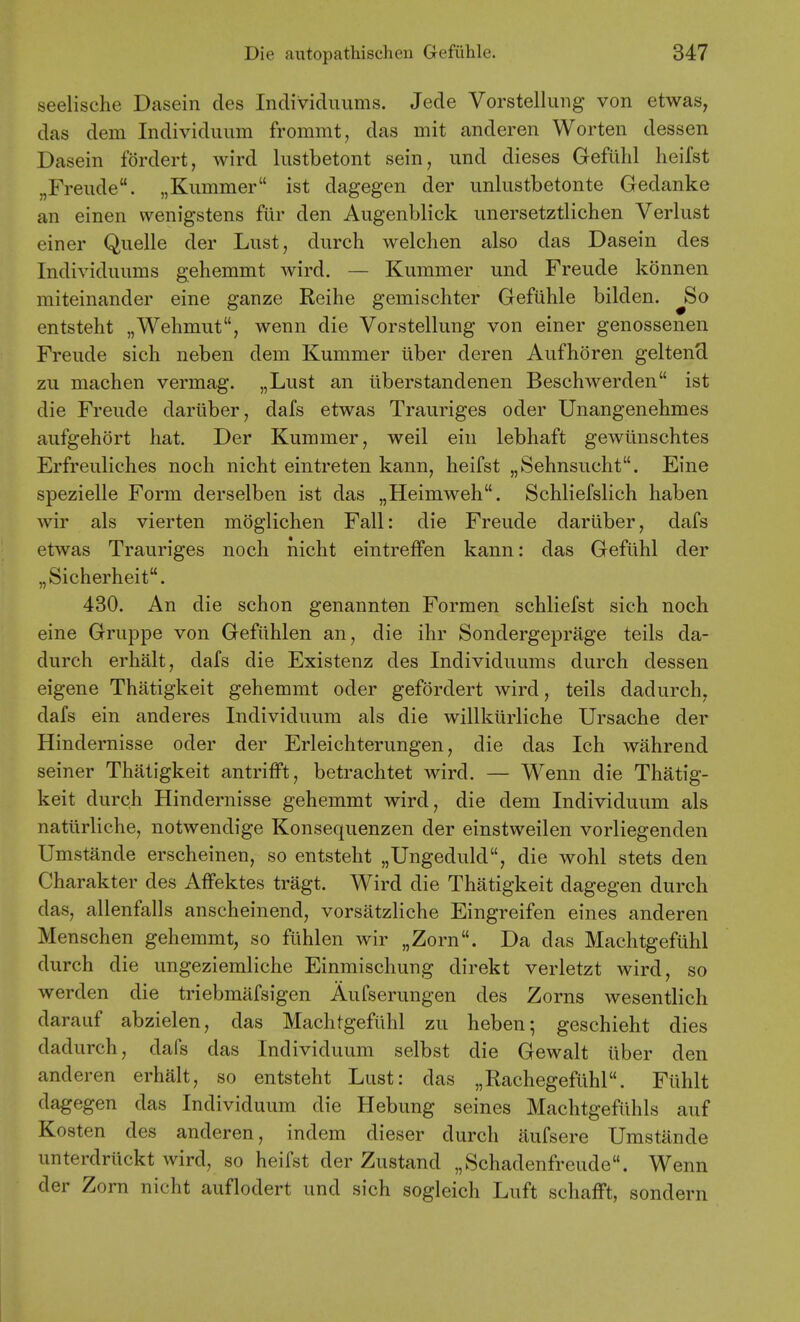 seelische Dasein des Inclividuums. Jede Vorstellung von etwas, das dem Individuum frommt, das mit anderen Worten dessen Dasein fordert, wird lustbetont sein, und dieses Geflihl heifst „Freude. „Kummer ist dagegen der unliistbetonte Gedanke an einen wenigstens flir den Augenblick unersetztlichen Verlust einer Quelle der Lust, durch welchen also das Dasein des Individuums gehemmt wird. — Kummer und Freude konnen miteinander eine ganze Reihe gemischter Gefiihle bilden. ^So entsteht „Wehmut, wenn die Vorstellung von einer genossenen Freude sich neben dem Kummer iiber deren Aufhdren geltencl zu machen vermag. „Lust an iiberstandenen Beschwerden ist die Freude dariiber, dafs etwas Trauriges oder Unangenehmes aufgehort hat. Der Kummer, weil ein lebhaft gewllnschtes Erfreuliches noch nicht eintreten kann, heifst „Sehnsucht. Eine spezielle Form derselben ist das „Heimweh. Schliefslich haben wir als vierten moglichen Fall: die Freude dariiber, dafs etwas Trauriges noch nicht eintreffen kann: das Gefuhl der „Sicherheit. 480. An die schon genannten Formen schliefst sich noch eine Gruppe von Gefiihlen an, die ihr Sondergeprage teils da- durch erhalt, dafs die Existenz des Individuums durch dessen eigene Thatigkeit gehemmt oder gefordert wird, teils dadurch, dafs ein anderes Individuum als die willkiirliche Ursache der Hindernisse oder der Erleichterungen, die das Ich wahrend seiner Thatigkeit antrifft, betrachtet wird. — Wenn die Thatig- keit durch Hindernisse gehemmt wird, die dem Individuum als nattirliche, notwendige Konsequenzen der einstweilen vorliegenden Umstande erscheinen, so entsteht „Ungeduld, die wohl stets den Charakter des Affektes tragt. Wird die Thatigkeit dagegen durch das, allenfalls anscheinend, vorsatzliche Eingreifen eines anderen Menschen gehemmt, so flihlen wir „Zorn. Da das Machtgefuhl durch die ungeziemliche Einmischung direkt verletzt wird, so werden die triebmafsigen Aufserungen des Zorns wesentlich darauf abzielen, das Machtgefiihl zu heben-, geschieht dies dadurch, dafs das Individuum selbst die Gewalt tiber den anderen erhalt, so entsteht Lust: das „RachegefLlhl. Flihlt dagegen das Individuum die Hebung seines Machtgefiihls auf Kosten des anderen, indem dieser durch iiufsere Umstande unterdriickt wird, so heifst der Zustand „Schadenfreude. Wenn der Zorn nicht auflodert und sich sogleich Luft schafFt, sondern