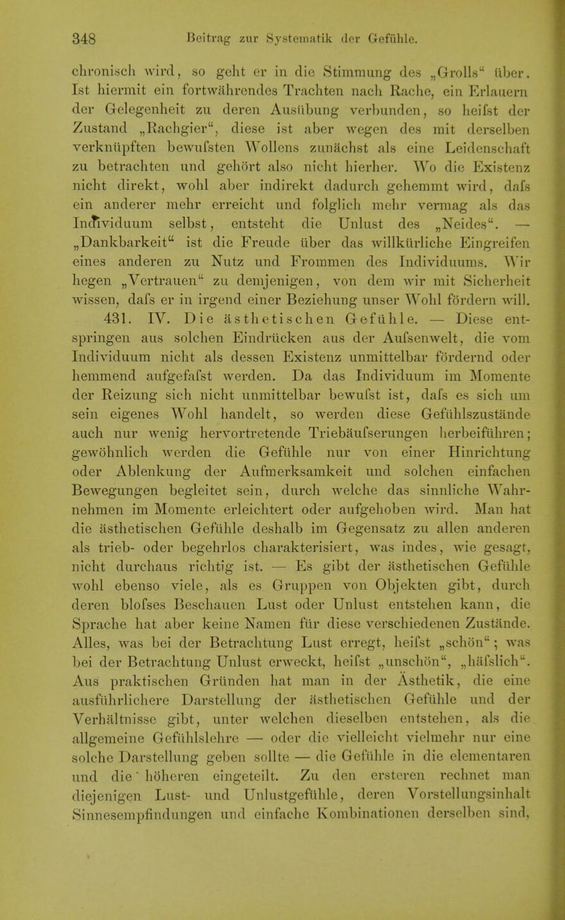 chronisch wird, so geht er in die 8timmung des „Groll.s iiber. 1st hiermit ein fortwjihrendes Trachten nach Rache, ein Erlauern der Gelegenheit zu deren Ausilbung verbundcn, so lieifst der Zustand „Rachgier, diese ist aber wegen des rait derselben verkniipften bewufsten Wollens zunachst als eine Leidonschaft zu betrachten and gehort also nicht hierher. Wo die Existenz nicht direkt, wohl aber indirekt dadurch gehemmt wird, dafs ein anderer mehr erreicht und folglich mehr vermag als das In(^viduum selbst, entstelit die Unlust des „Neides. — „Dankbarkeit ist die Freude iiber das willkiirliche Eingreifen eines anderen zu Nutz und Frommen des Individuums. AA'ir hegen „Vertrauen zu demjenigen, von dem wir mit Sicherheit wissen, dafs er in irgend einer Beziehung unser Wohl fordern will. 431. IV. Die asthetisclien G-efiihle. — Diese ent- springen aus solchen Eindriicken aus der Aufsenwelt, die vom Individuum nicht als dessen Existenz unmittelbar fordernd oder hemmend aufgefafst werden. Da das Individuum im Momente der Reizung sich nicht unmittelbar bewufst ist, dafs es sich um sein eigenes Wohl handelt, so werden diese Gefiihlszustande auch nur wenig hervortretende Triebaufserungen lierbeifuhren; gewohnlich werden die Gefiihle nur von einer Hinrichtung oder Ablenkung der Aufmerksamkeit und solchen einfachen Bewegungen begleitet sein, durch welche das sinnliche Wahr- nehmen im Momente erleichtert oder aufgehoben wird. Man hat die asthetischen Gefiihle deshalb im Gegensatz zu alien anderen als trieb- oder begehrlos charakterisiert, was indes, wie gesagt, nicht durchaus richtig ist. — Es gibt der asthetischen Gefiilde wohl ebenso viele, als es Gruppen von Objekten gibt, durch deren blofses Beschauen Lust oder Unlust entstehen kann, die S]3rache hat aber keine Namen fiir diese verschiedenen Zustande. Alles, was bei der Betrachtung Lust erregt, heifst „schon ; was bei der Betrachtung Unlust erweckt, heifst „unschon, „hafslich. Aus praktischen Griinden hat man in der Asthetik, die eine ausftihrlichere Darstellung der asthetischen Gefuhle und der Verhaltnissc gibt, unter welchen dieselben entstehen, als die allgemeine Gefiihlslehre — oder die viellcicht vielmehr nur eine solche Darstellung geben sollte — die Gefiihle in die elementaren und die hoheren eingeteilt. Zu den ersteren rechnet man diejenigen Lust- und Unlustgefiihle, deren Vorstellungsinhalt Sinnesempfindungen und einfache Kombinationen derselben sind,