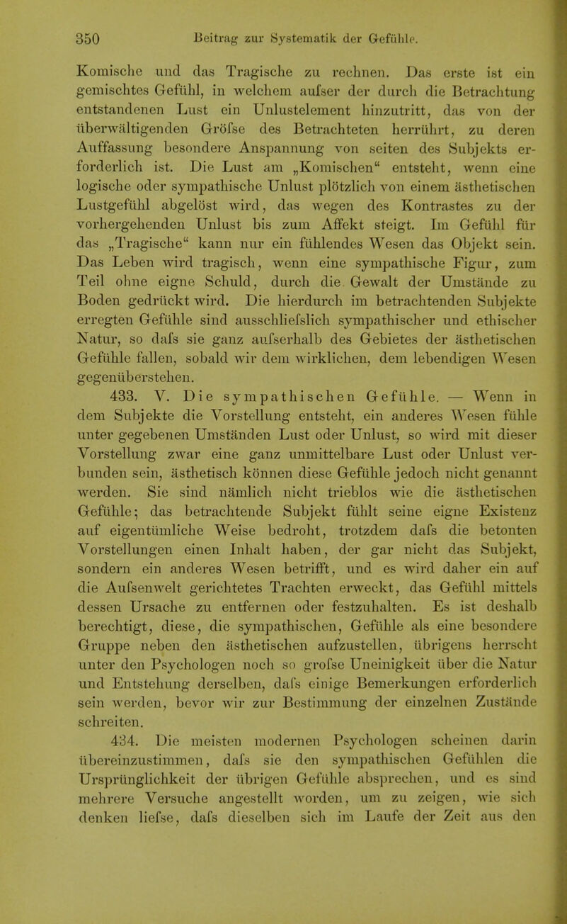 Komischo und das Tragische zu rechnen. Das crste ist ein gemischtes Gefiihl, in welchem aufser der durch die Bctraclitung entstandenen Lust ein Unlustelement hinzutritt, das von der iiberwaltigenden Grofse des Betrachteten herriihrt, zu deren Auffassung besondere Anspannung von seiten des Subjekts er- forderlich ist. Die Lust am „Koraischen entsteht, wenn eine logische odor sympatliische Unlust plotzlich von einem asthetischen Lustgefiihl abgelost wird, das wegen des Kontrastes zu der vorliergehenden Unlust bis zum Affekt steigt. Im Gefulil fur das „Tragische kann nur ein fuhlendes Wesen das Objekt sein. Das Leben wird tragisch, wenn eine syinpathische Figur, zum Teil ohne eigne Schuld, durch die Gewalt der Umstande zu Boden gedrilckt wird. Die hierdurch im betrachtenden Subjekte erregten Gefiihle sind ausscliliefslich sympathischer und ethischer Natur, so dafs sie ganz aufserlialb des Gebietes der asthetischen Gefiihle fallen, sobald wir dem wirklichen, dem lebendigen Wesen gegeniiberstehen. 433. V. Die sympathischen Gefiihle. — Wenn in dem Subjekte die Vorstellung entsteht, ein anderes Wesen fiihle unter gegebenen Umstanden Lust oder Unlust, so wird mit dieser Vorstellung zwar eine ganz unmittelbare Lust oder Unlust ver- bunden sein, asthetisch konnen diese Gefiihle jedoch nicht genaunt werden. Sie sind namlich nicht trieblos wie die asthetischen Gefiihle; das beti-achtende Subjekt fiihlt seine eigne Existenz auf eigentiimliche Weise bedroht, trotzdem dafs die betonten Vorstellungen einen Inhalt haben, der gar nicht das Subjekt, sondern ein anderes Wesen betrifft, und es wird daher ein auf die Aufsenwelt gerichtetes Trachten erweckt, das Gefiihl mittels dessen Ursache zu entfernen oder festzuhalten. Es ist deshalb berechtigt, diese, die sympathischen, Gefiihle als eine besondere Gruppe neben den asthetischen aufzustellen, ilbrigens herrscht unter den Psychologen noch so grofse Uneinigkeit ilber die Natur und Entstehung derselben, dafs einige Bemerkungen erforderlich sein werden, bevor wir zur Bestimmung der einzelnen Zustiinde schreiten. 434. Die meisten modernen Psychologen scheinen darin ilbereinzustimmen, dafs sie den sympathischen Gefilhlen die Ursprilnglichkeit der ilbrigen Gefiihle absprechen, und es sind mehrere Versuche angestellt worden, um zu zeigen, wie sich denken liefse, dafs dieselben sich im Laufe der Zeit aus den