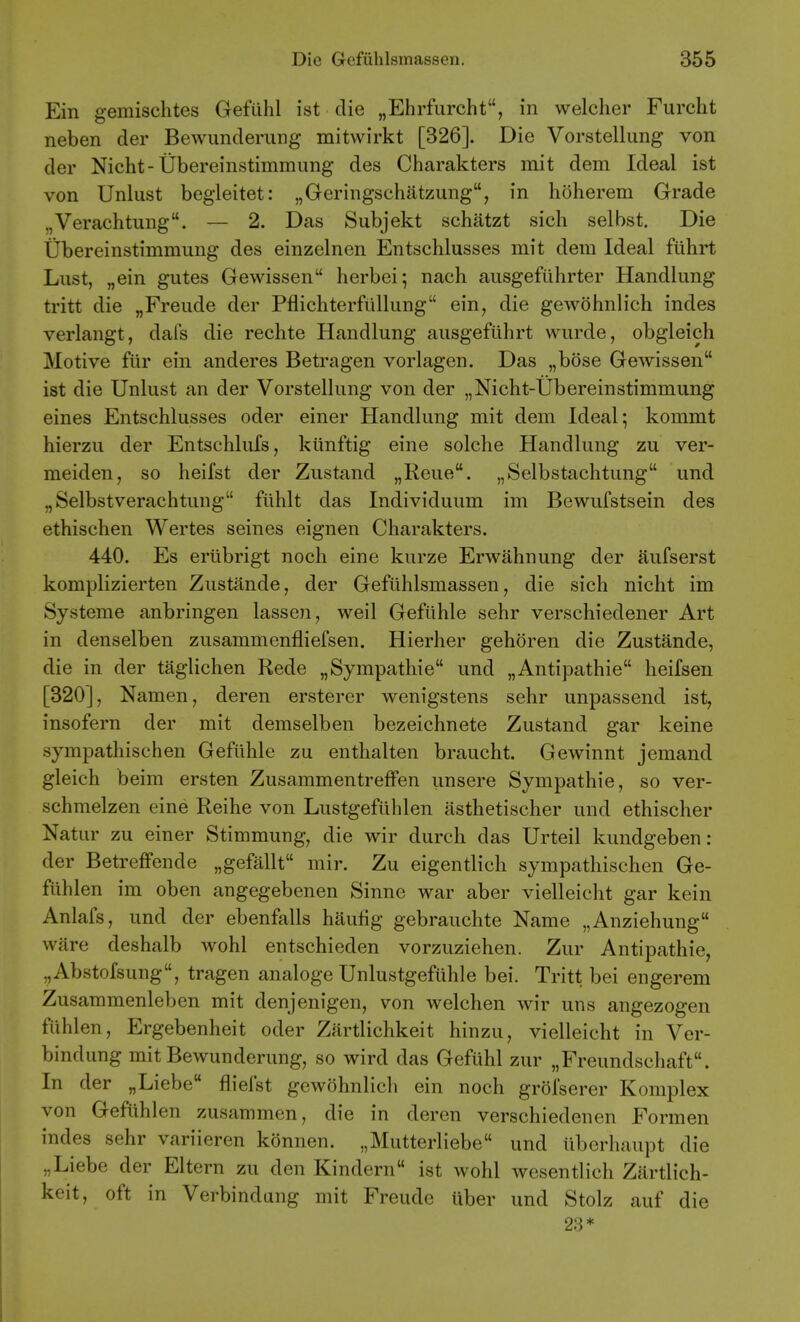 Ein gemischtes Gefiihl ist die „Ehrfurcht, in welcher Furcht neben der Bewimderung mitwirkt [326]. Die Vorstellung von der Nicht-Ubereinstimmung des Charakters mit dem Ideal ist von Unlust begleitet: „Geringschatzung, in hoherem Grade „Verachtung. — 2. Das Subjekt schatzt sich selbst. Die Ubereinstimmung des einzelnen Entschlusses mit dem Ideal fiihrt Lust, „ein gutes Gewissen herbei; nach ausgefuhrter Handlung tritt die „Freude der Pflichterfiillung ein, die gewohnlich indes verlangt, dais die rechte Handlung ausgefiihrt wurde, obgleich Motive fiir ein anderes Betragen vorlagen. Das „bose Gewissen ist die Unlust an der Vorstellung von der „Nicht-Ubereinstimmung eines Entschlusses oder einer Handlung mit dem Ideal; kommt hierzu der Entschlufs, kiinftig eine solche Handlung zu ver- meiden, so heifst der Zustand „Reue. „Selbstachtung und „Selbstverachtung fiihlt das Individuum im Bewufstsein des ethischen Wertes seines eignen Charakters. 440. Es ertibrigt noch eine kurze Erwahnung der aufserst komplizierten Zustande, der Gefiihlsmassen, die sich nicht im Systeme anbringen lassen, weil Gefiihle sehr verschiedener Art in denselben zusammenfliefsen. Hierher gehoren die Zustande, die in der taglichen Rede „Sympathie und „Antipathic heifsen [320], Namen, deren ersterer wenigstens sehr unpassend ist, insofern der mit demselben bezeichnete Zustand gar keine sympathischen Gefiihle zu enthalten braucht. Gewinnt jemand gleich beim ersten Zusammentreffen unsere Sympathie, so ver- schmelzen eine Reihe von Lustgefiihlen asthetischer und ethischer Natur zu einer Stimmung, die wir durch das Urteil kundgeben : der BetrefFende „gefallt mir. Zu eigentlich sympathischen Ge- fiihlen im oben angegebenen Sinne war aber vielleicht gar kein Anlafs, und der ebenfalls hauhg gebrauchte Name „Anziehung ware deshalb wohl entschieden vorzuziehen. Zur Antipathic, „Abstofsung, tragen analoge Unlustgefiihle bei. Tritt bei engerem Zusammenleben mit denjenigen, von welchen wir uns angezogen fiihlen, Ergebenheit oder Zartlichkeit hinzu, vielleicht in Ver- bindung mit Bewunderung, so wird das Gefiihl zur „Freundschaft. In der „Liebe fliefst gewohnlich ein noch grol'serer Komplex von Gefuhlen zusammen, die in deren verschiedenen Formen indes sehr variieren konnen. „Mutterliebe und iiberliaupt die ,,Liebe der Eltern zu den Kindern ist wohl wesentlich Ziirtlich- keit, oft in Verbindang mit Freudc iiber und Stolz auf die 23*