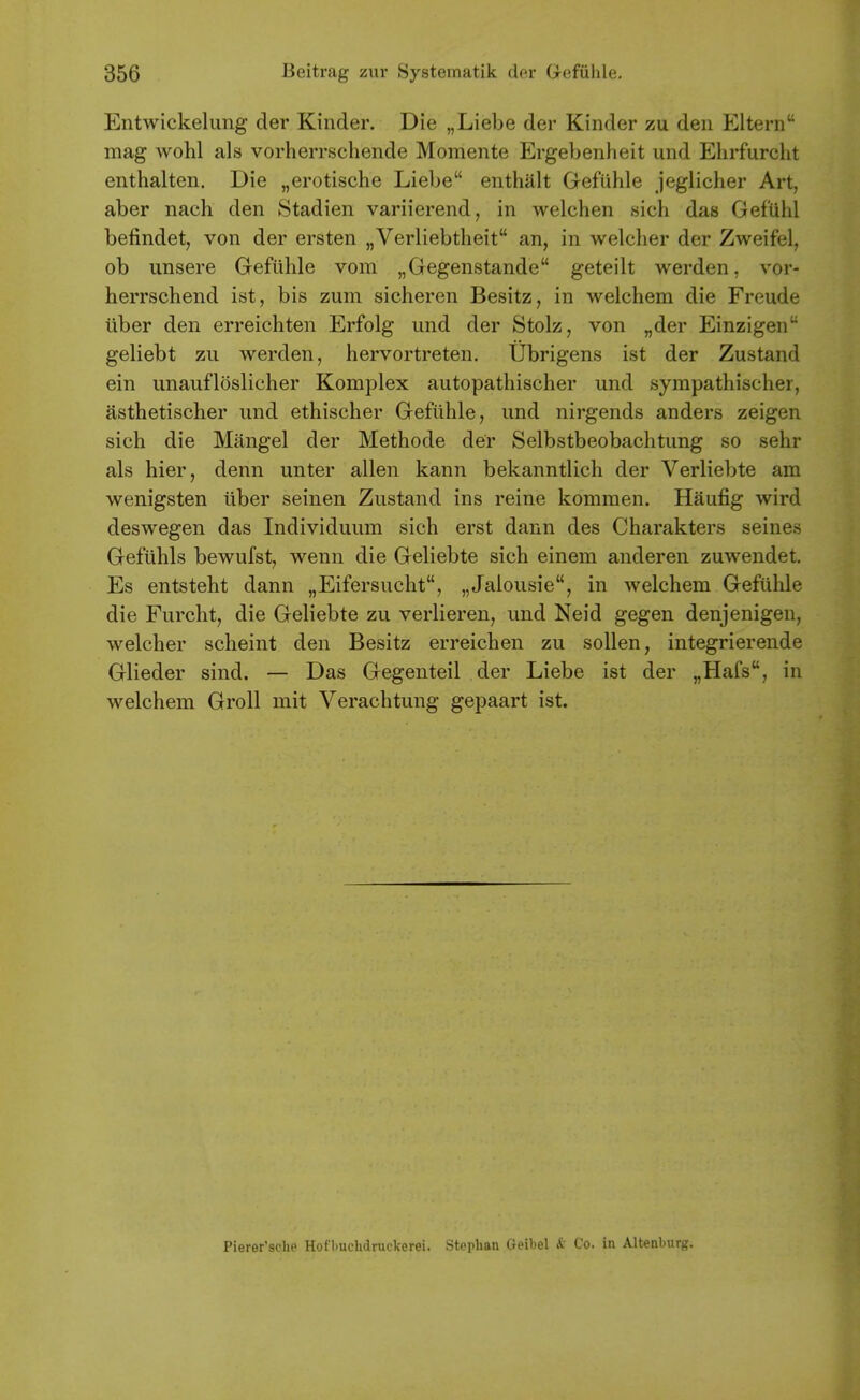 Entwickelung der Kinder. Die „Liebe der Kinder zu den Eltern mag wohl als vorlierrschende Momente Ergebenheit und Ehrfurcht enthalten. Die „erotische Liebe enthalt Gefuhle jeglicher Art, aber nach den Stadien variierend, in welchen sich das Gefuhl befindet, von der ersten nVerliebtheit an, in welcher der Zweifel, ob unsere Gefuhle vom „Gegenstande geteilt werden, vor- herrschend ist, bis zum sicheren Besitz, in welchem die Freude iiber den erreichten Erfolg und der Stolz, von „der Einzigen geliebt zu werden, hervortreten. Ubrigens ist der Zustand ein unaufloslicher Komplex autopathischer und syrapathischer, asthetischer und ethischer Gefuhle, und nirgends anders zeigen sich die Mangel der Methode der Selbstbeobachtung so sehr als hier, denn unter alien kann bekanntlich der Verliebte am wenigsten iiber seinen Zustand ins reine kommen. Haufig wird deswegen das Individuum sich erst dann des Charakters seines Gefiihls bewufst, wenn die Geliebte sich einem anderen zuwendet, Es entsteht dann „Eifersucht, „Jalousie, in welchem Gefiihle die Furcht, die Geliebte zu verlieren, und Neid gegen denjenigen, welcher scheint den Besitz erreichen zu sollen, integrierende Glieder sind. — Das Gegenteil der Liebe ist der „Hafs, in welchem Groll mit Verachtung gepaart ist. Pierer'sche Hofbuchdruckerei. Stoplian Geibel & Co. in Altenburg.