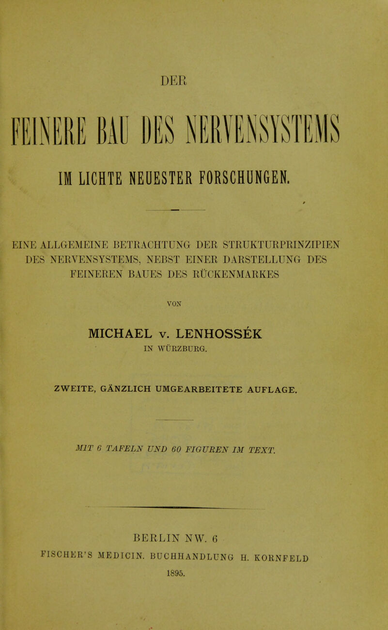 DER mmu Mil PES NEiimysTEMS IM LICHTE NEUESTER FORSCHUNGEN. EINE ALLGEMEINE BETRACHTUNG DER STRUKTURPRINZIPIEN DES NERVENSYSTEMS, NEBST EINER DARSTELLUNG DES FEINEREN BAUES DES RUCKENMARKES vox MICHAEL V. LENHOSSEK IN WURZBUEG. ZWEITE, GANZLICH UMGEARBEITETE AUFLAGE. MIT 6 TAFELN UND 60 FIOUREN IM TEXT. FISCHER'S BERLIN NW. 6 MEDICIN. BUCHHANDLUNG 1895. H. KORNFELD