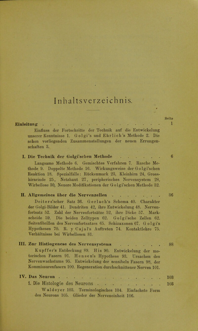 Inhaltsverzeichnis. Einleituii^? Einfluss der Fortschritte der Technik auf die Entwickelung unserer Kenntnisse 1, Golgi's und Ehrlich'a Methode 2. Die schon vorliegenden Zusammenstellungen der neuen Errungen- schaften 3. I. Die Technik der Golgi'sclien Methode Langsame Methode 6. Gemischtes Verfahren 7. Rasche Me- thode 9. Doppelte Methode 16. Wirkungsweise der Golgi'scben Reaktion 18. Spezialfalle: Riickenmark 23, Kleinhirn 24, Gross- hirnrinde 25, Netzhaut 27, peripherisches Nervensystem 28, Wirbellose 30, Neuere Modifikationen der Golgi'scben Methode 32. n. Allgemeines iiber die Nervenzellen Deiters'scher Satz 36. Gerlach's Schema 40. Charakter der Golgi-Bilder 41. Dendriten 42, ihre Entwickelung 48. Nerven- fortsatz 52. Zahl der Nervenfortsatze 52, ihre Dicke 57. Mark- scheide 59. Die beiden Zelltypen 62. Golgi'sche Zellen 62. Seitenfibrillen des Nervenfortsatzes 65. Schizaxonen 67. Golgi's Hypothesen 70. R. y Cajal's Auftreten 74. Kontaktlehre 75. Verhaltnisse bei Wirbellosen 81. III. Zur Histiogenese des Nervensystenis Kupffer's Entdeckung 89. His 90. Entwickelung der mo- torischen Fasern 91. Hensen's Hypothese 93. Ursachen des Nervenwachstums 95. Entwickelung der sensibeln Fasern 98, der Kommissurenfasern 100. Regeneration durchschnittener Nerven 101. IV. Das Neuron 1. Die Histolog^ie des Neurons Waldeyer 103. Terminologisches 104. Einfachste Form des Neurons 105. Gliedor der Nerveneinheit 106.