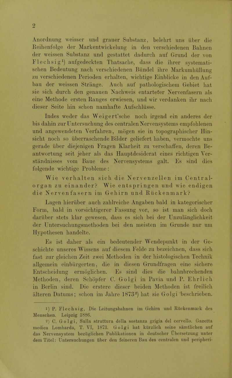 Anordnung weisser imd graiier Siibstanz. belehrt ims iiber die Reihenfolge der Markentwickelung in den verschiedenen Bahnen der weissen Substanz und gestattet dadurch auf Grimd der von Flechsig^) aiifgedeckten Tliatsache, dass die ihrer systemati- schen Bedeiitimg nach verscbiedenen Biindel ihre Markumhiillung zu verschiedenen Perioden erhalten, wichtige Einblicke in den Auf- bau der weissen Strange. Auch auf pathologischem Gebiet hat sie sich durch den genauen Nachweis entarteter Nervenfasern als eine Methode ersten Ranges erwiesen, imd wir verdanken ihr nach dieser Seite bin schon namhafte Aufschliisse. Indes weder das Weigert'sche noch irgend ein anderes der bis dahin zurUntersuchung des centralenNervensystems empfohlenen und angewendeten Verfahren, mogen sie in topographischer Hin- sicht noch so iiberraschende Bikler geliefert haben, vermochte uns gerade iiber diejenigen Fragen Klarheit zu verschaffen, deren Be- antwortung seit jeher als das Hauptdesiderat eines richtigen Yer- standnisses vom Baue des Nervensystems gait. Es sind dies folgende wichtige Probleme: Wie Verhalten sich die Nervenzellen im Central- organ zu einanderV Wie entspringen und wie endigen die Nervenfasern im Gehirn und Riickenmark? Lagen hieriiber auch zahlreiche Angaben bald in kategorischer Form, bald in vorsichtigerer Fassung vor, so ist man sich doch dariiber stets klar gewesen, dass es sich bei der Unzuliinglichkeit der Untersuchungsmethoden bei den meisten im Grunde nur um Hypothesen handelte. Es ist daher als ein bedeutender Wendepunkt in der Ge- schichte unseres Wissens auf diesem Felde zu bezeichnen, dass sich fast zur gleichen Zeit zwei Methoden in der histologischen Technik allgemein einbiirgerten, die in diesen Grundfragen eine sichere Entscheidung ermoglichen. Es sind dies die bahnbrechenden Methoden, deren Schopfer C. Golgi in Pavia und P. Ehrlich in Berlin sind. Die erstere dieser beiden Methoden ist freilich iilteren Datums; schon im Jahre 1873^) hat sie Golgi 'beschrieben. 1) P. Flechsig, Die Leitungsbabnen im Gehirn und Riickenmark des Menschen. Leipzig 1886. 2) C. Golgi, Sulla struttura della sostanza grigia del cervello. Gazetta medica Lombarda, T. VI, 1873. Golgi hat kurzlich seine samtlichen auf das Nei'vensystem beziiglichen Publikationen in deutscher Ubersetzung unter dem Titel: Untersuchuugen uber den feineren Bau des centralen und peripheri-