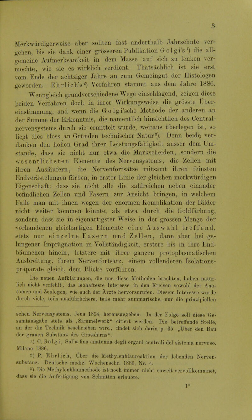 Merkwiirdigerweise aber sollten fast anderthalb Jahrzehnte ver- gehen, bis sie dank einer grosseren Publikation G o 1 g i'sdie all- gemeine Aiifmerksamkeit in dem Masse auf sich zu lenken ver- mocbte, wie sie es wirklich verdient. Thatsaclilich ist sie erst vom Ende der achtziger Jahre an zum Gemeingut der Histologen geworden, Ehrlich's^) Verfahren stammt aus dem Jahre 1886. Wenngleich grundverschiedene Wege einschlagend, zeigen diese beiden Verfahren doch in ihrer Wirkungsweise die grosste Uber- einstimmung, and wenn die Golgi'sche Methode der anderen an der Siimme der Erkenntnis, die namentlich hinsichtlich des Central- nervensystems diirch sie ermittelt wurde, weitaus iiberlegen ist, so liest dies bloss an Grlinden technischer Natur^). Denn beid^ ver- danken den hohen Grad ihrer Leistungsfahigkeit ausser dem Um- stande, dass sie nicht nur etwa die Markscheiden, sondern die wesentlichsten Elemente des Nervensystems, die Zellen mit ihren Auslaiifern, die Nervenfortsatze mitsamt ihren feinsten Endverastehmgen farben, in erster Linie der gleichen merkwiirdigen Eigenschaft: dass sie nicht alle die zahlreichen neben einander befindlichen Zellen iind Fasern zur Ansicht bringen, in welchem Falle man mit ihnen wegen der enormen Komplikation der Bilder nicht weiter kommen konnte, als etwa durch die Goldfarbung, sondern dass sie in eigenartigster Weise in der grossen Menge der Yorhandenen gleichartigen Elemente eine Auswahl treffend, stets nur einzelne Fasern und Zellen, dann aber bei ge- lungener Impragnation in Yollstandigkeit, erstere bis in ihre End- baumchen hinein, letztere mit ihrer ganzen protoplasmatischen Ausbreitimg, ihrem Nervenfortsatz, einem vollendeten Isolations- praparate gleich, dem Blicke vorfiihren. Die neuen Aufklarungen, die uns diese Methoden brachten, haben natur- lich nicht verfehlt, das iebhafteste Interesse in den Kreisen sowobl der Ana- tomen und Zoologen, wie auch der Arzte hervorzurufen. Diesem Interesse wurde durch viele, teils ausfiihrlichere, teils mehr suramarische, nur die prinzipiellen schen Nervensystems, Jena 1894, herausgegeben. In der Folge soli diese Ge- samtausgabe stets als ^Sammelwerk citiert werden. Die betreffende Stelle, an der die Technik beschrieben wird, findet sich darin p. 35 „Uber den Bau der grauen Substanz des Grosshirns. 1) C. Go Igi, Sulla fina anatomia degli organi centrali del sistema nervoso. Milano 1886. 2) P. Ehrlich, Uber die Metbylenblaureaktion der lebenden Nerven- substanz. Deutsche mediz. Wochenschr. 1886, Nr. 4. 3) Die Methylenblaumethode ist noch immer nicht soweit vervollkommnet, dass sie die Anfertigung von Schnitten erlaubte. 1*