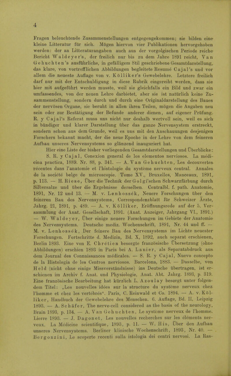 Fragen beleuclitende Zusammenstellungen entgegengekommen; sie bilden eine kleine Lifcteratur fin- sich. Mogen hiervon vier Publikationen hervorgehoben werden: der an Litteratuiangaben auch aus der vorgolgischen Periode reiche Bericht Waldeyer's, der freilich nur bis zu dem Jahre 1891 reicht, Van Gehuchten's ausftihrliche, in gefalligem Stil geschriebene Gesamtdaistellung, das klare, von vorfcrefFlichen Abbildungen begleitete Resuni6 Cajal's und vor allem die neueste Auflage von v. Ko Hiker's Gewebelehre. Letztere freilich darf nur mit der Entschuldigung in diese Rubrik eingereiht werden, dass sie liier mit aufgefiihrt werden musste, Aveil sie gleichfalls ein Bild und zwar ein umfassendes, von der neuen Lehre darbietet, aber sie ist natiirlich keine Zu- sammenstellung, sondern durch und durch eine Originaldarstellung des Baues der nervosen Organe, sie beruht in alien ihreu Teilen, mogen die Angaben neu sein oder zur Bestatigung der Befunde anderer dienen, auf eigener Priifung. R. y Cajal's Referat muss uns nicht nur deshalb wertvoU sein, well es sich- in biindiger und klarer Darstellung iiber das ganze Nervensystem erstreckt, sondern schon aus dem Grunde, well es uns mit den Anschauungen desjenigen Forschers bekannt macht, der die neue Epoche in der Lehre von dem feineren Aufbau unseres Nervensystems so glanzend inauguriert hat. Hier eine Liste der bisher vorliegenden Gesanitdarstellungen und Uberblicke: S. R. y Cajal, Conexion general de los elementos nerviosos. La medi- cina practica, 1889. Nr. 88, p. 341. — A. Van Gehuchten, Les decouvertes recentes dans I'anatomie et I'histologie du systeme nerveux central. Annates de la society beige de microscopie. Tome XV., Bruxelles, Manceaux, 1891, p. 113. — H.Riese, Uber die Technik der Gol gi'schen Schwarzfarbung durch Silbersalze und iiber die Ergebnisse derselben. Centralbl. f. path. Anatomie, 1891, Nr. 12 und 13. — M. v. Lenhoss6k, Neuere Forschungen iiber den feineren Bau des Nervensystems, Correspondenzblatt fiir Schweizer Arzte, Jahrg. 21, 1891, p. 489. — A. v. Ko Hiker, Erolfnungsrede auf der 5. Ver- sammlung der Anat. Gesellschaft, 1891. (Anat. Anzeiger, Jahrgang VI., 1891.) — W. Waldeyer, Uber einige neuere Forschungen im Gebiete der Anatomie des Nervensystems. Deutsche mediz. Wochenschrift, 1891, Nr. 44 und ff. — M. V. Lenhossek, Der feinere Bau des Nervensystems im Lichte neuester Forschungen. Fortschritte d. Medizin, Bd. X, 1892, auch separat erschienen, Berlin 1898. Eine von E. Chretien besorgte franzosische tlbersetzung (ohne Abbildungen) erschien 1898 in Paris bei A. Lanier, als Separatabdruck aus dem Journal des Connaissances mddicales. — S. R. y Cajal, Nuevo concepto de la Histologia de les Centres nerviosos. Barcelona, 1883. — Dasselbe, von Held (nicht ohne einige Missverstandnisse) ins Deutsche iibertragen, ist er- schienen im Archiv f. Anat. und Physiologie, Anat. Abt. Jahrg. 1893, p. 319. Eine franzosische Bearbeitung hat kiirzlich L. Azoulay besorgt unter folgen- deni Titel: „Les nouvelles idees sur la structure du systeme nerveux chez I'homme et chez les vertebrfis. Paris, C. Reinwald et Co. 1894. — A. v. Kiil- liker, Handbuch der Gewebelehre des Menschen. 6. Auflage, Bd. II, Leipzig 1893. _ A. Schafer, The nerve-cell considered as the basis of the neurology, Brain 1893, p. 184. — A. Van Gehuchten, Le systeme nerveux de I'homme. Lierre 1898. — J. Dagonet, Les nouvelles rechorches sur les elements ner- veux. La Medicine scientifique, 1893, p. 11. — W. His, tlber den Aufbau unseres Nervensystems. Berliner klinische Wochenschrift, 1898, Nr. 40. — Bergonzini, Le scoperte recenti sulla istologia dei centri nervosi. La Ras-