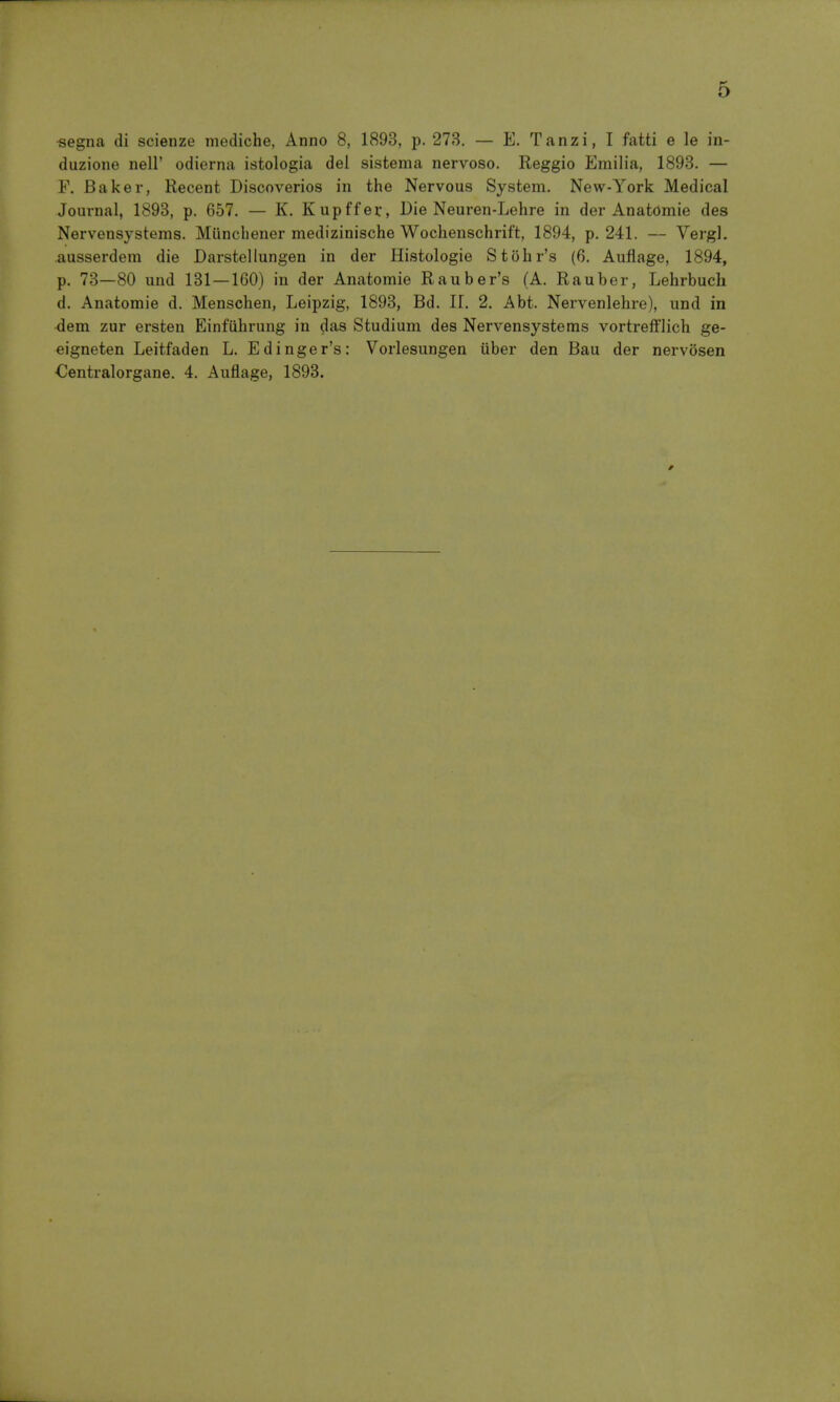 «egna di scienze mediche, Anno 8, 1893, p. 273. — E. Tanzi, I fatti e le in- duzione nell' odierna istologia del sistema nervoso. Reggio Emilia, 1893. — F. Baker, Recent Discoveries in the Nervous System. New-York Medical Journal, 1893, p. 657, — K. Kupffer, Die Neuren-Lehre in der Anatomie des Nervensystems. Miincbener medizinische Wochenschrift, 1894, p. 241. — Vergl. ausserdem die Darstellungen in der Histologie Stolir's (6. Aufiage, 1894, p. 73—80 und 131—160) in der Anatomie Rauber's (A. Rauber, Lehrbuch d. Anatomie d. Menschen, Leipzig, 1893, Bd. 11. 2. Abt. Nervenlehre), und in dem zur ersten Einfiihrung in das Studium des Nervensystems vortrefflich ge- eigneten Leitfaden L. Edinger's: Vorlesungen uber den Bau der nervosen Centralorgane. 4. Auflage, 1893.