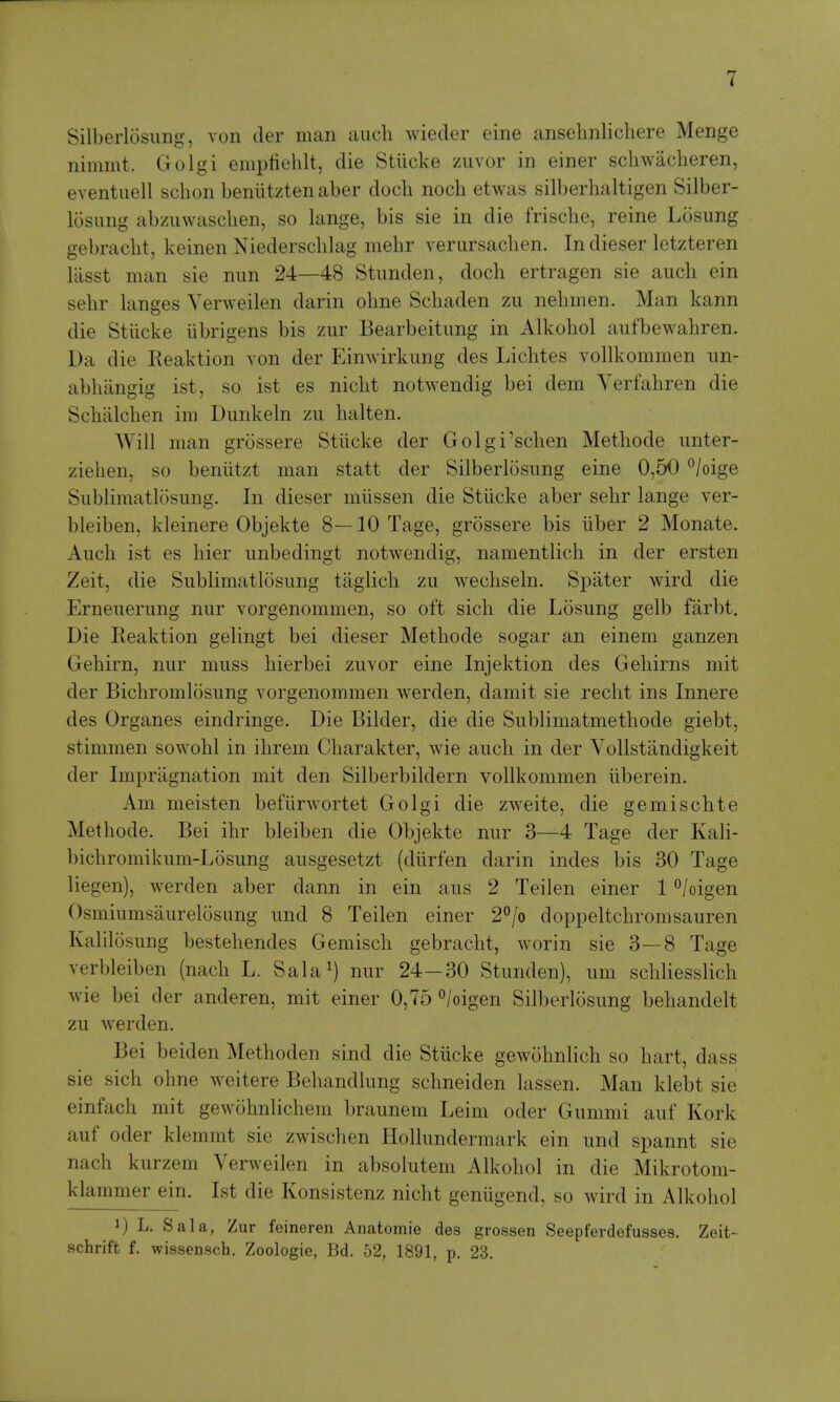 Silberlosimg, von cler man aucli wieder eine anselmlicliere Menge nimmt. Golgi emptiehlt, die Stiicke ziivor in einer schwacheren, eventuell sclion beniitzten aber doch nocli etwas silberhaltigen Silber- losimg abziiwasclien, so lange, bis sie in die frische, reine Losung gebraclit, keinen Niedersclilag mehr verursachen. In dieser letzteren liisst man sie nun 24—48 Stimden, doch ertragen sie auch ein selir langes Yerweilen darin olme Schaden zu nelimen. Man kann die Stiicke iibrigens bis zur Bearbeitimg in Alkoliol aiifbewahren. Da die Keaktion von der Eimvirkimg des Liclites vollkommen im- ablulngig ist, so ist es niclit notwendig bei dem Verfahren die Schiilchen ini Dunkeln zu halten. Will man grossere Stiicke der Golgi'schen Methode unter- zielien, so beniitzt man statt der Silberlosung eine 0,50 /oige Sublimatlosung. In dieser miissen die Stiicke aber sehr lange ver- bleiben, kleinere Objekte 8—10 Tage, grossere bis liber 2 Monate. Auch ist es hier unbedingt notwendig, namentlich in der ersten Zeit, die Sublimatlosung taglich zu wechseln. Spiiter wird die Erneuerung nur vorgenommen, so oft sich die Losung gelb farbt. Die Reaktion gelingt bei dieser Methode sogar an einem ganzen Gehirn, nur muss hierbei zuvor eine Injektion des Gehirns mit der Bichromlosung vorgenommen werden, damit sie recht ins Innere des Organes eindringe. Die Bilder, die die Sublimatmethode giebt, stimmen sowohl in ihrem Charakter, wie auch in der Vollstandigkeit der Impragnation mit den Silberbildern vollkommen iiberein. Am meisten befiirwortet Golgi die zweite, die gemischte Methode. Bei ihr bleiben die Objekte nur 3—4 Tage der Kali- bichromikum-Losung ausgesetzt (diirfen darin indes bis 30 Tage liegen), werden aber dann in ein aus 2 Teilen einer 1 °/oigen Osmiumsaurelosung und 8 Teilen einer 2°/o doppeltchromsauren Kalilosung bestehendes Gemisch gebracht, worin sie 3—8 Tage verbleiben (nach L. Sala^) nur 24—30 Stunden), um schliesslich Avie bei der anderen, mit einer 0,75 ^/oigen Silberlosung behandelt zu werden. Bei beiden Methoden sind die Stiicke gewohnlich so hart, dass sie sich ohne weitere Behandlung schneiden lassen. Man klebt sie einfach mit gewohnlichem braunem Leim oder Gummi auf Kork auf Oder klemmt sie zwischen Hollundermark ein und spannt sie nach kurzem Verweilen in absolutem Alkohol in die Mikrotom- klammer ein. Ist die Konsistenz nicht geniigend, so wird in Alkohol 1) L. Sal a, Zur feineren Anatomie des grossen Seepferdefusses. Zeit- schrift f. wissensch. Zoologie, Bd. 52, 1891, p. 23.