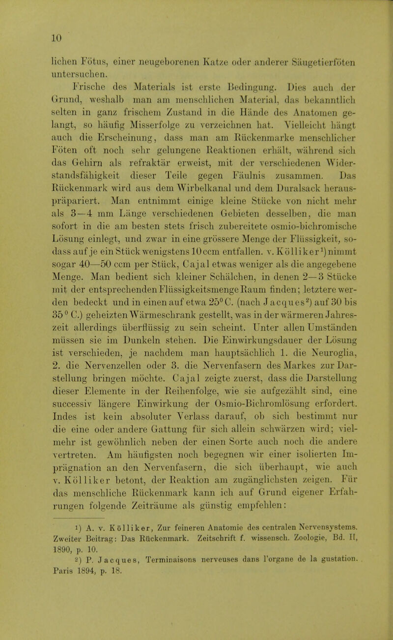 lichen Fotus, einer neiigeborenen Katze oder anderer Saugetierfoten untersuclien. Frische des Materials ist erste Bedingung. Dies aucli der (jrund, weshalb man am menschlichen Material, das bekanntlich selten in ganz friscliem Zustand in die Hande des Anatomen ge- langt, so luiufig Misserfolge zu verzeicbnen hat. Vielleicht hangt audi die Erscheinimg, dass man am Riickenmarke menschlicher Foten oft noch sehr gelungene Ileaktionen erhalt, wahrend sich das Gehirn als refraktilr erweist, mit der verschiedenen Wider- standsfahigkeit dieser Teile gegen Faulnis zusammen. Das Riickenmark wird aus dem Wirbelkanal und dem Duralsack heraus- priipariert. Man entnimmt einige kleine Stiicke von nicht mehr als 3—4 mm Liinge verschiedenen Gebieten desselben, die man sofort in die am besten stets frisch ziibereitete osmio-bichromische Losimg einlegt, und zwar in eine grossere Menge der Fliissigkeit, so- dass auf je einStiick wenigstens lOccm entfallen. v. Kolliker^)nimmt sogar 40—50 ccm per Stiick, Cajal etwas weniger als die angegebene Menge. Man bedient sich kleiner Schiilchen, in denen 2—3 Stiicke mit der entsprechenden Fliissigkeitsmenge Raum finden; letztere wer- den bedeckt und in einen auf etwa 25°C. (nach Jacques^) auf 30 bis 35 ° C.) geheizten Warmeschrank gestellt, was in der warmeren Jahres- zeit allerdings iiberfliissig zu sein scheint. Unter alien Umstanden miissen sie im Dunkeln stehen. Die Einwirkungsdauer der Losung ist verschieden, je nachdem man hauptsachlich 1. die Neuroglia, 2. die Nervenzellen oder 3. die Nervenfasern des Markes zur Dar- stellung bringen mochte. Cajal zeigte zuerst, dass die Darstellung dieser Elemente in der Reihenfolge, wie sie aufgeziihlt sind, eine successiv langere Einwirkung der Osmio-Bichromlosung erfordert. Indes ist kein absoluter Verlass darauf, ob sich bestimmt nur die eine oder andere Gattung fiir sich allein schwarzen wird; viel- mehr ist gewohnlich neben der einen Sorte auch noch die andere vertreten. Am haufigsten noch begegnen wir einer isolierten Im- priignation an den Nervenfasern, die sich iiberhaupt, wie auch V. Kolliker betont, der Reaktion am zugiinglichsten zeigen. Fiir das menschliche Riickenmark kann ich auf Grund eigener Erfah- rungen folgende Zeitriiume als giinstig empfehlen: 1) A. V. Kolliker, Zur feineren Anatomie des contralen Norvensystems. Zweiter Beitrag: Das Riickenmark. Zeitschrift f. wissenscb. Zoologie, Bd. 11, 1890, p. 10. 2) P. Jacques, Terminaisons nerveuses dans I'organe de la gustation. Paris 1894, p. 18.