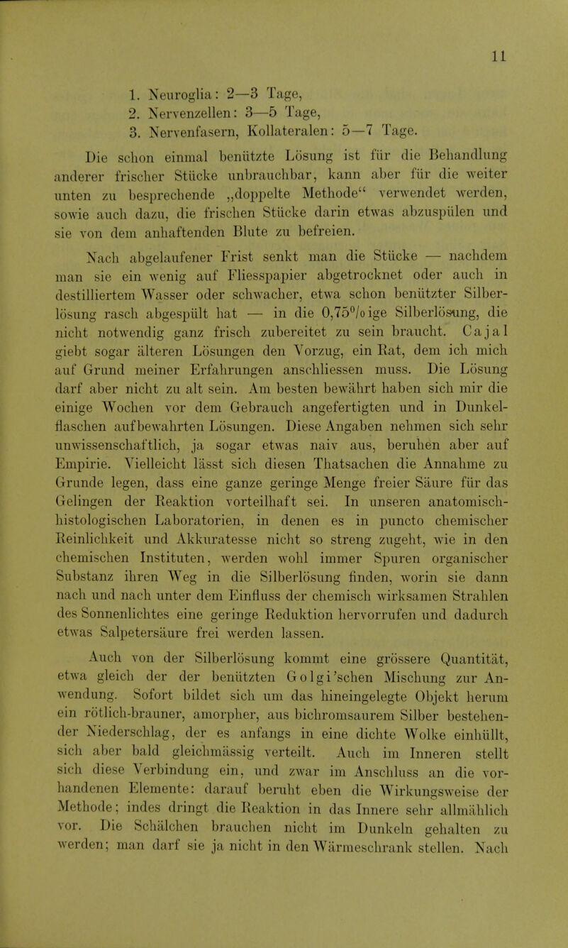 1. Neuroglia: 2—3 Tage, 2. Nervenzellen: 3—5 Tage, 3. Nervenfasern, Kollateralen: 5—7 Tage. Die sclion einmal beniitzte Losiing ist fiir die Behandlimg anderer frisclier Stiicke unbrauchbar, kann aber fiir die weiter imten zii besprechende „doppelte Methode verwendet werden, sowie aucli dazii, die frischen Stiicke darin etwas abzuspiilen und sie von dem anliaftenden Bliite zu befreien. Nacli abgelaufener Frist senkt man die Stiicke — nacbdem man sie ein wenig aiif Fliesspapier abgetrocknet oder auch in destilliertem Wasser oder scbwacber, etwa schon beniitzter Silber- losung rasch abgespiilt hat — in die 0,75°/oige Silberloso^ing, die nicbt notwendig ganz friscb ziibereitet zu sein braucbt. Cajal giebt sogar iilteren Losungen den Vorzug, ein Rat, dem ich mich auf Grand meiner Erfahrungen anschliessen muss. Die Losung darf aber nicbt zu alt sein. Am besten bewahrt haben sich mir die einige Wocben vor dem Gebraucli angefertigten und in Dunkel- flaschen auf bewabrten Losungen. Diese Angaben nebmen sich sehr unwissenschaftlich, ja sogar etwas naiv aus, beruhen aber auf Empiric. Vielleicbt lasst sich diesen Tbatsaclien die Annabme zu Grande legen, dass eine ganze geringe Menge freier Saure fiir das Gelingen der Reaktion vorteilhaft sei. In unseren anatomiscb- bistologischen Laboratorien, in denen es in puncto cbemiscber Reinlichkeit und Akkuratesse nicbt so streng zugebt, wie in den cbemiscben Instituten, werden wobl immer Spuren organiscber Substanz ibren Weg in die Silberlosung linden, worin sie dann nacb und nacb unter dem Einfluss der cbemiscb wirksamen Strablen des Sonnenlichtes eine geringe Reduktion hervorrufen und dadurcb etwas Salpetersaure frei werden lassen. Auch von der Silberlosung kommt eine grossere Quantitiit, etwa gleicli der der beniitzten Golgi'schen Miscbung zur An- wendung. Sofort bildet sich um das bineingelegte Objekt beruni ein rotlicb-brauner, amorpher, aus bicbromsaurem Silber besteben- der Niederscblag, der es anfangs in eine dichte Wolke einbullt, sich aber bald gleichmassig verteilt. Auch im Inneren stellt sich diese Verbindung ein, und zwar im Anschluss an die vor- handenen Elemente: darauf berubt eben die Wirkungsweise der Methode; indes dringt die Reaktion in das Innere sehr allmahlich vor. Die Schalchen branch en nicbt im Dunkeln gehalten zu werden; man darf sie ja nicbt in den Warmeschrank stellen. Nacb