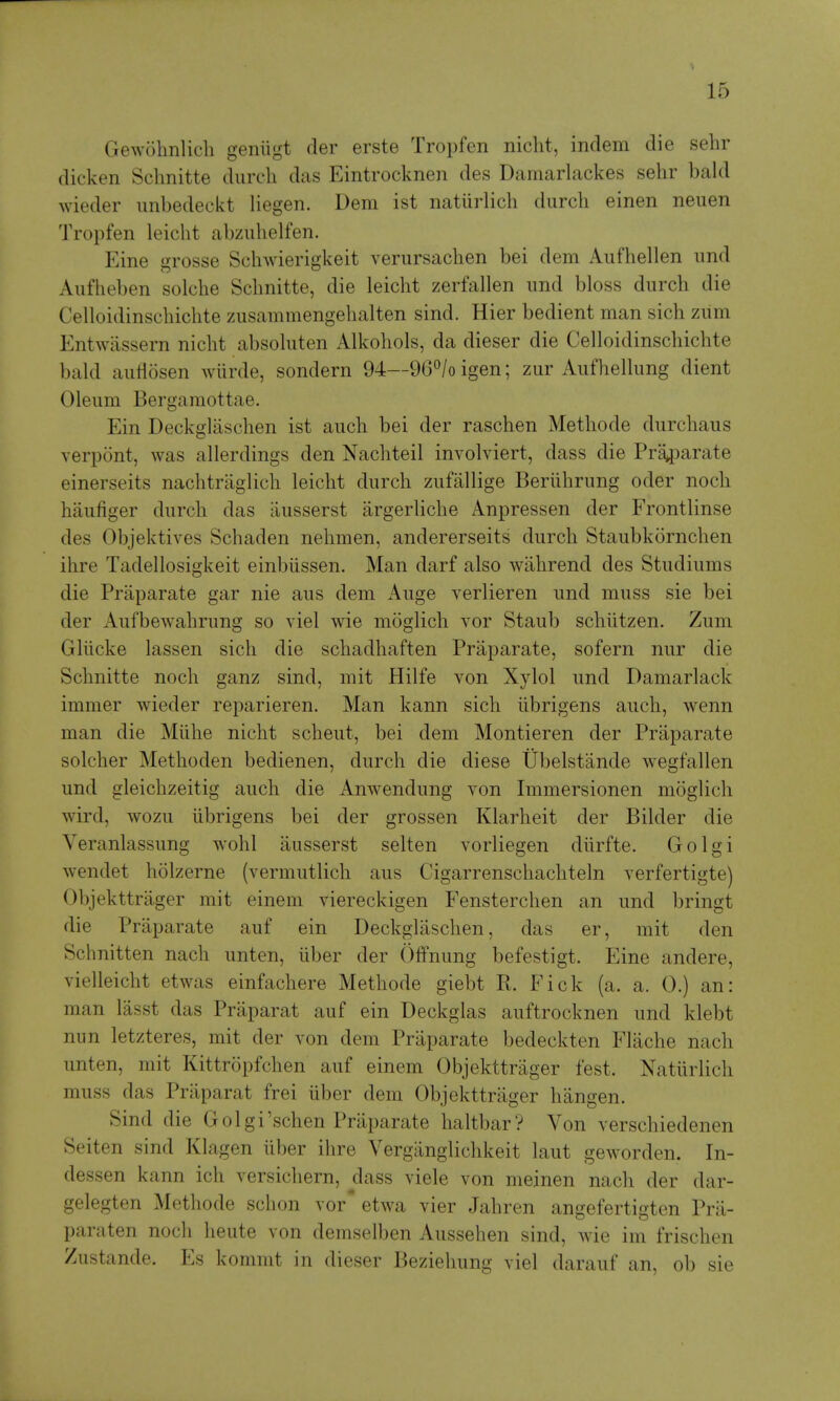 Gewohnlich geiiiigt der erste Tropfen niclit, indem die sehr dicken Sclmitte diircli das Eintrocknen des Damarlackes sehr bald wieder unbedeckt liegen. Dem ist natiirlich diirch einen neuen Tropfen leicht abziilielfen. Eine grosse Schwierigkeit verursachen bei dem Aufhellen imd Aufheben solcbe Schnitte, die leicht zerfallen und bloss durch die Celloidinschichte zusammengehalten sind. Hier bedient man sich zum Entwiissern nicht absoliiten Alkohols, da dieser die Celloidinschichte bald aiitlosen wiirde, sondern 94—96^/o igen; ziir Aiifhellimg dient Oleum Bergaraottae. Ein Deckglaschen ist auch bei der raschen Methode durchaus verpont, was allerdings den Nachteil involviert, dass die Pra^arate einerseits nachtraglich leicht durch zufallige Beriihrung oder noch haufiger durch das iiusserst argerliche Anpressen der Frontlinse des Objektives Schaden nehmen, andererseits durch Staubkornchen ihre Tadellosigkeit einbiissen. Man darf also wiihrend des Studiums die Praparate gar nie aus dem Auge verlieren und muss sie bei der Aufbewahrung so viel wie moglich Yor Staub schiitzen. Zum Gliicke lassen sich die schadhaften Praparate, sofern nur die Schnitte noch ganz sind, mit Hilfe von Xylol und Damarlack immer wieder reparieren. Man kann sich iibrigens auch, wenn man die Miihe nicht scheut, bei dem Montieren der Praparate solcher Methoden bedienen, durch die diese Ubelstande wegfallen und gleichzeitig auch die Anwendung von Immersionen moglich wird, wozu iibrigens bei der grossen Klarheit der Bilder die Veranlassung wohl ausserst selten vorliegen diirfte. Golgi wendet holzerne (vermutlich aus Cigarrenschachteln verfertigte) Objekttrager mit einem viereckigen Fensterchen an und bringt die Praparate auf ein Deckglaschen, das er, mit den Schnitten nach unten, liber der Offnung befestigt. Eine andere, vielleicht etwas einfachere Methode giebt R. Fick (a. a. 0.) an: man lasst das Praparat auf ein Deckglas auftrocknen und klebt nun letzteres, mit der von dem Praparate bedeckten Fliiche nach unten, mit Kittropfchen auf einem Objekttrager fest. Natiirlich muss das Praparat frei uber dem Objekttrager hangen. Sind die Golgi'schen Praparate haltbar? Von verschiedenen Seiten sind Klagen liber ihre Vergiinglichkeit laut geworden. In- dessen kann ich versicliern, dass viele von meinen nach der dar- gelegten Methode sclion vor* etwa vier Jahren angefertigten Prii- paraten noch heute von demselben Aussehen sind, wie im frischen Zustande. Es kommt in dieser Beziehung viel darauf an, ob sie