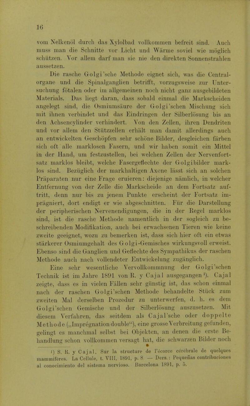 vom Nelkenol durch das Xylolbad vollkommen hefreit sind. Audi muss man die Sclmitte vor Licht und Warme soviel wie moglicli schiitzen. Vor allem darf man sie nie den direkten Sonnenstrahlen aussetzen. Die rasche Golgi'sclie Methode eignet sich, was die Central- organe und die Spinalganglien betrifft, vorzugsweise zur Unter- suclmng fotalen oder im allgemeinen noch niclit ganz ausgebikleten Materials. Das liegt daran, dass sobald einmal die Markscheiden angelegt sind, die Osmiumsaure der Golgi'schen Mischung sich mit ilinen verbindet und das Eindringen der Silberlosung bis an den Achsencylinder verhindert. Von den Zellen, ihren Dendriten und vor allem den Stiitzzellen erhiilt man damit allerdings auch an entwickelten Gescliopfen sehr schone Bilder, desgleichen farben sick oft alle marklosen Fasern, und wir haben somit ein Mittel in der Hand, um festzustellen, bei welchen Zellen der Nervenfort- satz marklos bleibt, welche Fasergetlechte der Golgibilder mark- los sind. Beziiglich der markbaltigen Axone lasst sich an solchen Priiparaten nur eine Frage eruieren: diejenige namlich, in welcher Entfernung von der Zelle die Markscheide an dem Fortsatz auf- tritt, denn nur bis zu jenem Punkte erscheint der Fortsatz im- pragniert, dort endigt er wie abgeschnitten. Flir die Darstellung der peripherischen Nervenendigungen, die in der Kegel marklos sind, ist die rasche Methode namentlich in der sogleich zu be- schreibenden Modifikation, auch bei erwachsenen Tieren wie keine zweite geeignet, wozu zu bemerken ist, dass sich hier oft ein etwas starkerer Osmiumgehalt des G olgi-Gemisches wirkungsvoll erweist. Ebenso sind die Ganglien und Gefiechte des Sympathikus der raschen Methode auch nach vollendeter Entwickelung zuganglich. Eine sehr wesentliche Vervollkommnung der Golgi'schen Technik ist im Jahre 1891 von R. y Cajal ausgegangenCajal zeigte, dass es in vielen Fallen sehr giinstig ist, das schon einmal nach der raschen Golgi'schen Methode behandelte Stiick zum zweiten Mai derselben Prozedur zu unterwerfen, d. h. es dem Golgi'schen Gemische und der Silberlosung auszusetzen. Mit diesem Verfahren, das seitdem als Cajal'sche oder doppelte Methode („Impregnationdouble), eine grosseVerbreitung gefunden, gelingt es manchmal selbst bei Objekten, an denen die erste Be- handlung schon vollkommen versagt hat, die schwarzen Bilder noch • 1) S. K. y Cajal, Sur la structure de Tecorce C(5rebrale de quelques mammiferes. La Cellule, t. VIII, 1891, p. 8 — Ders.: Pequeuas coutribuciones al conocimiento del sisteina nervioso. Barcelona 1891, p. 5.