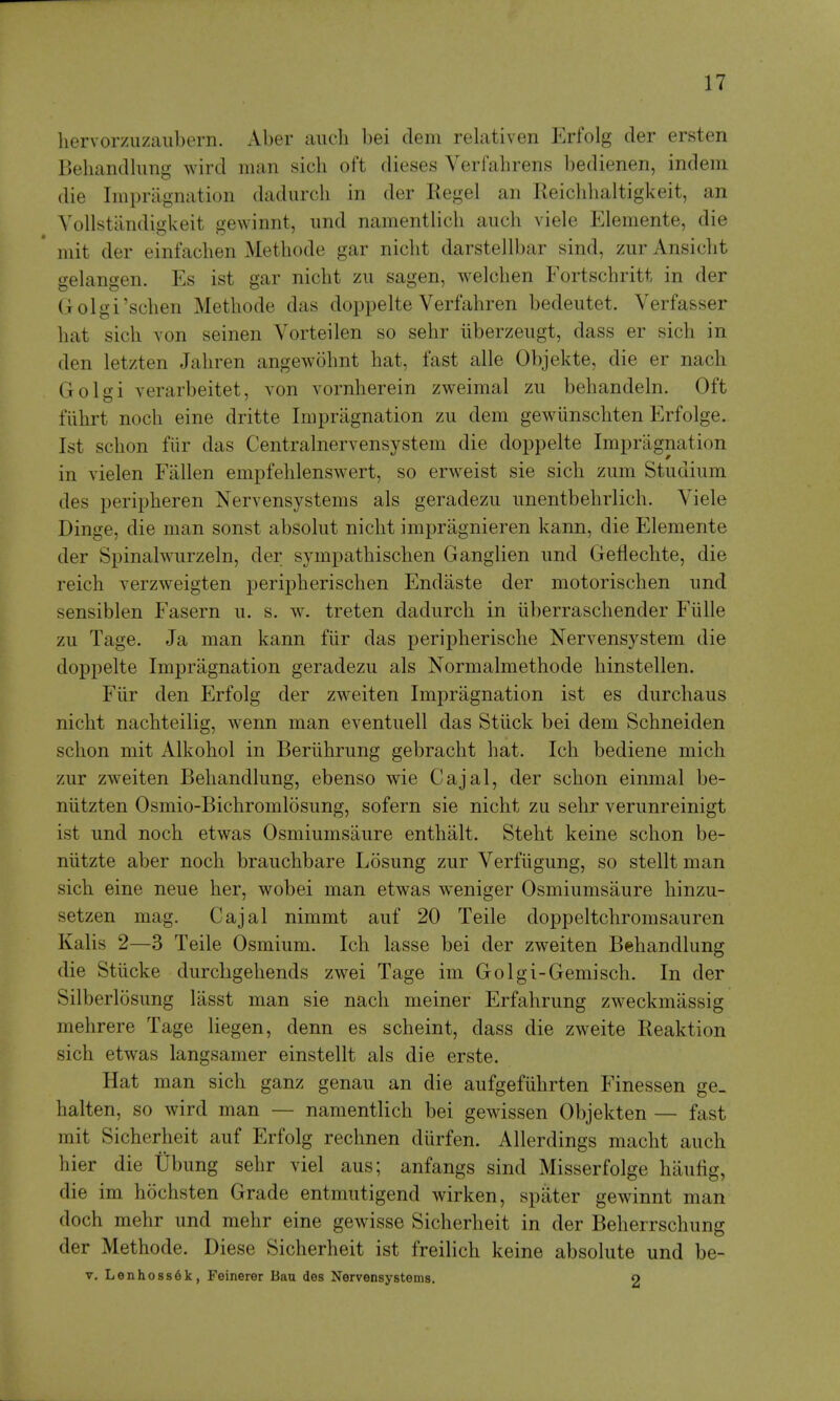 hervorzuzaubern. Aber audi bei clem relativen Krfolg der ersten Beliandlimg wird man sich oft dieses Verfahrens bedienen, indem die Impragnation dadurcli in der Kegel an Reicldialtigkeit, an Yollstandigkeit gewinnt, imd namentlich aiich viele Elemente, die mit der einfachen Methode gar nicht darstellbar sind, zur Ansiclit gelangen. Es ist gar nicbt zu sagen, welchen Fortschritt in der Golgi'schen Methode das doppelte Verfahren bedeutet. Verfasser hat sich von seinen Vorteilen so sehr iiberzeugt, dass er sich in den letzten Jahren angewohnt hat, fast alle Objekte, die er nach Golgi verarbeitet, von vornherein zweimal zu behandeln. Oft fiihrt noch eine dritte Impragnation zu dem gewunschten Erfolge. Ist schon fiir das Centralnervensystem die doppelte Impragnation in vielen Fallen empfehlenswert, so erweist sie sich zum Studium des peripheren Nervensystems als geradezu unentbehrlich. Viele Dinge, die man sonst absolut nicht impragnieren kann, die Elemente der Spinahvurzeln, der sympathischen Ganglien und Geflechte, die reich verzweigten peripherischen Endaste der motorischen und sensiblen Fasern u. s. w. treten dadurch in iiberraschender Fiille zu Tage. Ja man kann fiir das peripherische Nervensystem die doppelte Impragnation geradezu als Normalmethode hinstellen. Fiir den Erfolg der zweiten Impragnation ist es durchaus nicht nachteilig, wenn man eventuell das Stiick bei dem Schneiden schon mit Alkohol in Beriihrung gebracht hat. Ich bediene mich zur zweiten Behandlung, ebenso wie Cajal, der schon einmal be- niitzten Osmio-Bichromlosung, sofern sie nicht zu sehr verunreinigt ist und noch etwas Osmiumsaure enthalt. Steht keine schon be- nlitzte aber noch brauchbare Losung zur Verfiigung, so stellt man sich eine neue her, wobei man etwas weniger Osmiumsaure hinzu- setzen mag. Cajal nimmt auf 20 Teile doppeltchromsauren Kalis 2—3 Teile Osmium. Ich lasse bei der zweiten Behandlung die Stiicke durchgehends zwei Tage im Golgi-Gemisch. In der Silberlosung lasst man sie nach meiner Erfahrung zweckmassig mehrere Tage liegen, denn es scheint, dass die zweite Reaktion sich etwas langsamer einstellt als die erste. Hat man sich ganz genau an die aufgefiihrten Finessen ge_ halten, so wird man — namentlich bei gewissen Objekten — fast mit Sicherheit auf Erfolg rechnen durfen. A Her dings macht auch hier die Ubung sehr viel aus; anfangs sind Misserfolge haufig, die im hochsten Grade entmutigend wirken, spater gewinnt man doch mehr und mehr eine gewisse Sicherheit in der Beherrschung der Methode. Diese Sicherheit ist freilich keine absolute und be- V. Lenhoss6k, Feinerer Bau des Nervensystems. o