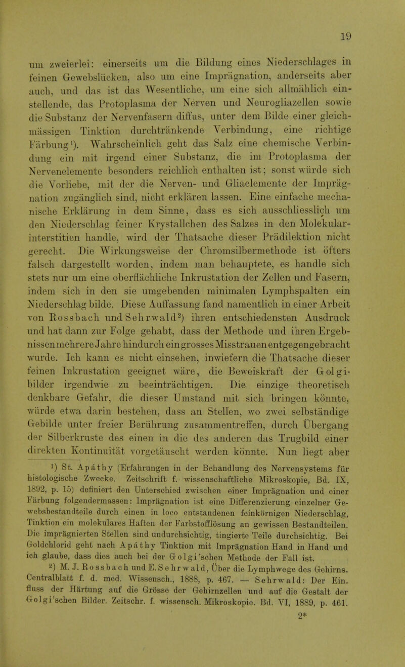 iiin zweierlei: einerseits urn die Bildung eines Niederschlages in feinen Gewebslilcken, also urn eine Impragnation, anderseits aber aucli, iind das ist das Wesentliche, urn eine sicli allmalilicli ein- stellende, das Protoplasma der Nerven und Neiirogliazellen sowie die Substanz der Nervenfasern diffus, imter dem Bilde einer gleicb- miissigen Tinktion durchtrankende Verbindung, eine richtige Fiirbiing')- Walirscheinlich geht das Salz eine cbemische Verbin- dung ein mit irgend einer Substanz, die im Protoplasma der Nervenelemente besonders reicblich entbalten ist; sonst wiirde sicb die Vorliebe, mit der die Nerven- und Gliaelemente der Imprag- nation zugiinglicli sind, nicbt erkliiren lassen. Eine einfache mecha- nische Erklarung in dem Sinne, dass es sich ausschliesslicli um den Niederschlag feiner Krystallclien des Salzes in den Molekular- interstitien handle, wird der Tiiatsache dieser Pradilektion niclit gerecbt. Die Wirkungsweise der Chromsilbermetbode ist ofters falscli dargestellt worden, indem man behauptete, es handle sich stets nur um eine oberHachliche Inkrustation der Zellen und Fasern, indem sich in den sie umgebenden minimalen Lymphspalten ein Niederschlag bilde. Diese Aulfassung fand namentlich in einer Arbeit Ton Rossbach und SehrwakP) ihren entschiedensten Ausdruck und hat dann zur Folge gehabt, dass der Methode und ihren Ergeb- nissenmehrere Jahre hindurch ein grosses Misstrauen entgegengebracht wurde. Ich kann es nicht einsehen, inwiefern die Thatsache dieser feinen Inkrustation geeignet ware, die Beweiskraft der Golgi- bilder irgendwie zu beeintraclitigen. Die einzige theoretisch denkbare Gefahr, die dieser Umstand mit sich bringen konnte, wiirde etwa darin bestehen, dass an Stellen, wo zwei selbstandige Gebilde unter freier Beriihrung zusammentreffen, durch Ubergang der Silberkruste des einen in die des anderen das Trugbild einer direkten Kontinuitat vorgetauscht werden konnte. Nun liegt aber 1) St. Apathy (Erfahrungen in der Behandlung des Nervensystems fiir histologische Zwecke. Zeitschrift f. wissenschafthche Mikroskopie, Bd. IX, 1892, p. 15) definiert den Unterschied zwischen einer Impragnation und einer Farbung folgendermassen: Impragnation ist eine Differenzierung einzelner Ge- websbestandteile durch einen in loco entstandenen feinkornigen Niederschlag, Tinktion ein molekulares Haften der Farbstofflosung an gewissen Bestandteilen. Die impragnierten Stellen sind undurchsichtig, tingierte Teile durchsichtig. Bei Goldchlorid geht nach Apathy Tinktion mit Impragnation Hand in Hand und ich glaube, dass dies auch bei der Golgi'schen Methode der Fall ist. 2) M. J. Rossbach undE.Sehrwald, IJber die Lymphwege des Gehirns. Centralblatt f. d. med. Wissensch., 1888, p. 467. — Sehrwald: Der Ein. fluss der Hartung auf die Grosse der Gehirnzellen und auf die Gestalt der Golgi'schen Bilder. Zeitschr. f. wissensch. Mikroskopie. Bd. VI, 1889, p. 461. 2*