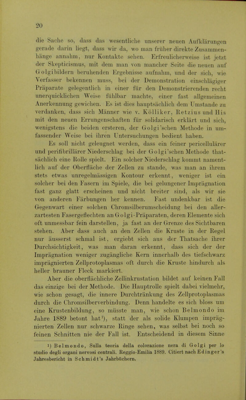 die Saclie so, class das wesentliche imserer neuen Aufklarungen gerade darin liegt, dass wir da, wo man friiher direkte Zusammen- hange annahm, nur Kontakte sehen. Erfreiilicherweise ist jetzt der Skepticismus, mit dein man von mancher Seite die neuen auf Golgibildern beruhenden Ergebnisse aiifnahm, und der sich, wie Verfasser bekennen muss, bei der Demonstration einschlagiger Praparate gelegentlicli in einer fiir den Demonstrierenden reclit unerquickliclien Weise fiihlbar machte, einer fast allgemeinen Anerkennung gewicben. Es ist dies hauptsachlicli dem Umstande zu verdanken, dass sich Manner wie v. Kolliker, Retzius und His mit den neuen Errungenschaften fiir solidarisch erklart und sich, wenigstens die beiden ersteren, der Golgi'schen Methode in um- fassender Weise bei ihren Untersuchungen bedient haben. Es soil nicht geleugnet werden, dass ein feiner pericelluliirer und perifibrillarer Niederschlag bei der Golgi'schen Methode that- sachlich eine Rolle spielt. Ein solcher Niederschlag kommt nament- lich auf der Oberflache der Zellen zu stande, was man an ihrem stets etwas unregelmassigen Kontour erkennt, weniger ist ein solcher bei den Fasern im Spiele, die bei gelungener Impragnation fast ganz glatt ersclieinen und nicht breiter sind, als wir sie von anderen Fiirbungen her kennen. Fast undenkbar ist die Gegenwart einer solchen Chromsilberumscheidung bei den aller- zartesten Fasergeflechten an Golgi-Praparaten, deren Elemente sich oft unmessbar fein darstellen, ja fast an der Grenze des Sichtbaren stehen. Aber dass auch an den Zellen die Kruste in der Kegel nur ausserst schmal ist, ergiebt sich aus der Tliatsache ihrer Durchsichtigkeit, was man daran erkennt, dass sich der der Impragnation weniger zugangliche Kern innerhalb des tiefschwarz impragnierten Zellprotoplasmas oft durch die Kruste hindurch als heller brauner Fleck markiert. Aber die oberflachliche Zellinkrustation bildet auf keinen Fall das einzige bei der Methode. Die Hauptrolle spielt dabei vielmehr, wie schon gesagt, die innere Durchtrankung des Zellprotoplasmas durch die Chromsilberverbindung. Denn handelte es sich bloss um eine Krustenbildung, so miisste man, wie schon Belmondo im Jahre 1889 betont hat^), statt der als solide Klumpen imprag- nierten Zellen nur schwarze Ringe sehen, was selbst bei noch so feinen Schnitten nie der Fall ist. Entscheidend in diesem Sinne 1) Belmondo, Sulla teoiia della colorazione nera di Golgi per lo studio degli organi nervosi centrali. Reggio-Emilia 1889. Citiert nach Edinger's Jahresbericht in Schmidt's Jahrbiichern.