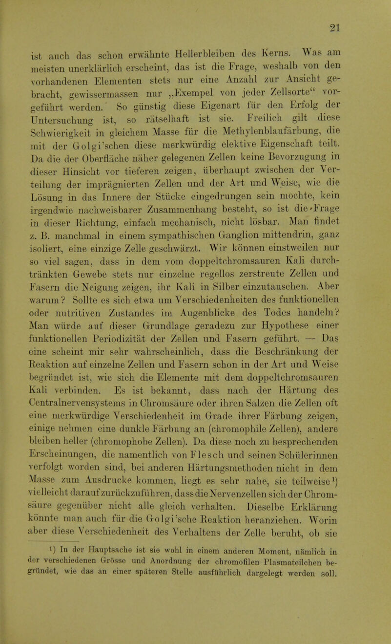 ist auch (las sclion erwiilmte Hellerbleiben des Kerns. Was am meisten imerklarlich erscheint, das ist die Frage, weshalb von den vorhandenen Elementen stets nur eine Anzahl zur Ansicht ge- bracbt, gewissermassen nur „Exempel von jeder Zellsorte vor- geflihrt werden. So giinstig diese Eigenart fiir den Erfolg der Untersucbimg ist, so riitselbaft ist sie. Freilicb gilt diese Scliwierigkeit in gleicbem Masse fiir die Methylenblaiifarbung, die mit der Golgi'sclien diese merkwiirdig elektive Eigenschaft teilt. Da die der Oberliacbe naher gelegenen Zellen keine Bevorzugung in dieser Hinsicht vor tieferen zeigen, iiberhaupt zwischen der Ver- teikmg der impragnierten Zellen und der Art und Weise, wie die Losimg in das Innere der Stucke eingedrungen sein mocbte, kein irgendwie nacbweisbarer Zusammenhang besteht, so ist die'Frage in dieser Ricbtung, einfach mechaniscb, nicbt losbar. Man findet z. B. mancbmal in einem sympatbiscben Ganglion mittendrin, ganz isoliert, eine einzige Zelle gescbwarzt. Wir konnen einstweilen nur so viel sagen, dass in dem vom doppeltcbromsauren Kali durcb- trankten Gewebe stets nur einzelne regellos zerstreute Zellen und Fasern die Neigung zeigen, ibr Kali in Silber einzutauscben. Aber warum ? Sollte es sicb etwa um Verscbiedenbeiten des funktionellen oder nutritiven Zustandes im Augenblicke des Todes bandeln? Man wiirde auf dieser Grundlage geradezu zur Hypotbese einer funktionellen Periodizitat der Zellen und Fasern gefiibrt. — Das eine scbeint mir sebr wabrscbeinlicb, dass die Bescbrankung der Reaktion auf einzelne Zellen und Fasern scbon in der Art und Weise begriindet ist, wie sicb die Elemente mit dem doppeltcbromsauren Kali verbinden. Es ist bekannt, dass nacb der Hartung des Centralnervensystems in Cbromsaure oder ibren Salzen die Zellen oft eine merkwiirdige Verscbiedenbeit im Grade ibrer Farbung zeigen, einige nebmen eine dunkle Farbung an (cbromopbile Zellen), andere bleiben beller (cbromopbobe Zellen). Da diese nocb zu besprecbenden Erscbeinungen, die namentlicb von Flescb und seinen Scbulerinnen verfolgt worden sind, bei anderen Hartungsmetboden nicbt in dem Masse zum Ausdrucke kommen, liegt es sebr nabe, sie teilweise^) vielleicbt darauf zuriickzufiibren, dass dieNervenzellen sicb der Cbrom- saure gegeniiber nicbt alle gleicb verbalten. Dieselbe Erklarung konnte man aucb fiir die Golgi'scbe Reaktion beranzieben. Worin aber diese Verscbiedenbeit des Verbaltens der Zelle berubt, ob sie 1) In der Hauptsache ist sie wohl in einem anderen Moment, niimlich in der verschiedenen Grosse und Anordnung der chromofilen Plasmateilcken be- griindet, wie das an einer spiiteren Stelle ausfuhrlich dargelegt werden soli.