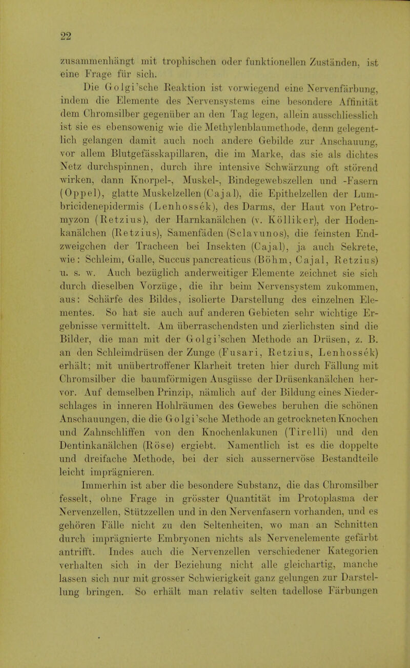 zuscammenhangt mit tropliisclien oder funktionellen Zustanden, ist eine Frage fiir sich. Die Golgi'sche Reaktion ist vorwiegend eine Nervenfarbung, indem die Elemente des Nervensysteras eine besondere Affinitat dem Chromsilber gegeniiber an den Tag legen, allein ausscliliesslich ist sie es ebensowenig wie die Methylenblaumethode, denn gelegent- lich gelangen damit audi noch andere Gebilde zur Anschauung, vor allem Blutgefasskapillaren, die im Marke, das sie als dichtes Netz durcbspinnen, diirch ibre intensive Scbwilrzung oft storend wirken, dann Knorpel-, Muskel-, Bindegewebszellen iind -Fasern (Oppel), glatte Muskelzellen (Cajal), die Epitbelzellen der Lum- bricidenepidermis (Lenbossek), des Darms, der Haut von Petro- myzon (Retzius), der Harnkanalcben (v. KoHiker), der Hoden- kanalcben (Retzius), Samenfiiden (Sclavunos), die feinsten End- zweigcben der Tracbeen bei Insekten (Cajal), ja aiicb Sekrete, wie: Scbleim, Galle, Succiis pancreaticiis (Bobm, Cajal, Retzius) u. s. w. Audi beziiglidi anderweitiger Elemente zeicbnet sie sidi durdi dieselben Vorziige, die ibr beim Nervensystem zukommen, aus: Scbarfe des Bildes, isolierte Darstellung des einzelnen Ele- mentes. So bat sie aucb auf anderen Gebieten sebr widitige Er- gebnisse vermittelt. Am iiberrasdiendsten und zierlidisten sind die Bilder, die man mit der Golgi'sdien Metbode an Driisen, z. B. an den Scbleimdriisen der Zunge (Fusari, Retzius, Lenbossek) erlialt; mit unlibertroffener Klarbeit treten bier durcb Fallimg mit Cbromsilber die baumformigen Ausgiisse der Driisenkanaldien ber- vor. Auf demselben Prinzip, namlicb auf der Bildung eines Nieder- sdilages in inneren Holilraumen des Gewebes beruben die scbonen Ansdiauungen, die die Golgi'sdie Metbode an getrodinetenKnodien und Zabnsdiliffen von den Knocbenlakunen (Tirelli) und den Dentinkanalcben (Rose) ergiebt. Namentlicb ist es die doppelte und dreifacbe Metbode, bei der sicb aussernervose Bestandteile leicbt impragnieren. Immerbin ist aber die besondere Substanz, die das Cbromsilber fesselt, obne Frage in grosster Quantitat im Protoplasma der Nervenzellen, Stiitzzellen und in den Nervenfasern vorbanden, und es geboren P'alle nidit zu den Seltenbeiten, wo man an Sdmitten durcb impragnierte Embryonen nicbts als Nervenelemente gefarbt antriii't. Indes audi die Nervenzellen versdiiedener Kategorien verbalten sicb in der Beziebung nicbt alle gleicbartig, mancbe lassen sicb nur mit grosser Scbwierigkeit ganz gelungen zur Darstel- lung bringen. So erbiilt man relativ selten tadellose Fiirbungen