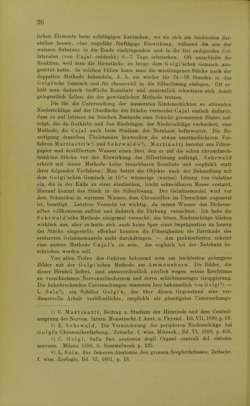 lichen Elemonte beini achttiigigcn Kaninchen, wo sie sicli am leichtesten dar- stellen lassen, eine ungofahr fUnftiigige Kinwirkung, wahrend die aus der weissen Substanz in die Rinde eindringenden und in ihr fiei endigenden Col- lateralen (von Cajal entdeckt) 6—7 Tage erheischen. Oit unterbleibt die Reaktion, weil man die Hirnstucke zu lange dem Golgi'schen Gemisch aus- gesetzt hatte. In solchen Fallen kann man die misslungenen StUcke nach der doppelten Methode behandeln, d. h. sie wieder fUr 24—36 Stunden in das Golgi'scho Gemisch und fiir ebensoviel in die Silberlosung einlegen. Oft er- hiilt man dadurch tretfliche Resultate und namentlich schwarzen sich damit gelegentlicli Zellen, die der gewohnlichen Methode trotzen. Die fiir die Untersuchung der aussersten Rindenschichten so strjrenden Niederschliige auf der Oberflache der Stiicke vermeidet Cajal einfach dadurcli, dass er auf letztere im frischen Zustande eine Schicht geronnenen Blutes auf- triigt, die da festklebt und das Eindringon der Niederschlage verhindert, eine Methode, die Cajal auch beim Studium der Netzhaut befurwortet. Die Be- seitigung desselben Ubelstandes bezweckcn die etwas umstandlicheren Ver- fahren Martinotti's und Sehrwald's^). Martinotti bereitet aus Filtrir- papier und destilliertem Wasser einen Brei, den er auf die schon chromdurch- trankten Stiicke vor der Einwirkung der Silberlosung auftragt. Sehrwald erhielt mit dieser Methode keine brauchbaren Resultate und empfiehlt statt ihrer folgendes Verfahren: Man bettet die Objekte nach der Behandlung mit dem Golgi'schen Gemisch in 10°/o wasserige (warme) Liisung von Gelatine ein, die in der Kalte zu einer elastischen, leicht schneidbaren Masse erstarrt. Hierauf kommt das Stiick in die Silberlosung. Der Gelatinemantel wird vor dem Schneiden in warmem Wasser, dem Chromsilber im Uberschuss zugesetzt ist, beseitigt. Letztere Vorsicht ist wichtig, da reines Wasser das Dichrom- silber vollkommen auflost und dadurch die Farbung vernichtet. Ich habe die S e hr wal d'sche Methode einigemal versucht; die bosen Niederschlage blieben wirklich aus, aber es hatte sich <xuch keine Spur einer Irapriignation im Innern der Stiicke eingestellt: oflfenbar konnten die Fliissigkeiten die Barrikade des erstarrten Gelatinemantels nicht durchdringen. — Am praktischesten scheint eine andere Methode Cajal's zu sein, die sogleich bei der Netzhaut be- schrieben werden soli. Voji alien Teilen des Gehirns bekommt man am leichtesten gelungene Bilder mit der Golgi'schen Methode am Ammonshorn. Die Bilder, die dieser Hirnteil liefert, sind ausserordentlich zierlich wegen seines Reichtums an verschiedenen Nervenzellenformen und deren schichtenartiger Gruppiermig. Die bahnbrechenden Untersuchungen stammen hier bekanntlich vonGolgi^).— L. Sala^), ein Schiiler Golgi's, der iiber dicsen Gegenstand eine ver- dienstvolle Arbeit veroffentlichte, empfiehlt als giinstigstes Untersuchungs- 1) C. Martinotti, Beitrag z. Studium der Hirnrinde und dem Central- ursprung der Nerven. Intern. Monatsschr. f. Anat. u. Physiol. Bd. Vll, 1890, p. 69. 2) E. Sehrwald, Die Verminderung der peripheren Niederschlage bei Golgi's Chromsilberfiirbung. Zeitschr. f. wiss. Mikrosk., Bd. VI, 1889, p. 456. 3) C. Golgi, Sulla fina anatomia degli Organi centrali del sistema nervoso. Milano 1886, S. Sammelwerk p. 125. L. Sal a, Zur feineren Anatomic des grossen Seepferdefusses. Zeitschr. f. wiss. Zoologie, Bd. 52, 1891, p. 18.