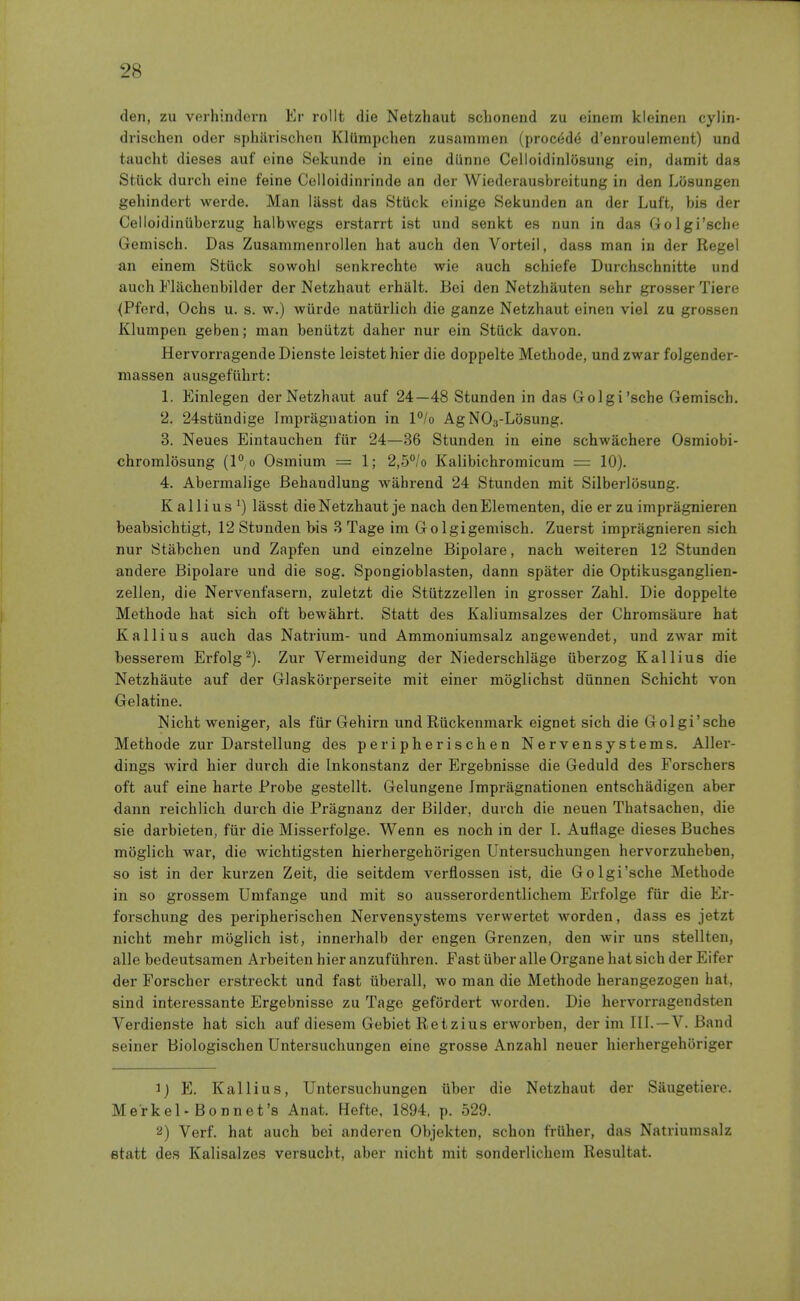 den, zu verhindern Er rollt die Netzhaut sclioneiid zu einem kleinen cylin- drischen oder sphiirischen Kltimpchen zusammen (precede d'enroulement) und taucht dieses auf cine Sekunde in eine diinne Celloidinlosung ein, damit das Stuck durcli eine feine Celloidinrinde an der Wiederausbreitung in den Liisungen gehindert werde. Man liisst das Stiick einige Sekunden an der Luft, bis der Celloidiniiberzug halbwegs erstarrt ist und senkt es nun in das Golgi'sche Gemisch. Das Zusammenrollen hat auch den Vorteil, dass man in der Kegel an einem Stiick sowohl senkrechte wie auch schiefe Durchschnitte und auch Fliichenbilder der Netzhaut erhalt. Bei den Netzhauten sehr grosser Tiere {Pferd, Ochs u. s. w.) wiirde natiirlich die ganze Netzhaut einen viel zu grossen Klumpen geben; man beniitzt daher nur ein Stiick davon. Hervorragende Dienste leistet hier die doppelte Methode, und zwar folgender- massen ausgeflihrt: 1. Einlegen der Netzhaut auf 24—48 Stunden in das Golgi'sche Gemisch. 2. 24stiindige fmpragnation in l°/o AgNOg-Losung. 3. Neues Eintauchen fiir 24—36 Stunden in eine schwachere Osmiobi- chromlosung (l°o Osmium = 1; 2,5°/o Kalibichromicum = 10). 4. Abermalige Behandlung wahrend 24 Stunden mit SilberliisuDg. K alii us ^) lasst die Netzhaut je nach denElementen, die er zu impragnieren beabsichtigt, 12 Stunden bis 3 Tage im Go Igigemisch. Zuerst impragnieren sich nur Stabchen und Zapfen und einzelne Bipolare, nach weiteren 12 Stunden andere Bipolare und die sog. Spongioblasten, dann spater die Optikusganglien- zellen, die Nervenfasern, zuletzt die Stiitzzellen in grosser Zahl. Die doppelte Methode hat sich oft bewahrt. Statt des Kaliumsalzes der Chromsaure hat K alii us auch das Natrium- und Ammoniumsalz angewendet, und zwar mit besserem Erfolg Zur Vermeidung der Niederschlage iiberzog Kallius die Netzhaute auf der Glaskorperseite mit einer moglichst diinnen Schicht von Gelatine. Nicht weniger, als fiir Gehirn und Riickenmark eignet sich die Golgi'sche Methode zur Darstellung des peripherischen Nervensystems. Aller- dings wird hier durch die Inkonstanz der Ergebnisse die Geduld des Forschers oft auf eine harte Probe gestellt. Gelungene Jmpragnationen entschadigen aber dann reichlich durch die Pragnanz der Bilder, durch die neuen Thatsachen, die sie darbieten, fiir die Missei'folge. Wenn es noch in der I. Aufiage dieses Buches moglich war, die wichtigsten hierhergehorigen Untersuchungen hervorzuheben, so ist in der kurzen Zeit, die seitdem verflossen ist, die Golgi'sche Methode in so grossem Umfange und mit so ausserordentlichem Erfolge fiir die Er- forschung des peripherischen Nervensystems verwertet worden, dass es jetzt nicht mehr moglich ist, innerhalb der engen Grenzen, den wir uns stellten, alle bedeutsamen Arbeiten hier anzufiihren. Fast iiber alle Organe hat sich der Eifer der Forscher erstreckt und fast iiberall, wo man die Methode herangezogen hat, sind interessante Ergebnisse zu Tage gefordert worden. Die hervorragendsten Verdienste hat sich auf diesem Gebiet Retzius erworben, der im TIL —V. Band seiner Biologischen Untersuchungen eine grosse Anzahl neuer hierhergehoriger ij E. Kallius, Untersuchungen iiber die Netzhaut der Siiugetiere. Merkel-Bonnet's Anat. Hefte, 1894. p. 529. 2) Verf. hat auch bei anderen Objekten, schon friiher, das Natriumsalz etatt des Kalisalzes versucht, aber nicht mit sonderlichem Resultat.