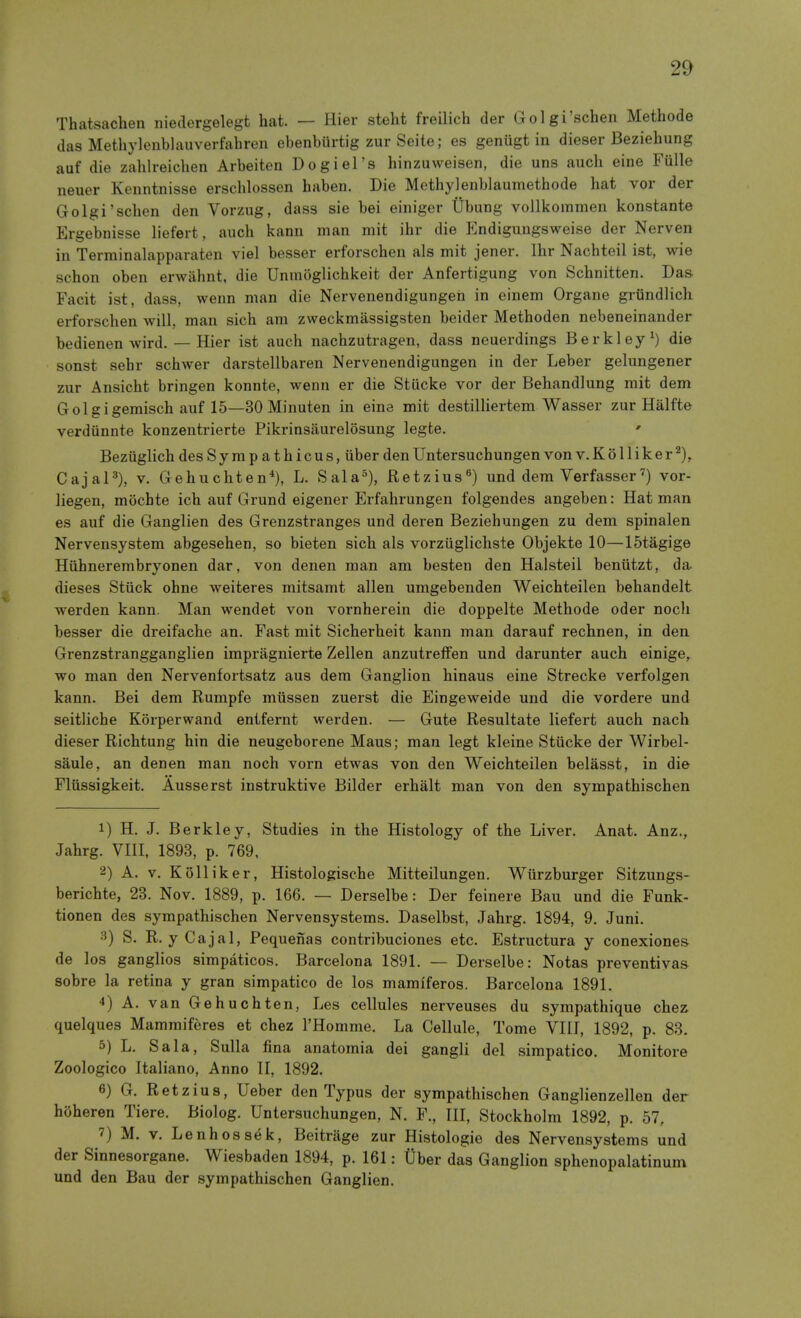 Thatsachen niedergelegt hat. — Hier steht freilich der Golgi'schen Methode das Methylenblauverfahren ebenburtig zur Seite; es genugt in dieser Beziehung auf die zahlreichen Arbeiten Dogiel's hinzuweisen, die uns auch eine Fiille neuer Kenntnisse erschlossen haben. Die Methylenblaumethode hat vor der Golgi'schen den Vorzug, dass sie bei einiger Ubung vollkommen konstante Ergebnisse liefert, auch kann man mit ihr die Endigungsweise der Nerven in Terminalapparaten viel besser erforschen als mit jener. Ihr Nachteil ist, wie schon oben erwahnt, die Unmoglichkeit der Anfertigung von Schnitten. Das Facit ist, dass, wenn man die Nervenendigungen in einem Organe grundlich erforschen will, man sich am zweckmassigsten beider Methoden nebeneinander bedienen wird. — Hier ist auch nachzutragen, dass neuerdings Berkley ^ die sonst sehr schwer darstellbaren Nervenendigungen in der Leber gelungener zur Ansicht bringen konnte, wenn er die Stlicke vor der Behandlung mit dem Golgigemisch auf 15—30 Minuten in eine mit destilliertem Wasser zur Halfte verdiinnte konzentrierte Pikrinsaurelosung legfce. ' Beziiglich des Sympathicus, iiber den Untersuchungen von v. K 611 i k e r CajaP), V. Gehuchten*), L. Sala°), Retzius^) und dem Verfasservor- liegen, mocbte ich auf Grund eigener Erfahrungen folgendes angeben: Hat man es auf die Ganglien des Grenzstranges und deren Beziehungen zu dem spinalen Nervensystem abgesehen, so bieten sich als vorziiglichste Objekte 10—15tagige Hiihnerembryonen dar, von denen man am besten den Halsteil beniitzt, da dieses Stiick ohne weiteres mitsamt alien umgebeiiden Weichteilen behandelt werden kann. Man wendet von vornherein die doppelte Methode oder noch besser die dreifache an. Fast mit Sicherheit kann man darauf rechnen, in den Grenzstrangganglien impragnierte Zellen anzutreffen und darunter auch einige, wo man den Nervenfortsatz aus dem Ganglion hinaus eine Strecke verfolgen kann. Bei dem Rumpfe miissen zuerst die Eingeweide und die vordere und seithche Korperwand entfernt werden. — Gute Resultate liefert auch nach dieser Richtung hin die neugeborene Maus; man legt kleine Stiicke der Wirbel- saule, an denen man noch vorn etwas von den Weichteilen belasst, in die Fliissigkeit. Ausserst instruktive Bilder erhalt man von den sympathischen 1) H. J. Berkley, Studies in the Histology of the Liver. Anat. Anz., Jahrg. VIII, 1893, p. 769, 2) A. V. Kolliker, Histologische Mitteilungen. Wiirzburger Sitzungs- berichte, 28. Nov. 1889, p. 166. — Derselbe: Der feinere Bau und die Funk- tionen des sympathischen Nervensystems. Daselbst, Jahrg. 1894, 9, Juni. 3) S. R. yCajal, Pequenas contribuciones etc. Estructura y conexiones- de los ganglios simpaticos. Barcelona 1891. — Derselbe: Notas preventivas sobre la retina y gran simpatico de los mamiferos. Barcelona 1891. 4) A. van Gehuchten, Les cellules nerveuses du sympathique chez quelques Mammiferes et chez I'Homme. La Cellule, Tome VIII, 1892, p. 83. 5) L. Sala, Sulla fina anatomia dei gangli del simpatico. Monitore Zoologico Italiano, Anno II, 1892. e) G. Retzius, Ueber den Typus der sympathischen Ganglienzellen der hoheren Tiere. Biolog. Untersuchungen, N. F., Ill, Stockholm 1892, p. 57, 7) M. V. Lenhossek, Beitrage zur Histologie des Nervensystems und der Sinnesorgane. Wiesbaden 1894, p. 161: Uber das Ganglion sphenopalatinum und den Bau der sympathischen Ganglien.