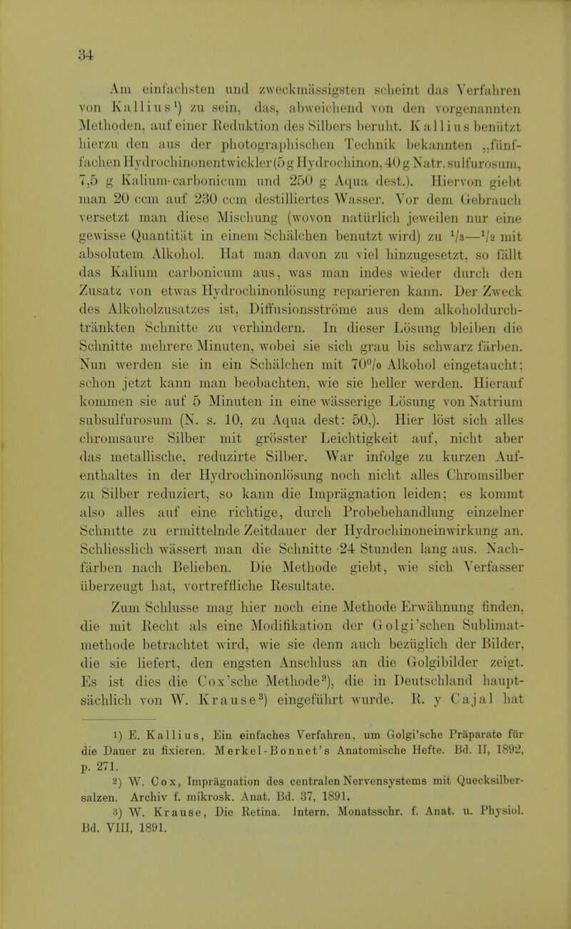 Am einfaclisten uiid zweckmassigsten sclieint das Verfahren von Kail ins') zii sein, das, abweicliend von den vorgenannten Metlioden, auf einer Keduktion des Silbers beruht. K a 11 i u s beniitzt liierzii den aiis der photograpliischen Teclmik bekannten „funf- fachen Hydrochinonentwickler(5 g Hydrocliinon, 40 g Natr. sulfurosimi, 7,5 g Kalium-carbonicum imd 250 g Aqua dest.). Hiervon giebt man 20 com auf 230 com destilliertes Wasser. Vor dem Gebraucli versetzt man diese Miscbung (wovon natiirlicli jeweilen nur eine gewisse Quantitiit in einem Schalcben benutzt wird) zu Va—Vs mit absolutem Alkohol. Hat man davon zu viel binzugesetzt, so fallt das Kalium carbonicum aus, was man indes wieder durcli den Zusatz von etwas Hydrocbinonlosung rej^arieren kann. Der Zweck des Alkoholzusatzes ist, Diffusionsstrome aus dem alkoholdurch- trankten Schnitte zu verbindern. In dieser Losung bleiben die Scbnitte melirere Minuten, wobei sie sicb grau bis schwarz farben. Nun werden sie in ein Scbalchen mit 70°/o Alkohol eingetaucht; schon jetzt kann man beobachten, wie sie heller werden. Hierauf kommen sie auf 5 Minuten in eine wiisserige Losung von Natrium subsulfurosum (N. s. 10, zu Aqua dest: 50,). Hier lost sich alles chromsaure Silber mit grosster Leiclitigkeit auf, nicht aber das metallische, reduzirte Silber. War infolge zu kurzen Auf- enthaltes in der Hydrochinonlosung noch nicht alles Chromsilber zu Silber reduziert, so kann die Impragnation leiden; es kommt also alles auf eine richtige, durch Probebehandlung einzelner Schnitte zu ermittelnde Zeitdauer der Hydrochinoneinwirkung an. Schliesslich wiissert man die Schnitte 24 Stunden lang aus. Nacli- fiirben nach Belieben. Die Methode giebt, wie sich Verfasser iiberzeugt hat, vortreffliche Resultate. Zum Schlusse mag hier noch eine Methode Erwahnung finden, die mit Recht als eine Modifikation der Golgi'schen Sublimat- methode betrachtet wird, wie sie denn auch beziiglich der Bilder, die sie liefert, den engsten Anschluss an die Golgibilder zeigt. Es ist dies die Cox'sche Methode^), die in Deutschland haupt- sachlich von W. Krause^) eingefiihrt wurde. R. y Cajal hat 1) E. Kallius, Ein einfaches Verfahren, um Golgi'sche Praparate fiir die Dauer zu fixieren. Merkel-Bonnet's Anatomisclie Hefte. Bd. II, 1892, p. 271. 2) W. Cox, Impragnation des centralenNervensystems mit Quecksilber- salzen. Archiv f. mikrosk. Anat. Bd. 37, 1891. 3) W. Krause, Die Retina. Intern. Monatsschr. f. Anat. u. Physiol. Bd. VIII, 1891.