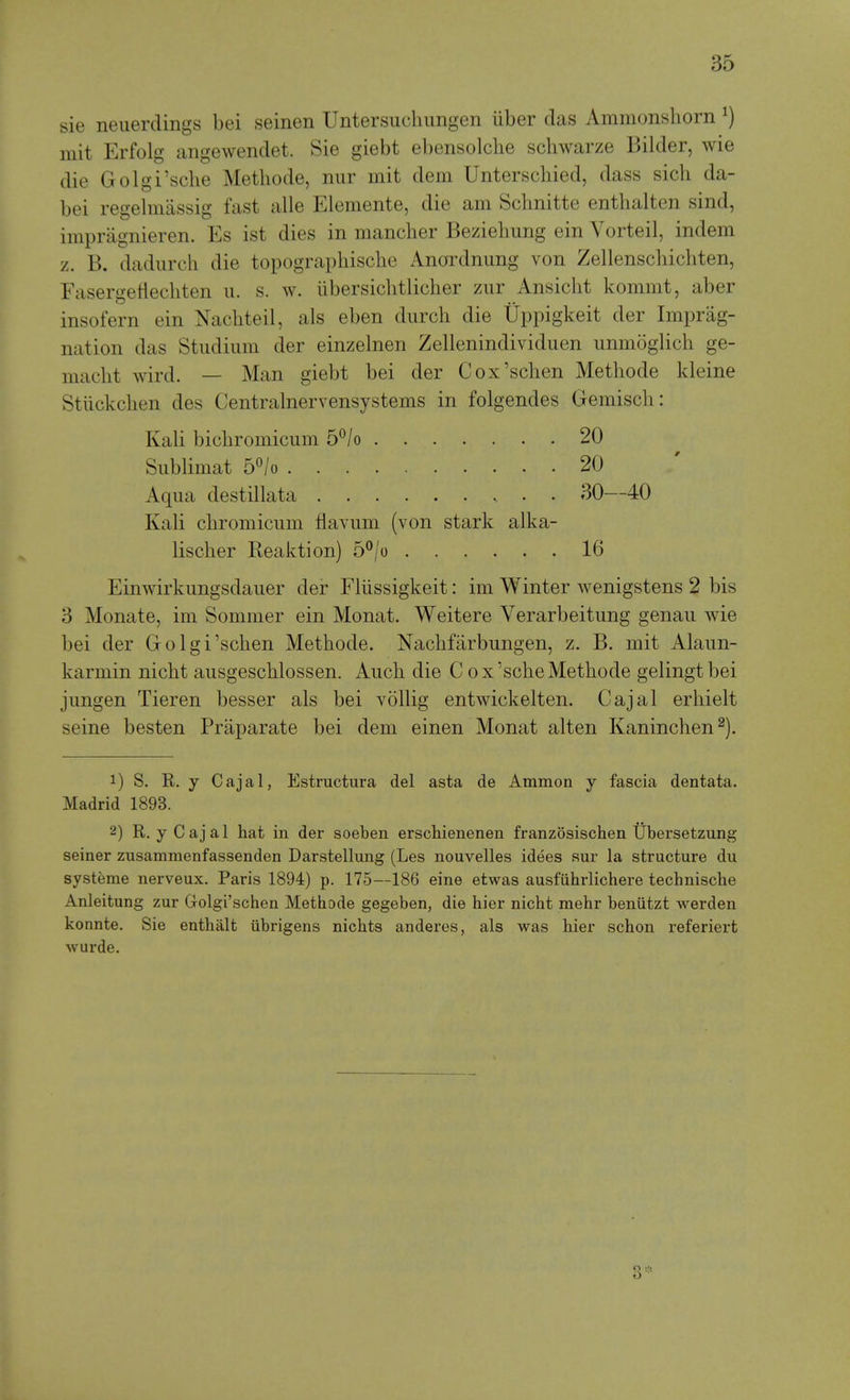 sie neuerdings bei seinen Untersuchungen iiber das Ammonsliorn ^) mit Erfolg angewendet. Sie giebt ebensolclie schwarze Bilder, wie die Golgi'sche Metliode, nur mit dem Unterschied, dass sicli da- bei regehnassig fast alle Elemente, die am Schnitte entbalten sind, impragnieren. Es ist dies in mancher Beziebimg ein Vorteil, indem z. B. dadurcli die topograpbische Anordnimg von Zellenscliicbten, Fasergetlecbten ii. s. w. iibersicbtlicber zur Ansicbt kommt, aber insofern ein Nacbteil, als eben diirch die Uppigkeit der Impreg- nation das Studium der einzelnen Zellenindividuen unmoglicb ge- macbt wird. — Man giebt bei der Cox'schen Methode kleine Stiickchen des Centralnervensystems in folgendes Gemisch: Kali bicbromicum 5^/o 20 Siiblimat b^lo 20 Aqua destillata 30—40 Kali cbromiciim Havum (von stark alka- liscber Reaktion) 5°/o 16 Einwirkimgsdaiier der Fliissigkeit: im Winter wenigstens 2 bis 3 Monate, im Sommer ein Monat. Weitere Verarbeitung genaii wie bei der Golgi'scben Metbode. Nacbfarbungen, z. B. mit Alaun- karmin nicbt aiisgescblossen. Aucb die C ox'scbeMetbode gelingtbei jiingen Tieren besser als bei vollig entwickelten. Cajal erbielt seine besten Praparate bei dem einen Monat alten Kanincben 1) S. R. y Cajal, Estructura del asta de Ammon y fascia dentata. Madrid 1893. 2) R. y Cajal hat in der soeben erschienenen franzosischen Ubersetzung seiner zusammenfassenden Darstellung (Les nouvelles idees sur la structure du systeme nerveux. Paris 1894) p. 175—186 eine etwas ausfiihrlichere technische Anleitung zur Golgi'scben Methode gegeben, die hier nicht mehr beniitzt werden konnte. Sie enthalt ubrigens nicbts anderes, als was hier schon referiert wurde.